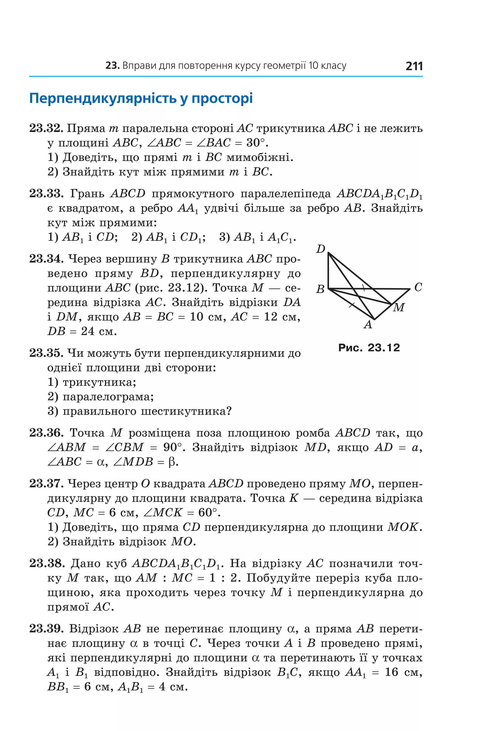23. вправи для повторення курсу геометрії 10 класу 211
перпендикулярність у просторі
23.32. Пряма m паралельна стороні AC трикутника ABC і не лежить 
у площині ABC, ∠ABC = ∠BAC = 30°.
1) Доведіть, що прямі m і BC мимобіжні.
2) Знайдіть кут між прямими m і BC.
23.33.  Грань  ABCD  прямокутного  паралелепіпеда  ABCDA1B1C1D1 
є квадратом, а ребро AA1 удвічі більше за ребро AB. Знайдіть 
кут між прямими: 
1) AB1 і CD;   2) AB1 і CD1;   3) AB1 і A1C1.
23.34. Через вершину B трикутника ABC про­
ведено  пряму  BD,  перпендикулярну  до 
площини ABC (рис. 23.12). Точка M — се­
редина відрізка AC. Знайдіть відрізки DA 
і DM, якщо AB = BC = 10 см, AC = 12 см, 
DB = 24 см.
23.35. Чи можуть бути перпендикулярними до 
однієї площини дві сторони: 
1) трикутника; 
2) паралелограма; 
3) правильного шестикутника?
23.36. Точка M розміщена поза площиною ромба ABCD так, що 
∠ABM  =  ∠CBM = 90°.  Знайдіть  відрізок  MD,  якщо  AD  =  a, 
∠ABC = a, ∠MDB = b.
23.37. Через центр O квадрата ABCD проведено пряму MO, перпен­
дикулярну до площини квадрата. Точка K — середина відрізка 
CD, MC = 6 см, ∠MCK = 60°.
1) Доведіть, що пряма CD перпендикулярна до площини MOK.
2) Знайдіть відрізок MO.
23.38. Дано куб ABCDA1B1C1D1. На відрізку AC позначили точ­
ку M так, що AM : MC = 1 : 2. Побудуйте переріз куба пло­
щиною, яка проходить через точку M і перпендикулярна до 
прямої AC.
23.39. Відрізок AB не перетинає площину a, а пряма AB перети­
нає площину a в точці C. Через точки A і B проведено прямі, 
які перпендикулярні до площини a та перетинають її у точках 
A1 і B1 відповідно. Знайдіть відрізок B1C, якщо AA1 = 16 см, 
BB1 = 6 см, A1B1 = 4 см.
B
A
C
D
M
Рис. 23.12
Право для безоплатного розміщення підручника в мережі Інтернет має
Міністерство освіти і науки України http://mon.gov.ua/ та Інститут модернізації змісту освіти https://imzo.gov.ua
 