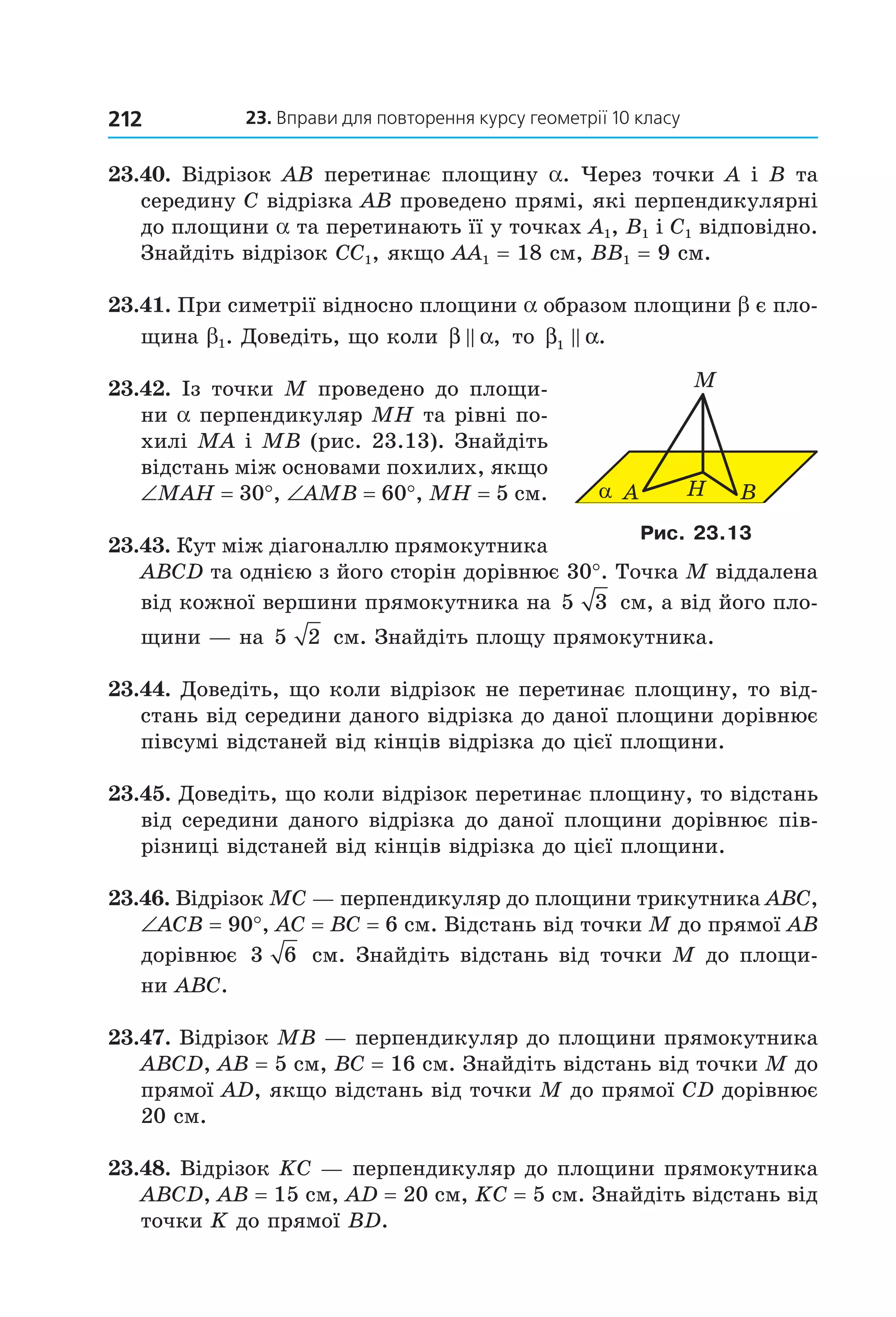 23. вправи для повторення курсу геометрії 10 класу212
23.40. Відрізок AB перетинає площину a. Через точки A і B та 
середину C відрізка AB проведено прямі, які перпендикулярні 
до площини a та перетинають її у точках A1, B1 і C1 відповідно. 
Знайдіть відрізок CC1, якщо AA1 = 18 см, BB1 = 9 см. 
23.41. При симетрії відносно площини a образом площини b є пло­
щина b1. Доведіть, що коли β α,  то β α1 .
23.42. Із точки M проведено до площи­
ни a перпендикуляр MH та рівні по­
хилі MA і MB (рис. 23.13). Знайдіть 
відстань між основами похилих, якщо 
∠MAH = 30°, ∠AMB = 60°, MH = 5 см. 
23.43. Кут між діагоналлю прямокутника 
ABCD та однією з його сторін дорівнює 30°. Точка M віддалена 
від кожної вершини прямокутника на 5 3  см, а від його пло­
щини — на 5 2  см. Знайдіть площу прямокутника.
23.44. Доведіть, що коли відрізок не перетинає площину, то від­
стань від середини даного відрізка до даної площини дорівнює 
півсумі відстаней від кінців відрізка до цієї площини. 
23.45. Доведіть, що коли відрізок перетинає площину, то відстань 
від середини даного відрізка до даної площини дорівнює пів­
різниці відстаней від кінців відрізка до цієї площини.
23.46. Відрізок MC — перпендикуляр до площини трикутника ABC, 
∠ACB = 90°, AC = BC = 6 см. Відстань від точки M до прямої AB 
дорівнює  3 6  см. Знайдіть відстань від точки M до площи­
ни ABC.
23.47. Відрізок MВ — перпендикуляр до площини прямокутника 
ABCD, AB = 5 см, BC = 16 см. Знайдіть відстань від точки M до 
прямої AD, якщо відстань від точки М до прямої CD дорівнює 
20 см. 
23.48. Відрізок KC — перпендикуляр до площини прямокутника 
ABCD, AB = 15 см, AD = 20 см, KC = 5 см. Знайдіть відстань від 
точки K до прямої BD. 
α A H
M
B
Рис. 23.13
Право для безоплатного розміщення підручника в мережі Інтернет має
Міністерство освіти і науки України http://mon.gov.ua/ та Інститут модернізації змісту освіти https://imzo.gov.ua
 