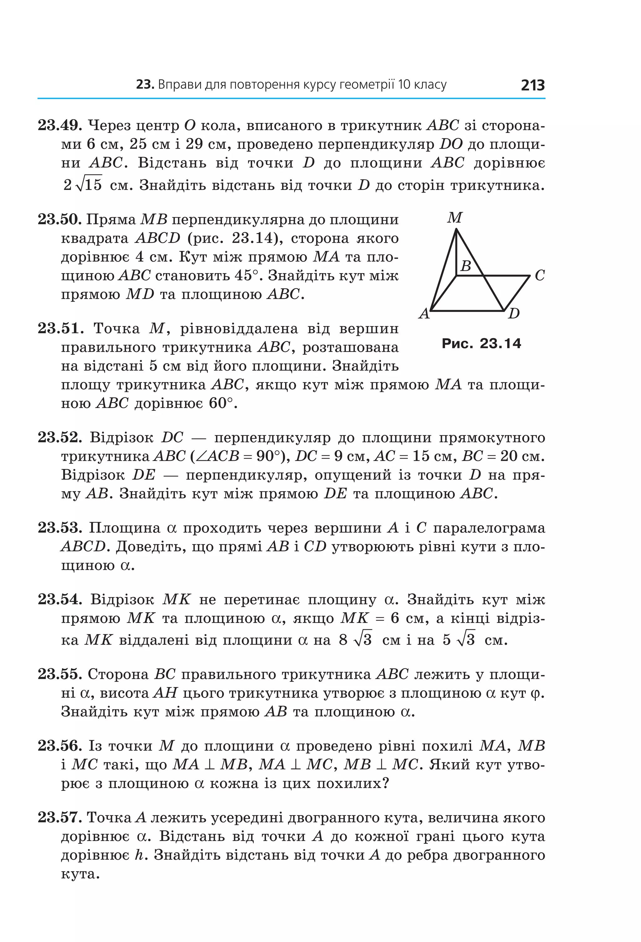 23. вправи для повторення курсу геометрії 10 класу 213
23.49. Через центр O кола, вписаного в трикутник ABC зі сторона­
ми 6 см, 25 см і 29 см, проведено перпендикуляр DO до площи­
ни  ABC.  Відстань  від  точки  D  до  площини  ABC  дорівнює 
2 15  см. Знайдіть відстань від точки D до сторін трикутника. 
23.50. Пряма MB перпендикулярна до площини 
квадрата ABCD (рис. 23.14), сторона якого 
дорівнює 4 см. Кут між прямою MA та пло­
щиною ABC становить 45°. Знайдіть кут між 
прямою MD та площиною ABC. 
23.51.  Точка  M,  рівновіддалена  від  вершин 
правильного трикутника ABC, розташована 
на відстані 5 см від його площини. Знайдіть 
площу трикутника ABC, якщо кут між прямою MA та площи­
ною ABC дорівнює 60°. 
23.52. Відрізок DC — перпендикуляр до площини прямокутного 
трикутника ABC (∠ACB = 90°), DC = 9 см, AC = 15 см, BC = 20 см. 
Відрізок DE — перпендикуляр, опущений із точки D на пря­
му AB. Знайдіть кут між прямою DE та площиною ABC. 
23.53. Площина a проходить через вершини A і C паралелограма 
ABCD. Доведіть, що прямі AB і CD утворюють рівні кути з пло­
щиною a. 
23.54. Відрізок MK не перетинає площину a. Знайдіть кут між 
прямою MK та площиною a, якщо MK = 6 см, а кінці відріз­
ка MK віддалені від площини a на 8 3  см і на 5 3  см. 
23.55. Сторона BC правильного трикутника ABC лежить у площи­
ні a, висота AH цього трикутника утворює з площиною a кут j. 
Знайдіть кут між прямою AB та площиною a. 
23.56. Із точки M до площини a проведено рівні похилі MA, MB 
і MC такі, що MA ^ MB, MA ^ MC, MB ^ MC. Який кут утво­
рює з площиною a кожна із цих похилих? 
23.57. Точка A лежить усередині двогранного кута, величина якого 
дорівнює a. Відстань від точки A до кожної грані цього кута 
дорівнює h. Знайдіть відстань від точки A до ребра двогранного 
кута.
DA
C
B
M
Рис. 23.14
Право для безоплатного розміщення підручника в мережі Інтернет має
Міністерство освіти і науки України http://mon.gov.ua/ та Інститут модернізації змісту освіти https://imzo.gov.ua
 