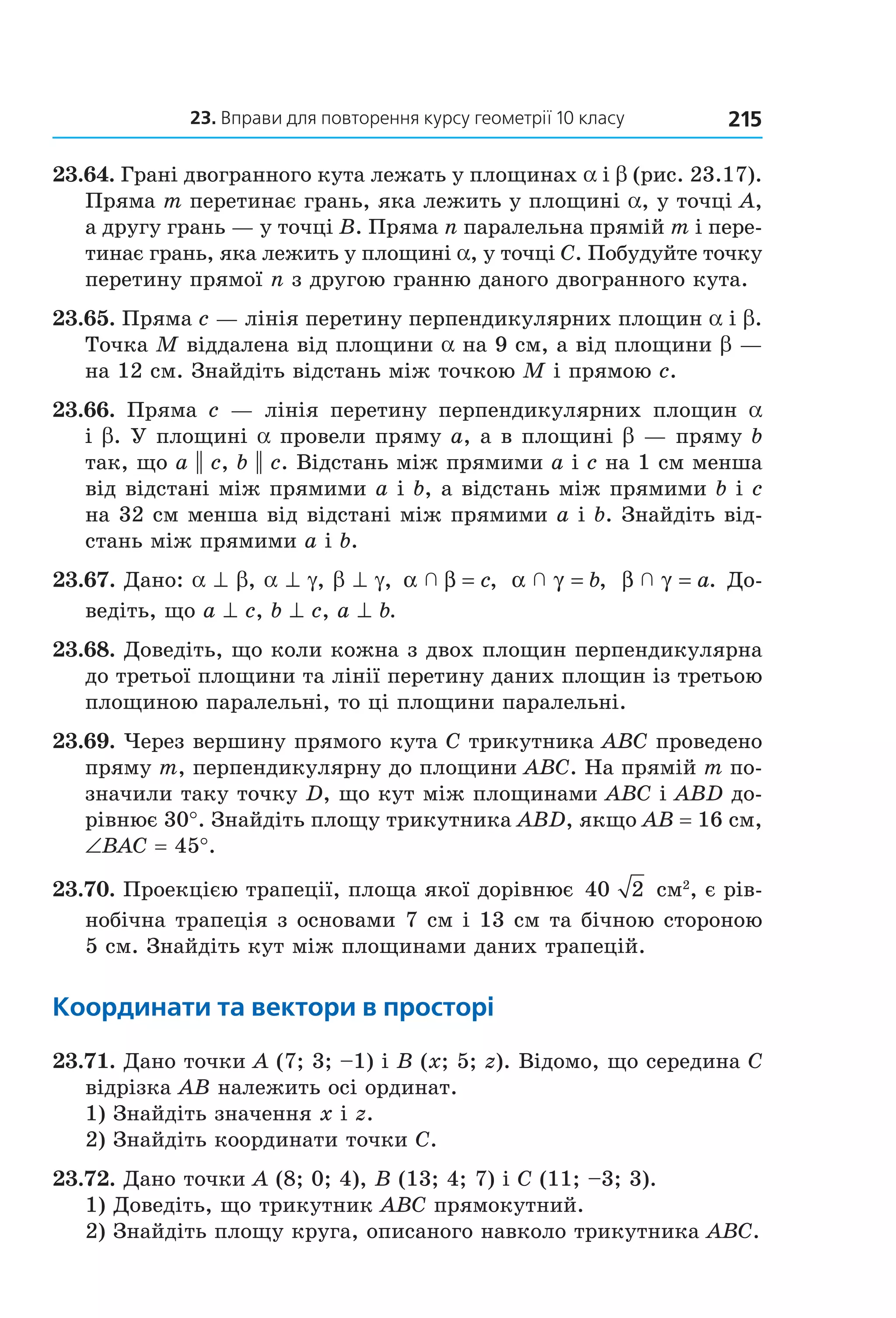 23. вправи для повторення курсу геометрії 10 класу 215
23.64. Грані двогранного кута лежать у площинах a і b (рис. 23.17). 
Пряма m перетинає грань, яка лежить у площині a, у точці A, 
а другу грань — у точці B. Пряма n паралельна прямій m і пере­
тинає грань, яка лежить у площині a, у точці C. Побудуйте точку 
перетину прямої n з другою гранню даного двогранного кута. 
23.65. Пряма c — лінія перетину перпендикулярних площин a і b. 
Точка M віддалена від площини a на 9 см, а від площини b — 
на 12 см. Знайдіть відстань між точкою M і прямою c.
23.66.  Пряма  c  —  лінія  перетину  перпендикулярних  площин  a 
і b. У площині a провели пряму a, а в площині b — пряму b 
так, що a || c, b || c. Відстань між прямими a і c на 1 см менша 
від відстані між прямими a і b, а відстань між прямими b і c 
на 32 см менша від відстані між прямими a і b. Знайдіть від­
стань між прямими a і b.
23.67. Дано: a ^ b, a ^ g, b ^ g,  α β  = c,  α γ  = b,   β γ  = a. До­
ведіть, що a ^ c, b ^ c, a ^ b. 
23.68. Доведіть, що коли кожна з двох площин перпендикулярна 
до третьої площини та лінії перетину даних площин із третьою 
площиною паралельні, то ці площини паралельні.
23.69. Через вершину прямого кута C трикутника ABC проведено 
пряму m, перпендикулярну до площини ABC. На прямій m по­
значили таку точку D, що кут між площинами ABC і ABD до­
рівнює 30°. Знайдіть площу трикутника ABD, якщо AB = 16 см, 
∠BAC = 45°.
23.70. Проекцією трапеції, площа якої дорівнює  40 2  см2
, є рів­
нобічна трапеція з основами 7 см і 13 см та бічною стороною 
5 см. Знайдіть кут між площинами даних трапецій.
координати та вектори в просторі
23.71. Дано точки A (7; 3; –1) і B (x; 5; z). Відомо, що середина C 
відрізка AB належить осі ординат.
1) Знайдіть значення x і z.
2) Знайдіть координати точки C.
23.72. Дано точки A (8; 0; 4), B (13; 4; 7) і C (11; –3; 3).
1) Доведіть, що трикутник ABC прямокутний.
2) Знайдіть площу круга, описаного навколо трикутника ABC.
Право для безоплатного розміщення підручника в мережі Інтернет має
Міністерство освіти і науки України http://mon.gov.ua/ та Інститут модернізації змісту освіти https://imzo.gov.ua
 