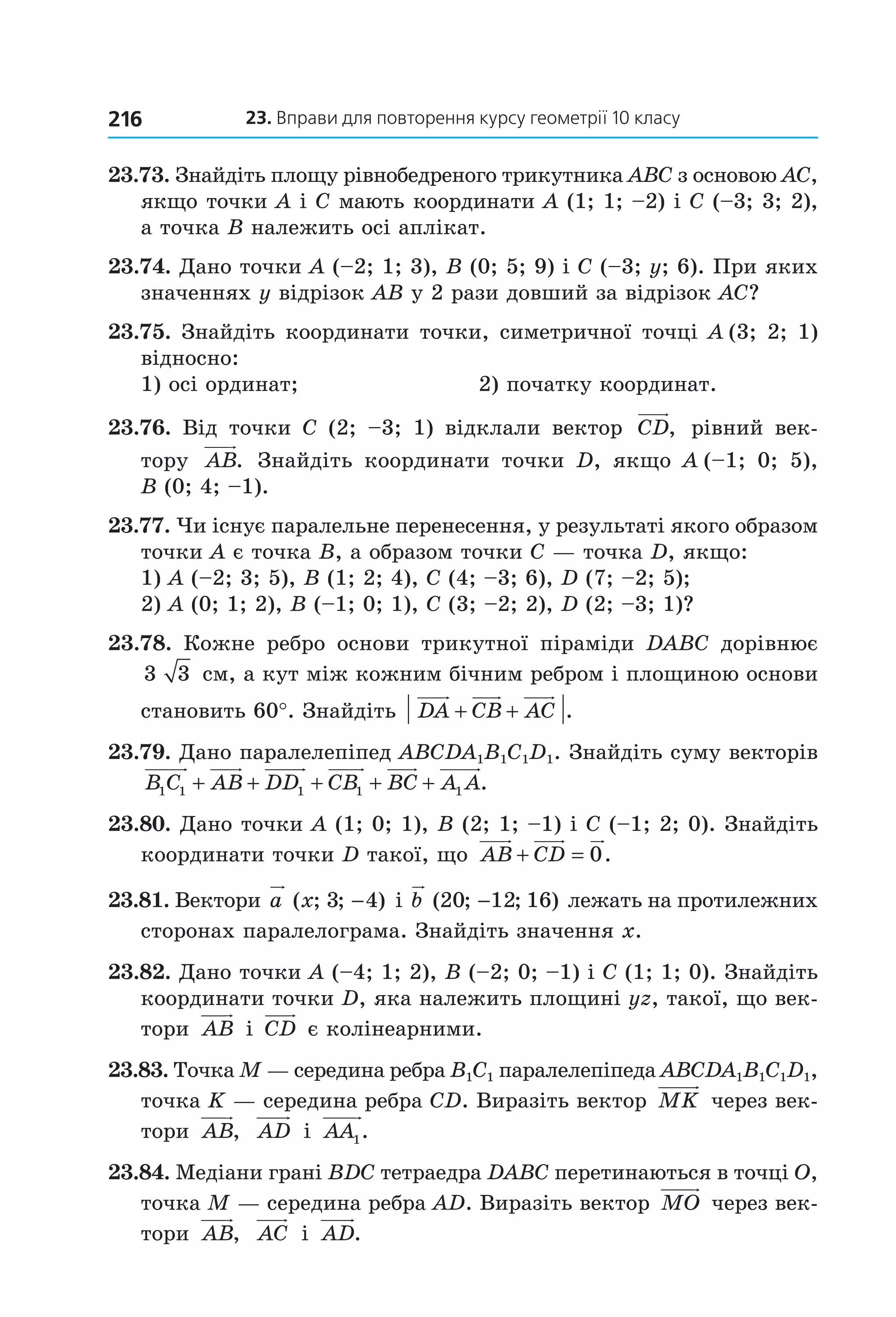 23. вправи для повторення курсу геометрії 10 класу216
23.73. Знайдіть площу рівнобедреного трикутника ABC з основою AC, 
якщо точки A і С мають координати A (1; 1; –2) і C (–3; 3; 2), 
а точка B належить осі аплікат.
23.74. Дано точки A (–2; 1; 3), B (0; 5; 9) і C (–3; y; 6). При яких 
значеннях y відрізок AB у 2 рази довший за відрізок AC?
23.75. Знайдіть координати точки, симетричної точці A  (3; 2; 1) 
відносно:
1) осі ординат;  2) початку координат.
23.76.  Від  точки  C  (2;  –3;  1)  відклали  вектор  CD,   рівний  век­
тору  AB.  Знайдіть  координати  точки  D,  якщо  A  (–1;  0;  5), 
B (0; 4; –1).
23.77. Чи існує паралельне перенесення, у результаті якого образом 
точки A є точка B, а образом точки C — точка D, якщо:
1) A (–2; 3; 5), B (1; 2; 4), C (4; –3; 6), D (7; –2; 5);
2) A (0; 1; 2), B (–1; 0; 1), C (3; –2; 2), D (2; –3; 1)?
23.78.  Кожне  ребро  основи  трикутної  піраміди  DABC  дорівнює 
3 3  см, а кут між кожним бічним ребром і площиною основи 
становить 60°. Знайдіть  DA CB AC+ + .
23.79. Дано паралелепіпед ABCDA1B1C1D1. Знайдіть суму векторів 
B C AB DD CB BC A A1 1 1 1 1+ + + + + .
23.80. Дано точки A (1; 0; 1), B (2; 1; –1) і C (–1; 2; 0). Знайдіть 
координати точки D такої, що  AB CD+ = 0.
23.81. Вектори a x( ; ; )3 4−  і b ( ; ; )20 12 16−  лежать на протилежних 
сторонах паралелограма. Знайдіть значення x.
23.82. Дано точки A (–4; 1; 2), B (–2; 0; –1) і C (1; 1; 0). Знайдіть 
координати точки D, яка належить площині yz, такої, що век­
тори  AB  і  CD  є колінеарними.
23.83. Точка M — середина ребра B1C1 паралелепіпеда ABCDA1B1C1D1, 
точка K — середина ребра CD. Виразіть вектор  MK  через век­
тори  AB,   AD  і  AA1.
23.84. Медіани грані BDC тетраедра DABC перетинаються в точці O, 
точка M — середина ребра AD. Виразіть вектор  MO  через век­
тори  AB,   AC  і  AD.
Право для безоплатного розміщення підручника в мережі Інтернет має
Міністерство освіти і науки України http://mon.gov.ua/ та Інститут модернізації змісту освіти https://imzo.gov.ua
 