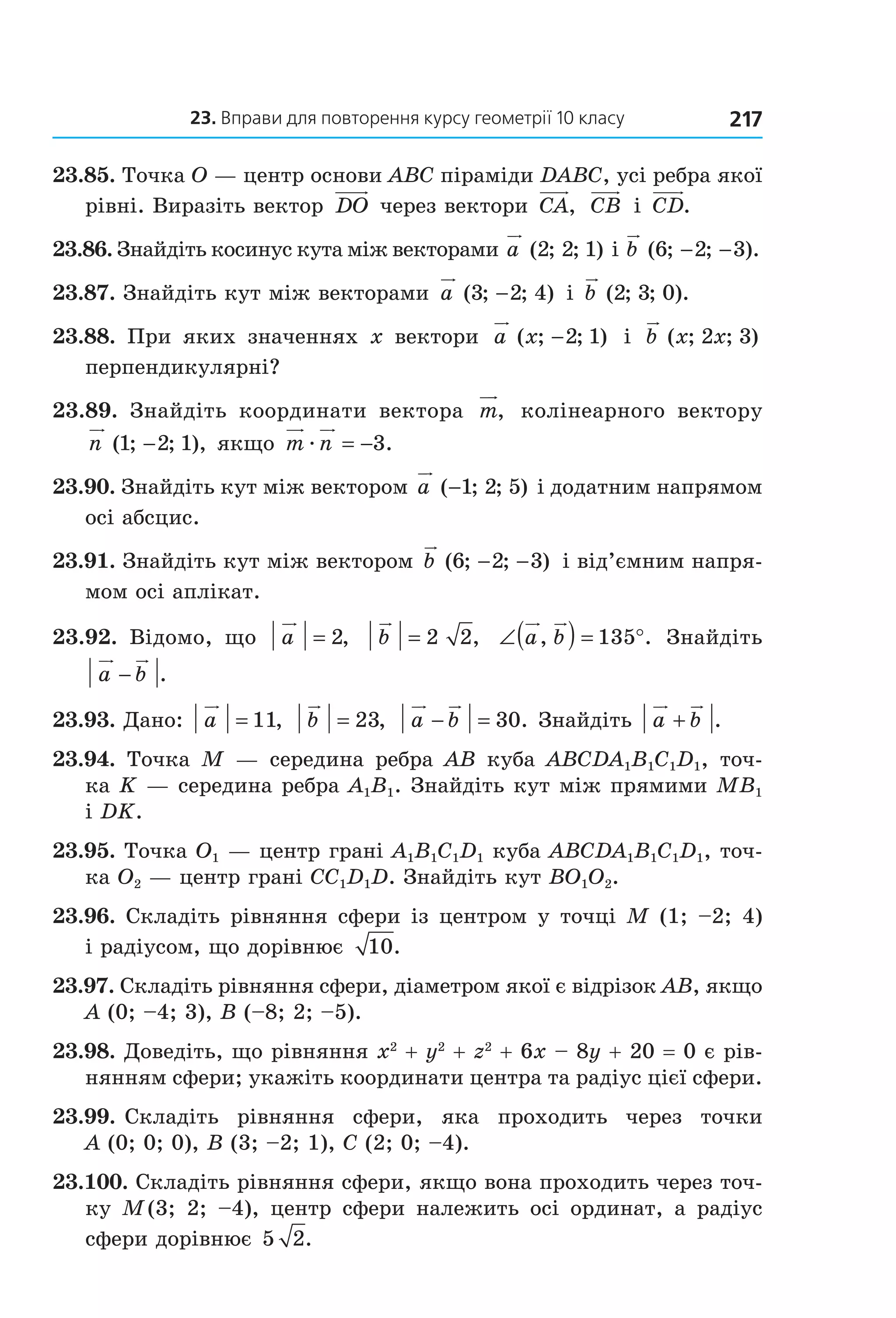 23. вправи для повторення курсу геометрії 10 класу 217
23.85. Точка O — центр основи ABC піраміди DABC, усі ребра якої 
рівні. Виразіть вектор  DO  через вектори  CA,   CB  і  CD.
23.86. Знайдіть косинус кута між векторами a ( ; ; )2 2 1  і b ( ; ; ).6 2 3− −
23.87. Знайдіть кут між векторами  a ( ; ; )3 2 4−  і  b ( ; ; ).2 3 0
23.88.  При  яких  значеннях  x  вектори  a x( ; ; )−2 1   і  b x x( ; ; )2 3  
перпендикулярні?
23.89.  Знайдіть  координати  вектора  m,   колінеарного  вектору 
n ( ; ; ),1 2 1−  якщо  m næ = −3.
23.90. Знайдіть кут між вектором a ( ; ; )−1 2 5  і додатним напрямом 
осі абсцис.
23.91. Знайдіть кут між вектором b ( ; ; )6 2 3− −  і від’ємним напря­
мом осі аплікат.
23.92.  Відомо,  що  a = 2,   b = 2 2,   ∠( ) = °a b, .135   Знайдіть 
a b− .
23.93. Дано:  a = 11,   b = 23,   a b− = 30. Знайдіть  a b+ .
23.94.  Точка  M  —  середина  ребра  AB  куба  ABCDA1B1C1D1,  точ­
ка K — середина ребра A1B1. Знайдіть кут між прямими MB1 
і DK.
23.95. Точка O1 — центр грані A1B1C1D1 куба ABCDA1B1C1D1, точ­
ка O2 — центр грані CC1D1D. Знайдіть кут BO1O2.
23.96. Складіть рівняння сфери із центром у точці M (1; –2; 4) 
і радіусом, що дорівнює  10.
23.97. Складіть рівняння сфери, діаметром якої є відрізок AB, якщо 
A (0; –4; 3), B (–8; 2; –5).
23.98. Доведіть, що рівняння x2
 + y2
 + z2
 + 6x – 8y + 20 = 0 є рів­
нянням сфери; укажіть координати центра та радіус цієї сфери.
23.99. Складіть  рівняння  сфери,  яка  проходить  через  точки 
A (0; 0; 0), B (3; –2; 1), C (2; 0; –4).
23.100. Складіть рівняння сфери, якщо вона проходить через точ­
ку  M (3;  2;  –4),  центр  сфери  належить  осі  ординат,  а  радіус 
сфери дорівнює 5 2.
Право для безоплатного розміщення підручника в мережі Інтернет має
Міністерство освіти і науки України http://mon.gov.ua/ та Інститут модернізації змісту освіти https://imzo.gov.ua
 