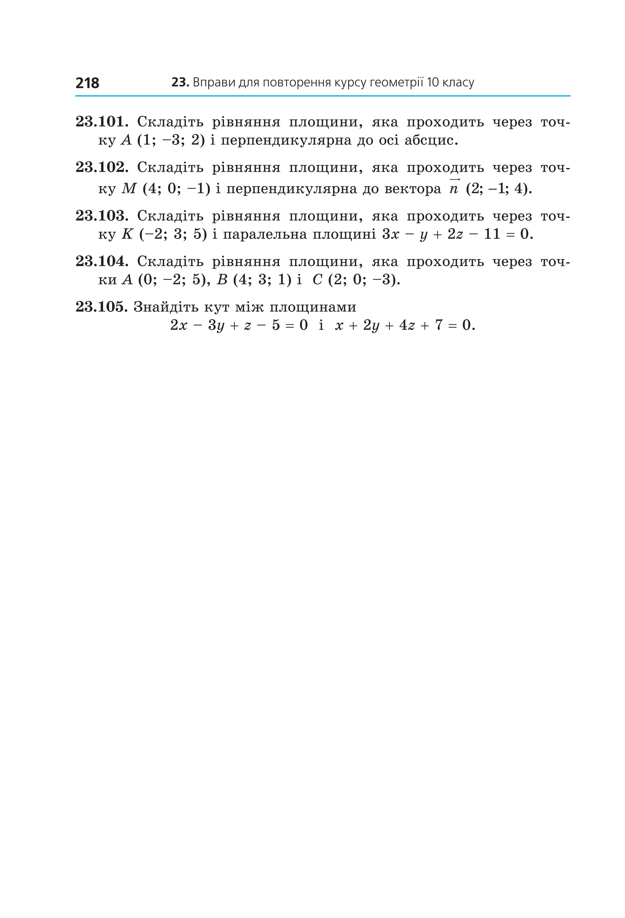 23. вправи для повторення курсу геометрії 10 класу218
23.101.  Складіть  рівняння  площини,  яка  проходить  через  точ­
ку A (1; –3; 2) і перпендикулярна до осі абсцис.
23.102.  Складіть  рівняння  площини,  яка  проходить  через  точ­
ку M (4; 0; –1) і перпендикулярна до вектора  n ( ; ; ).2 1 4−
23.103.  Складіть  рівняння  площини,  яка  проходить  через  точ­
ку K (–2; 3; 5) і паралельна площині 3x – y + 2z – 11 = 0.
23.104.  Складіть  рівняння  площини,  яка  проходить  через  точ­
ки A (0; –2; 5), B (4; 3; 1) і  C (2; 0; –3).
23.105. Знайдіть кут між площинами 
2x – 3y + z – 5 = 0  і  x + 2y + 4z + 7 = 0.
Право для безоплатного розміщення підручника в мережі Інтернет має
Міністерство освіти і науки України http://mon.gov.ua/ та Інститут модернізації змісту освіти https://imzo.gov.ua
 
