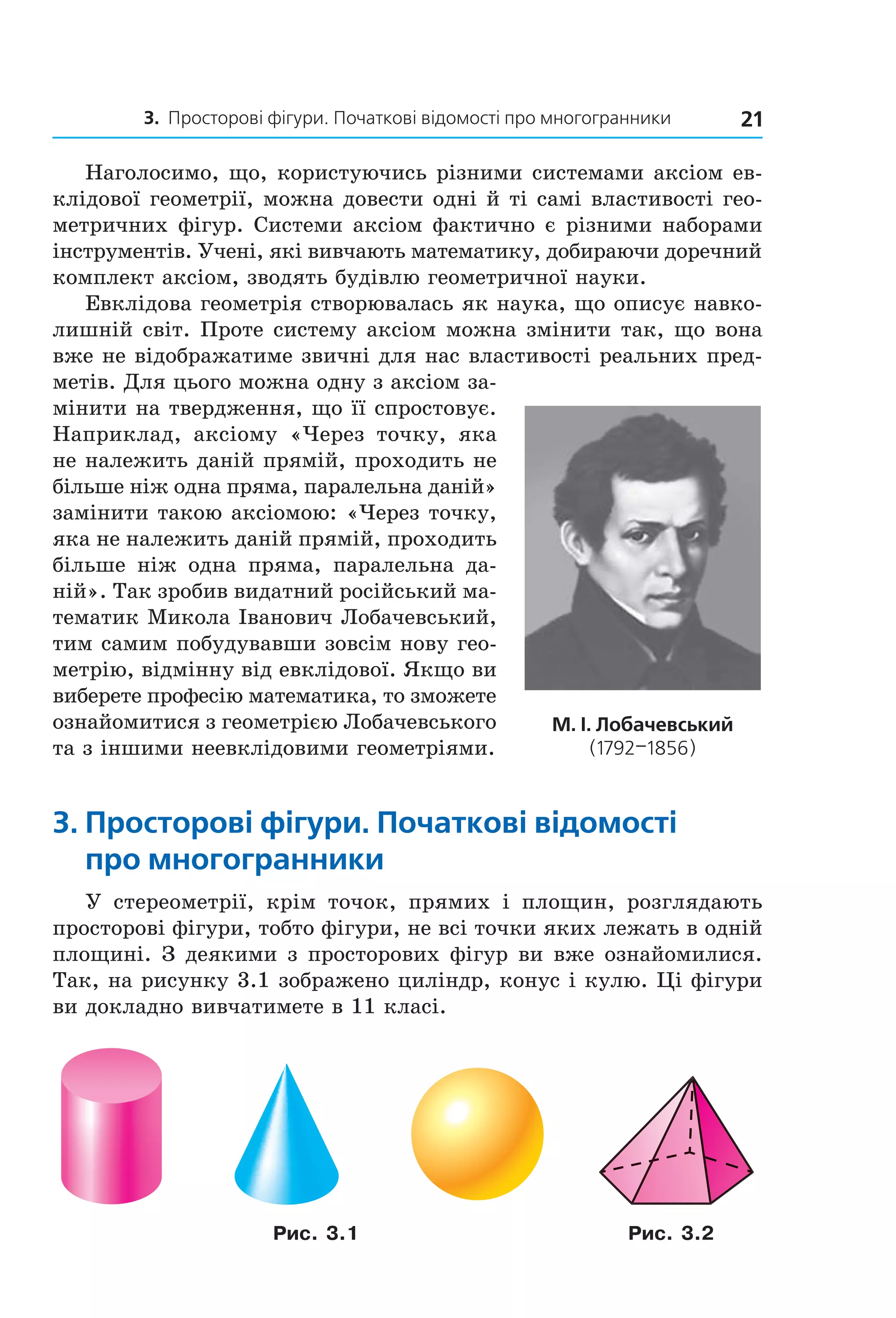 3. Просторові фігури. Початкові відомості про многогранники 21
Наголосимо, що, користуючись різними системами аксіом ев-
клідової геометрії, можна довести одні й ті самі властивості гео-
метричних фігур. Системи аксіом фактично є різними наборами
інструментів. Учені, які вивчають математику, добираючи доречний
комплект аксіом, зводять будівлю геометричної науки.
Евклідова геометрія створювалась як наука, що описує навко-
лишній світ. Проте систему аксіом можна змінити так, що вона
вже не відображатиме звичні для нас властивості реальних пред-
метів. Для цього можна одну з аксіом за-
мінити на твердження, що її спростовує.
Наприклад, аксіому «Через точку, яка
не належить даній прямій, проходить не
більше ніж одна пряма, паралельна даній»
замінити такою аксіомою: «Через точку,
яка не належить даній прямій, проходить
більше ніж одна пряма, паралельна да-
ній». Так зробив видатний російський ма-
тематик Микола Іванович Лобачевський,
тим самим побудувавши зовсім нову гео-
метрію, відмінну від евклідової. Якщо ви
виберете професію математика, то зможете
ознайомитися з геометрією Лобачевського
та з іншими неевклідовими геометріями.
3. просторові фігури. початкові відомості
про многогранники
У стереометрії, крім точок, прямих і площин, розглядають
просторові фігури, тобто фігури, не всі точки яких лежать в одній
площині. З деякими з просторових фігур ви вже ознайомилися.
Так, на рисунку 3.1 зображено циліндр, конус і кулю. Ці фігури
ви докладно вивчатимете в 11 класі.
Рис. 3.1 Рис. 3.2
м. і. Лобачевський
(1792–1856)
Право для безоплатного розміщення підручника в мережі Інтернет має
Міністерство освіти і науки України http://mon.gov.ua/ та Інститут модернізації змісту освіти https://imzo.gov.ua
 