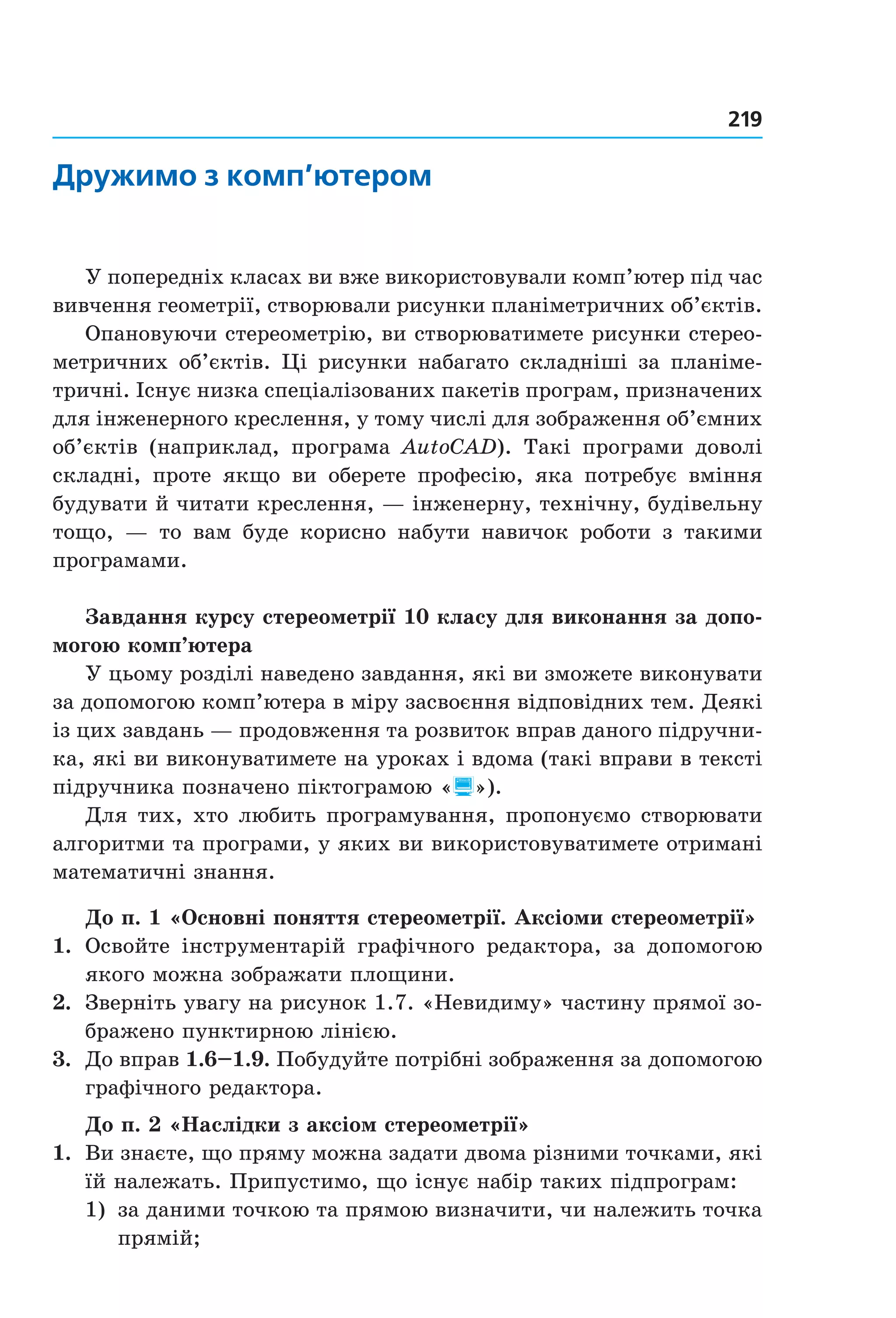 219
дружимо з комп’ютером
У попередніх класах ви вже використовували комп’ютер під час 
вивчення геометрії, створювали рисунки планіметричних об’єктів.
Опановуючи стереометрію, ви створюватимете рисунки стерео­
метричних об’єктів. Ці рисунки набагато складніші за планіме­
тричні. Існує низка спеціалізованих пакетів програм, призначених 
для інженерного креслення, у тому числі для зображення об’ємних 
об’єктів  (наприклад,  програма  AutoCAD).  Такі  програми  доволі 
складні,  проте  якщо  ви  оберете  професію,  яка  потребує  вміння 
будувати й читати креслення, — інженерну, технічну, будівельну 
тощо,  —  то  вам  буде  корисно  набути  навичок  роботи  з  такими 
програмами.
Завдання курсу стереометрії 10 класу для виконання за допо-
могою комп’ютера
У цьому розділі наведено завдання, які ви зможете виконувати 
за допомогою комп’ютера в міру засвоєння відповідних тем. Деякі 
із цих завдань — продовження та розвиток вправ даного підручни­
ка, які ви виконуватимете на уроках і вдома (такі вправи в тексті 
підручника позначено піктограмою «»).
Для тих, хто любить програмування, пропонуємо створювати 
алгоритми та програми, у яких ви використовуватимете отримані 
математичні знання.
До п. 1 «Основні поняття стереометрії. Аксіоми стереометрії»
1.  Освойте  інструментарій  графічного  редактора,  за  допомогою 
якого можна зображати площини.
2.  Зверніть увагу на рисунок 1.7. «Невидиму» частину прямої зо­
бражено пунктирною лінією.
3.  До вправ 1.6–1.9. Побудуйте потрібні зображення за допомогою 
графічного редактора.
До п. 2 «Наслідки з аксіом стереометрії»
1.  Ви знаєте, що пряму можна задати двома різними точками, які 
їй належать. Припустимо, що існує набір таких підпрограм:
1)  за даними точкою та прямою визначити, чи належить точка 
прямій;
Право для безоплатного розміщення підручника в мережі Інтернет має
Міністерство освіти і науки України http://mon.gov.ua/ та Інститут модернізації змісту освіти https://imzo.gov.ua
 