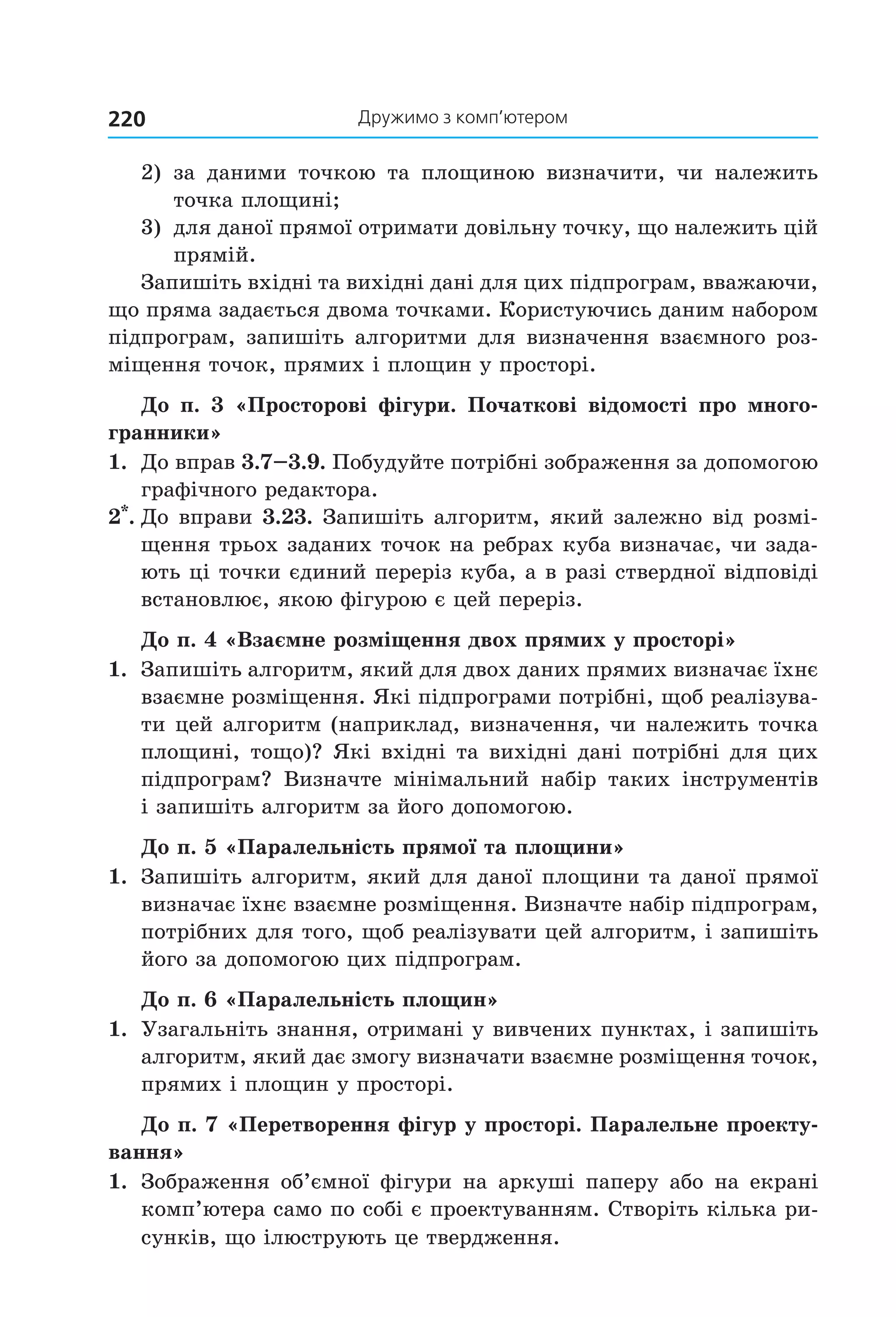 дружимо з комп’ютером220
2)  за  даними  точкою  та  площиною  визначити,  чи  належить 
точка площині;
3)  для даної прямої отримати довільну точку, що належить цій 
прямій.
Запишіть вхідні та вихідні дані для цих підпрограм, вважаючи, 
що пряма задається двома точками. Користуючись даним набором 
підпрограм, запишіть алгоритми для визначення взаємного роз­
міщення точок, прямих і площин у просторі.
До п. 3 «Просторові фігури. Початкові відомості про много-
гранники»
1.  До вправ 3.7–3.9. Побудуйте потрібні зображення за допомогою 
графічного редактора.
2*
. До вправи 3.23. Запишіть алгоритм, який залежно від розмі­
щення трьох заданих точок на ребрах куба визначає, чи зада­
ють ці точки єдиний переріз куба, а в разі ствердної відповіді 
встановлює, якою фігурою є цей переріз.
До п. 4 «Взаємне розміщення двох прямих у просторі»
1.  Запишіть алгоритм, який для двох даних прямих визначає їхнє 
взаємне розміщення. Які підпрограми потрібні, щоб реалізува­
ти цей алгоритм (наприклад, визначення, чи належить точка 
площині, тощо)? Які вхідні та вихідні дані потрібні для цих 
підпрограм?  Визначте  мінімальний  набір  таких  інструментів 
і запишіть алгоритм за його допомогою.
До п. 5 «Паралельність прямої та площини»
1.  Запишіть алгоритм, який для даної площини та даної прямої 
визначає їхнє взаємне розміщення. Визначте набір підпрограм, 
потрібних для того, щоб реалізувати цей алгоритм, і запишіть 
його за допомогою цих підпрограм.
До п. 6 «Паралельність площин»
1.  Узагальніть знання, отримані у вивчених пунктах, і запишіть 
алгоритм, який дає змогу визначати взаємне розміщення точок, 
прямих і площин у просторі.
До п. 7 «Перетворення фігур у просторі. Паралельне проекту-
вання»
1.  Зображення об’ємної фігури на аркуші паперу або на екрані 
комп’ютера само по собі є проектуванням. Створіть кілька ри­
сунків, що ілюструють це твердження.
Право для безоплатного розміщення підручника в мережі Інтернет має
Міністерство освіти і науки України http://mon.gov.ua/ та Інститут модернізації змісту освіти https://imzo.gov.ua
 