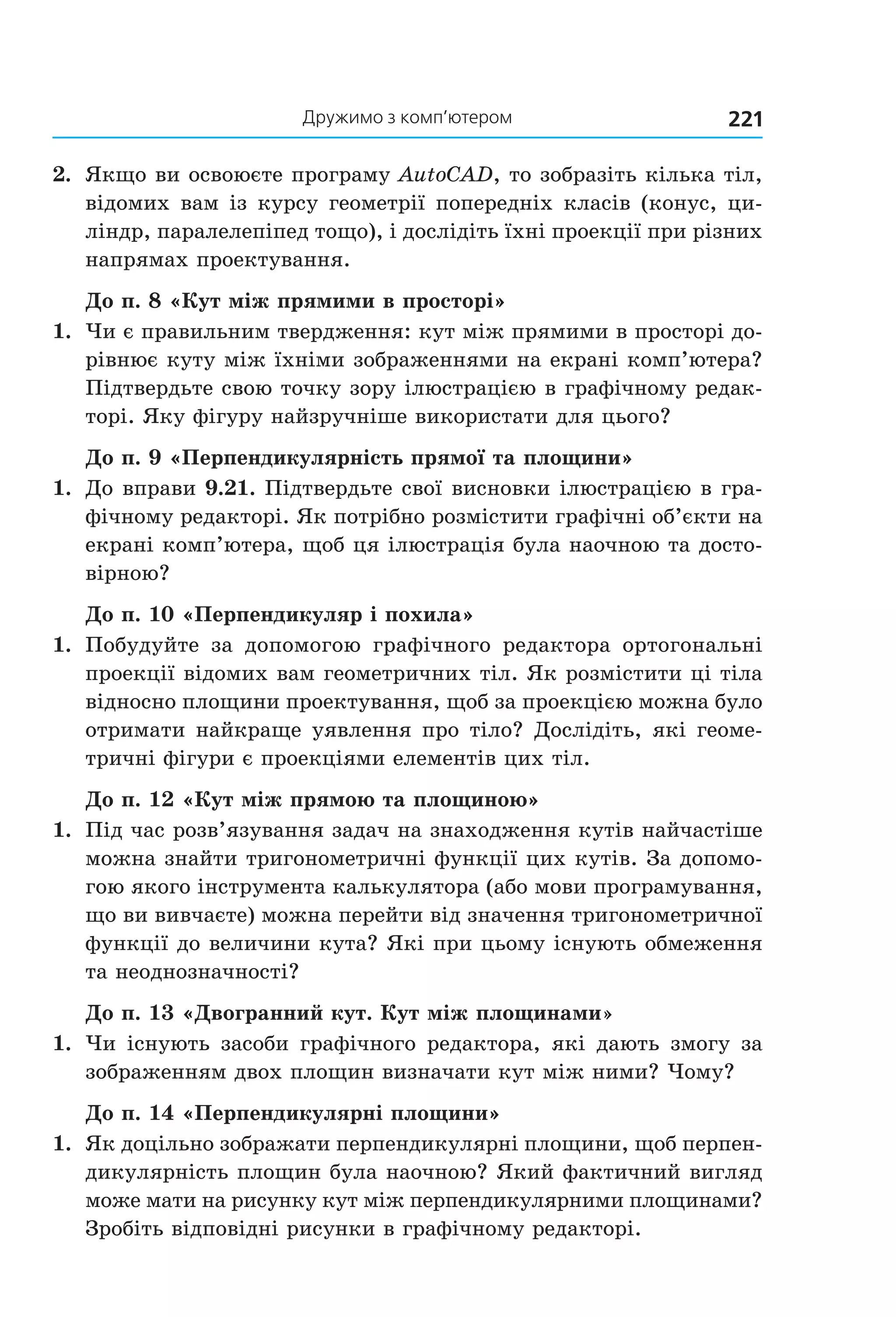 дружимо з комп’ютером 221
2.  Якщо ви освоюєте програму AutoCAD, то зобразіть кілька тіл, 
відомих вам із курсу геометрії попередніх класів (конус, ци­
ліндр, паралелепіпед тощо), і дослідіть їхні проекції при різних 
напрямах проектування.
До п. 8 «Кут між прямими в просторі»
1.  Чи є правильним твердження: кут між прямими в просторі до­
рівнює куту між їхніми зображеннями на екрані комп’ютера? 
Підтвердьте свою точку зору ілюстрацією в графічному редак­
торі. Яку фігуру найзручніше використати для цього?
До п. 9 «Перпендикулярність прямої та площини»
1.  До вправи 9.21. Підтвердьте свої висновки ілюстрацією в гра­
фічному редакторі. Як потрібно розмістити графічні об’єкти на 
екрані комп’ютера, щоб ця ілюстрація була наочною та досто­
вірною?
До п. 10 «Перпендикуляр і похила»
1.  Побудуйте  за  допомогою  графічного  редактора  ортогональні 
проекції відомих вам геометричних тіл. Як розмістити ці тіла 
відносно площини проектування, щоб за проекцією можна було 
отримати найкраще уявлення про тіло? Дослідіть, які геоме­
тричні фігури є проекціями елементів цих тіл.
До п. 12 «Кут між прямою та площиною»
1.  Під час розв’язування задач на знаходження кутів найчастіше 
можна знайти тригонометричні функції цих кутів. За допомо­
гою якого інструмента калькулятора (або мови програмування, 
що ви вивчаєте) можна перейти від значення тригонометричної 
функції до величини кута? Які при цьому існують обмеження 
та неоднозначності?
До п. 13 «Двогранний кут. Кут між площинами»
1.  Чи існують засоби графічного редактора, які дають змогу за 
зображенням двох площин визначати кут між ними? Чому?
До п. 14 «Перпендикулярні площини»
1.  Як доцільно зображати перпендикулярні площини, щоб перпен­
дикулярність площин була наочною? Який фактичний вигляд 
може мати на рисунку кут між перпендикулярними площинами? 
Зробіть відповідні рисунки в графічному редакторі.
Право для безоплатного розміщення підручника в мережі Інтернет має
Міністерство освіти і науки України http://mon.gov.ua/ та Інститут модернізації змісту освіти https://imzo.gov.ua
 