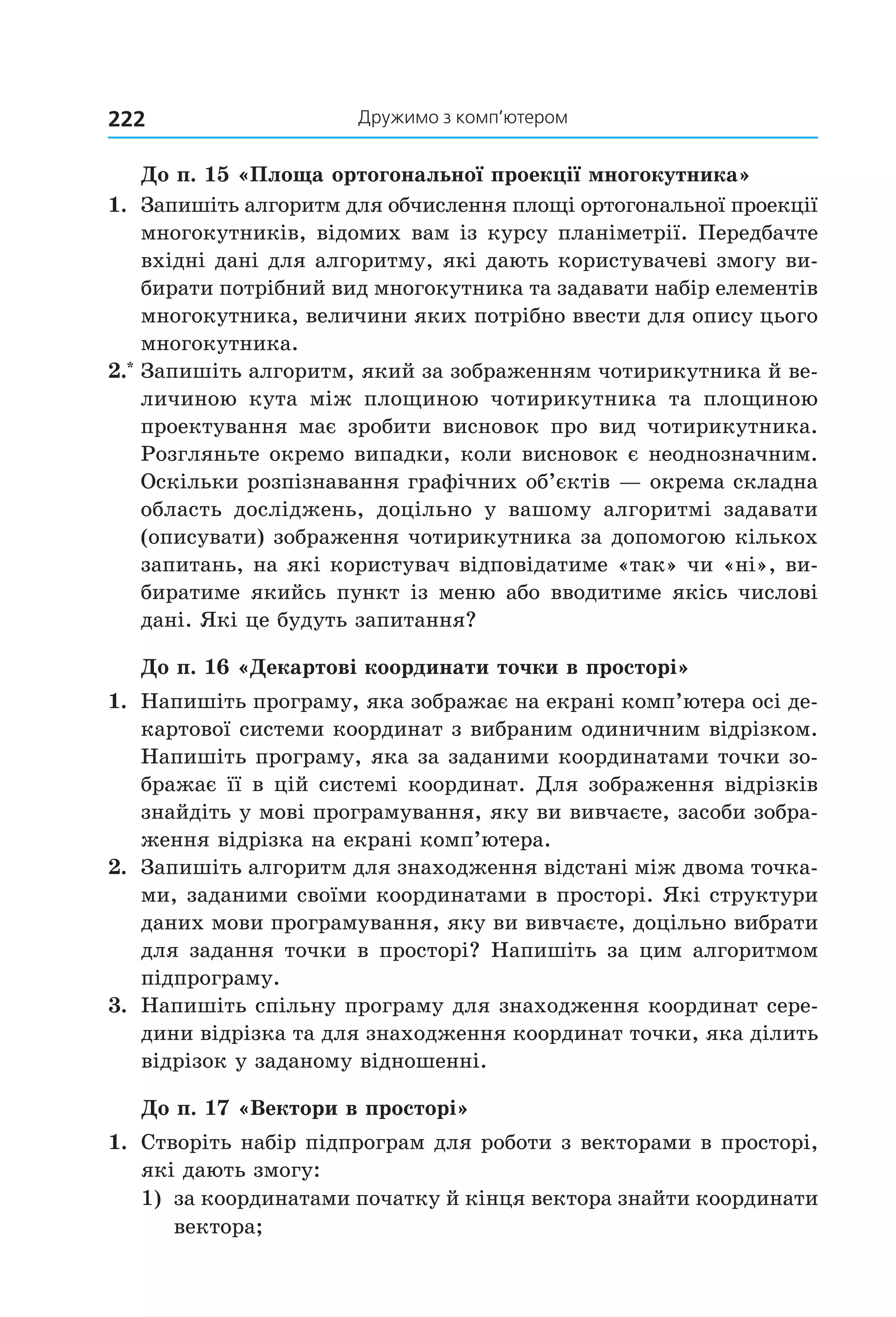 дружимо з комп’ютером222
До п. 15 «Площа ортогональної проекції многокутника»
1.  Запишіть алгоритм для обчислення площі ортогональної проекції 
многокутників, відомих вам із курсу планіметрії. Передбачте 
вхідні дані для алгоритму, які дають користувачеві змогу ви­
бирати потрібний вид многокутника та задавати набір елементів 
многокутника, величини яких потрібно ввести для опису цього 
многокутника. 
2.*
 Запишіть алгоритм, який за зображенням чотирикутника й ве­
личиною  кута  між  площиною  чотирикутника  та  площиною 
проектування  має  зробити  висновок  про  вид  чотирикутника. 
Розгляньте окремо випадки, коли висновок є неоднозначним. 
Оскільки розпізнавання графічних об’єктів — окрема складна 
область  досліджень,  доцільно  у  вашому  алгоритмі  задавати 
(описувати) зображення чотирикутника за допомогою кількох 
запитань, на які користувач відповідатиме «так» чи «ні», ви­
биратиме якийсь пункт із меню або вводитиме якісь числові 
дані. Які це будуть запитання?
До п. 16 «Декартові координати точки в просторі»
1.  Напишіть програму, яка зображає на екрані комп’ютера осі де­
картової системи координат з вибраним одиничним відрізком. 
Напишіть програму, яка за заданими координатами точки зо­
бражає її в цій системі координат. Для зображення відрізків 
знайдіть у мові програмування, яку ви вивчаєте, засоби зобра­
ження відрізка на екрані комп’ютера.
2.  Запишіть алгоритм для знаходження відстані між двома точка­
ми, заданими своїми координатами в просторі. Які структури 
даних мови програмування, яку ви вивчаєте, доцільно вибрати 
для задання точки в просторі? Напишіть за цим алгоритмом 
підпрограму.
3.  Напишіть спільну програму для знаходження координат сере­
дини відрізка та для знаходження координат точки, яка ділить 
відрізок у заданому відношенні.
До п. 17 «Вектори в просторі»
1.  Створіть набір підпрограм для роботи з векторами в просторі, 
які дають змогу:
1)  за координатами початку й кінця вектора знайти координати 
вектора;
Право для безоплатного розміщення підручника в мережі Інтернет має
Міністерство освіти і науки України http://mon.gov.ua/ та Інститут модернізації змісту освіти https://imzo.gov.ua
 