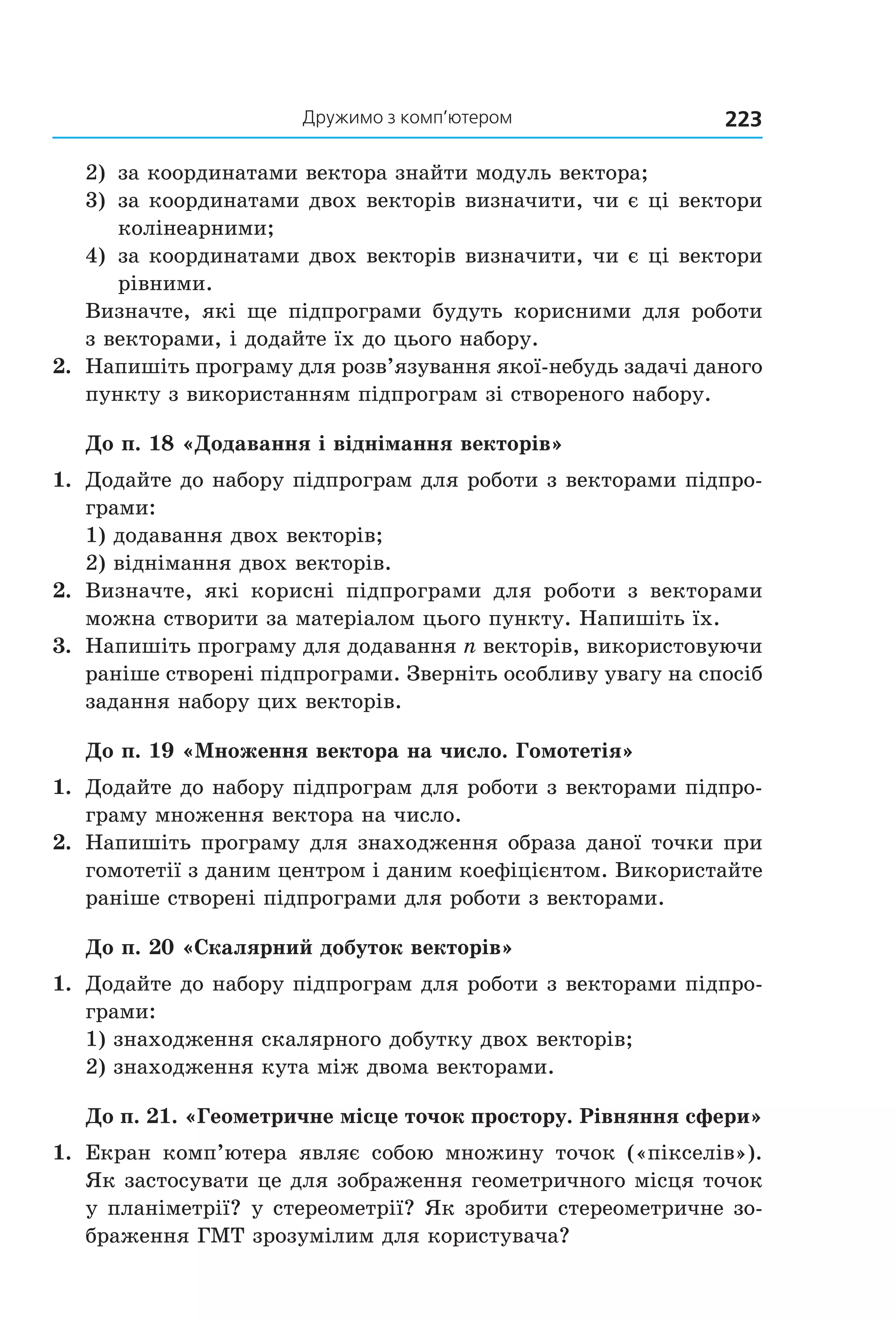 дружимо з комп’ютером 223
2)  за координатами вектора знайти модуль вектора;
3)  за координатами двох векторів визначити, чи є ці вектори 
колінеарними;
4)  за координатами двох векторів визначити, чи є ці вектори 
рівними.
Визначте, які ще підпрограми будуть корисними для роботи
з векторами, і додайте їх до цього набору.
2.  Напишіть програму для розв’язування якої­небудь задачі даного 
пункту з використанням підпрограм зі створеного набору.
До п. 18 «Додавання і віднімання векторів»
1.  Додайте до набору підпрограм для роботи з векторами підпро­
грами:
1) додавання двох векторів;
2) віднімання двох векторів.
2.  Визначте,  які  корисні  підпрограми  для  роботи  з  векторами 
можна створити за матеріалом цього пункту. Напишіть їх.
3.  Напишіть програму для додавання n векторів, використовуючи 
раніше створені підпрограми. Зверніть особливу увагу на спосіб 
задання набору цих векторів.
До п. 19 «Множення вектора на число. Гомотетія»
1.  Додайте до набору підпрограм для роботи з векторами підпро­
граму множення вектора на число.
2.  Напишіть програму для знаходження образа даної точки при 
гомотетії з даним центром і даним коефіцієнтом. Використайте 
раніше створені підпрограми для роботи з векторами.
До п. 20 «Скалярний добуток векторів»
1.  Додайте до набору підпрограм для роботи з векторами підпро­
грами:
1) знаходження скалярного добутку двох векторів;
2) знаходження кута між двома векторами.
До п. 21. «Геометричне місце точок простору. Рівняння сфери»
1.  Екран  комп’ютера  являє  собою  множину  точок  («пікселів»). 
Як застосувати це для зображення геометричного місця точок 
у планіметрії? у стереометрії? Як зробити стереометричне зо­
браження ГМТ зрозумілим для користувача?
Право для безоплатного розміщення підручника в мережі Інтернет має
Міністерство освіти і науки України http://mon.gov.ua/ та Інститут модернізації змісту освіти https://imzo.gov.ua
 