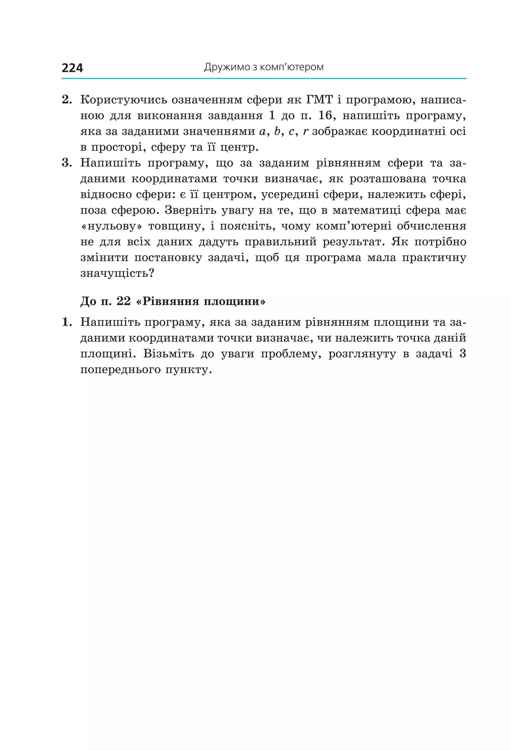 дружимо з комп’ютером224
2.  Користуючись означенням сфери як ГМТ і програмою, написа­
ною для виконання завдання 1 до п. 16, напишіть програму, 
яка за заданими значеннями a, b, c, r зображає координатні осі 
в просторі, сферу та її центр.
3.  Напишіть  програму,  що  за  заданим  рівнянням  сфери  та  за­
даними координатами точки визначає, як розташована точка 
відносно сфери: є її центром, усередині сфери, належить сфері, 
поза сферою. Зверніть увагу на те, що в математиці сфера має 
«нульову» товщину, і поясніть, чому комп’ютерні обчислення 
не для всіх даних дадуть правильний результат. Як потрібно 
змінити постановку задачі, щоб ця програма мала практичну 
значущість?
До п. 22 «Рівняння площини»
1.  Напишіть програму, яка за заданим рівнянням площини та за­
даними координатами точки визначає, чи належить точка даній 
площині.  Візьміть  до  уваги  проблему,  розглянуту  в  задачі  3 
попереднього пункту.
Право для безоплатного розміщення підручника в мережі Інтернет має
Міністерство освіти і науки України http://mon.gov.ua/ та Інститут модернізації змісту освіти https://imzo.gov.ua
 