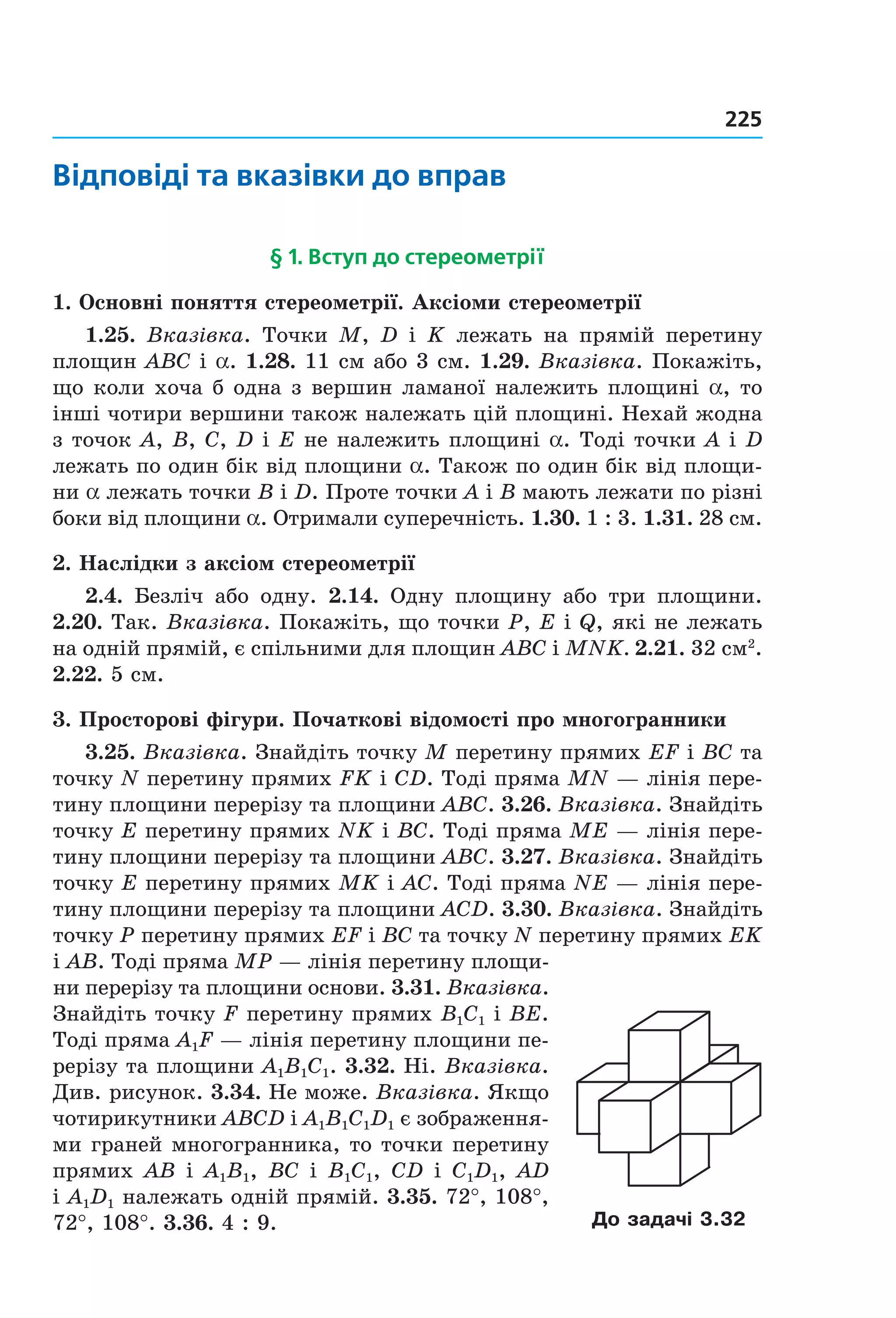 225
Відповіді та вказівки до вправ
§ 1. Вступ до стереометрії
1. Основні поняття стереометрії. Аксіоми стереометрії
1.25.  Вказівка.  Точки  M,  D  і  K  лежать  на  прямій  перетину 
площин ABC і a. 1.28. 11 см або 3 см. 1.29. Вказівка. Покажіть, 
що коли хоча б одна з вершин ламаної належить площині a, то 
інші чотири вершини також належать цій площині. Нехай жодна 
з точок A, B, C, D і E не належить площині a. Тоді точки A і D 
лежать по один бік від площини a. Також по один бік від площи­
ни a лежать точки B і D. Проте точки A і B мають лежати по різні 
боки від площини a. Отримали суперечність. 1.30. 1 : 3. 1.31. 28 см.
2. Наслідки з аксіом стереометрії
2.4.  Безліч  або  одну.  2.14.  Одну  площину  або  три  площини. 
2.20. Так. Вказівка. Покажіть, що точки P, E і Q, які не лежать 
на одній прямій, є спільними для площин ABC і MNK. 2.21. 32 см2
. 
2.22. 5 см.
3. Просторові фігури. Початкові відомості про многогранники
3.25. Вказівка. Знайдіть точку M перетину прямих EF і BC та 
точку N перетину прямих FK і CD. Тоді пряма MN — лінія пере­
тину площини перерізу та площини ABC. 3.26. Вказівка. Знайдіть 
точку E перетину прямих NK і BC. Тоді пряма ME — лінія пере­
тину площини перерізу та площини ABC. 3.27. Вказівка. Знайдіть 
точку E перетину прямих MK і AC. Тоді пряма NE — лінія пере­
тину площини перерізу та площини ACD. 3.30. Вказівка. Знайдіть 
точку P перетину прямих EF і BC та точку N перетину прямих EK 
і AВ. Тоді пряма MP — лінія перетину площи­
ни перерізу та площини основи. 3.31. Вказівка. 
Знайдіть точку F перетину прямих B1C1 і BE. 
Тоді пряма A1F — лінія перетину площини пе­
рерізу та площини A1B1C1. 3.32. Ні. Вказівка. 
Див. рисунок. 3.34. Не може. Вказівка. Якщо 
чотирикутники ABCD і A1B1C1D1 є зображення­
ми граней многогранника, то точки перетину 
прямих AB і A1B1, BC і B1C1, CD і C1D1, AD
і A1D1 належать одній прямій. 3.35. 72°, 108°, 
72°, 108°. 3.36. 4 : 9. До задачі 3.32
Право для безоплатного розміщення підручника в мережі Інтернет має
Міністерство освіти і науки України http://mon.gov.ua/ та Інститут модернізації змісту освіти https://imzo.gov.ua
 