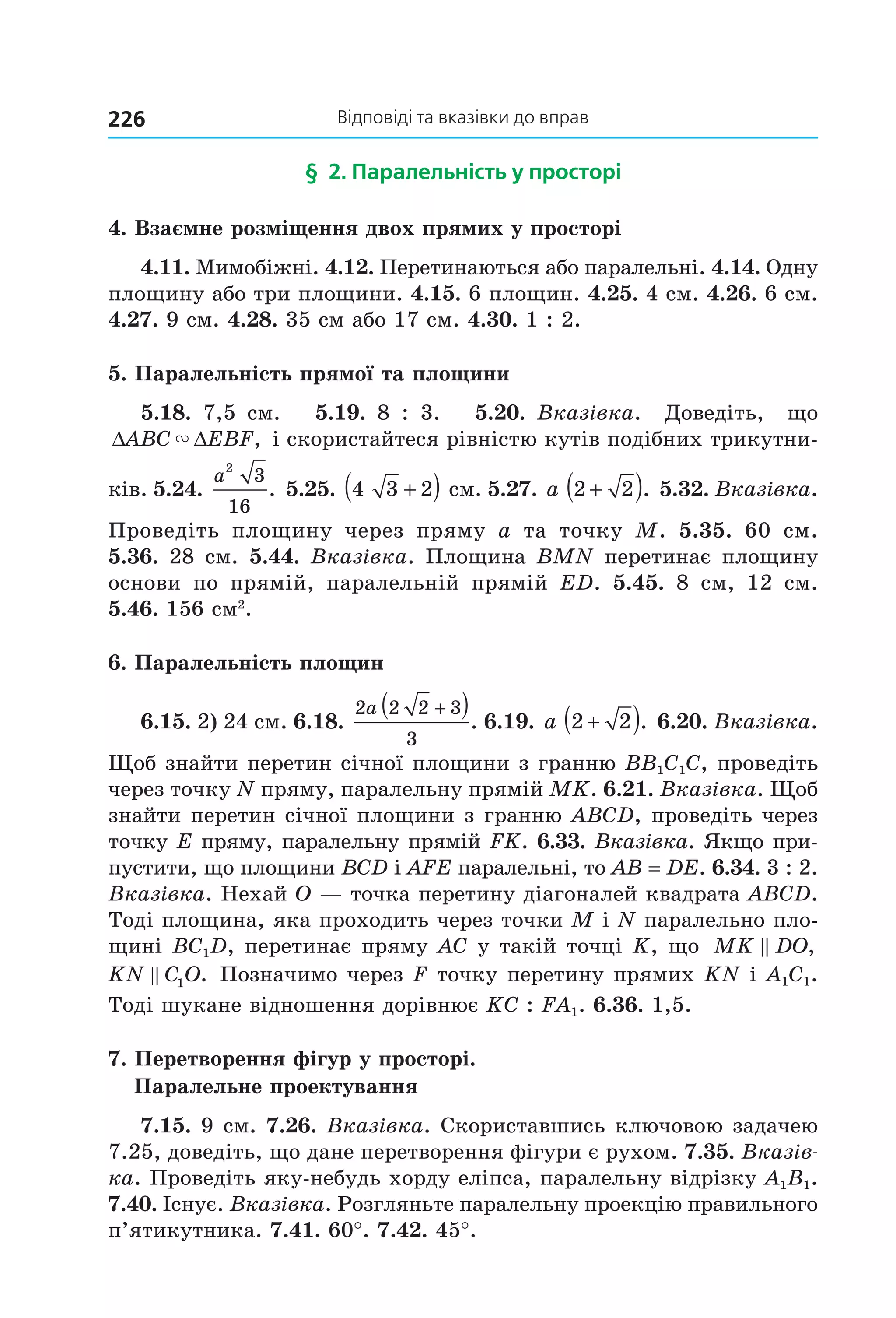 відповіді та вказівки до вправ226
§ 2. паралельність у просторі
4. Взаємне розміщення двох прямих у просторі
4.11. Мимобіжні. 4.12. Перетинаються або паралельні. 4.14. Одну 
площину або три площини. 4.15. 6 площин. 4.25. 4 см. 4.26. 6 см. 
4.27. 9 см. 4.28. 35 см або 17 см. 4.30. 1 : 2.
5. Паралельність прямої та площини
5.18.  7,5  см.      5.19.  8  :  3.      5.20.  Вказівка.    Доведіть,    що 
∆ ∆ABC EBF" ,  і скористайтеся рівністю кутів подібних трикутни­
ків. 5.24. 
a
2
3
16
.  5.25.  4 3 2+( ) см. 5.27. a 2 2+( ).  5.32. Вказівка. 
Проведіть  площину  через  пряму  а  та  точку  М.  5.35.  60  см. 
5.36. 28 см. 5.44. Вказівка. Площина BMN перетинає площину 
основи  по  прямій,  паралельній  прямій  ED.  5.45.  8  см,  12  см. 
5.46. 156 см2
.
6. Паралельність площин
6.15. 2) 24 см. 6.18. 
2 2 2 3
3
a +( ). 6.19. a 2 2+( ).  6.20. Вказівка. 
Щоб знайти перетин січної площини з гранню BB1C1C, проведіть 
через точку N пряму, паралельну прямій MK. 6.21. Вказівка. Щоб 
знайти перетин січної площини з гранню ABCD, проведіть через 
точку E пряму, паралельну прямій FK. 6.33. Вказівка. Якщо при­
пустити, що площини BCD і AFE паралельні, то AB = DE. 6.34. 3 : 2. 
Вказівка. Нехай O — точка перетину діагоналей квадрата ABCD. 
Тоді площина, яка проходить через точки M і N паралельно пло­
щині BC1D, перетинає пряму AC у такій точці K, що  MK DO, 
KN C O1 . Позначимо через F точку перетину прямих KN і A1C1. 
Тоді шукане відношення дорівнює KC : FA1. 6.36. 1,5.
7. Перетворення фігур у просторі.
Паралельне проектування
7.15. 9 см. 7.26. Вказівка. Скориставшись ключовою задачею 
7.25, доведіть, що дане перетворення фігури є рухом. 7.35. Вказів-
ка. Проведіть яку­небудь хорду еліпса, паралельну відрізку A1B1. 
7.40. Існує. Вказівка. Розгляньте паралельну проекцію правильного 
п’ятикутника. 7.41. 60°. 7.42. 45°.
Право для безоплатного розміщення підручника в мережі Інтернет має
Міністерство освіти і науки України http://mon.gov.ua/ та Інститут модернізації змісту освіти https://imzo.gov.ua
 