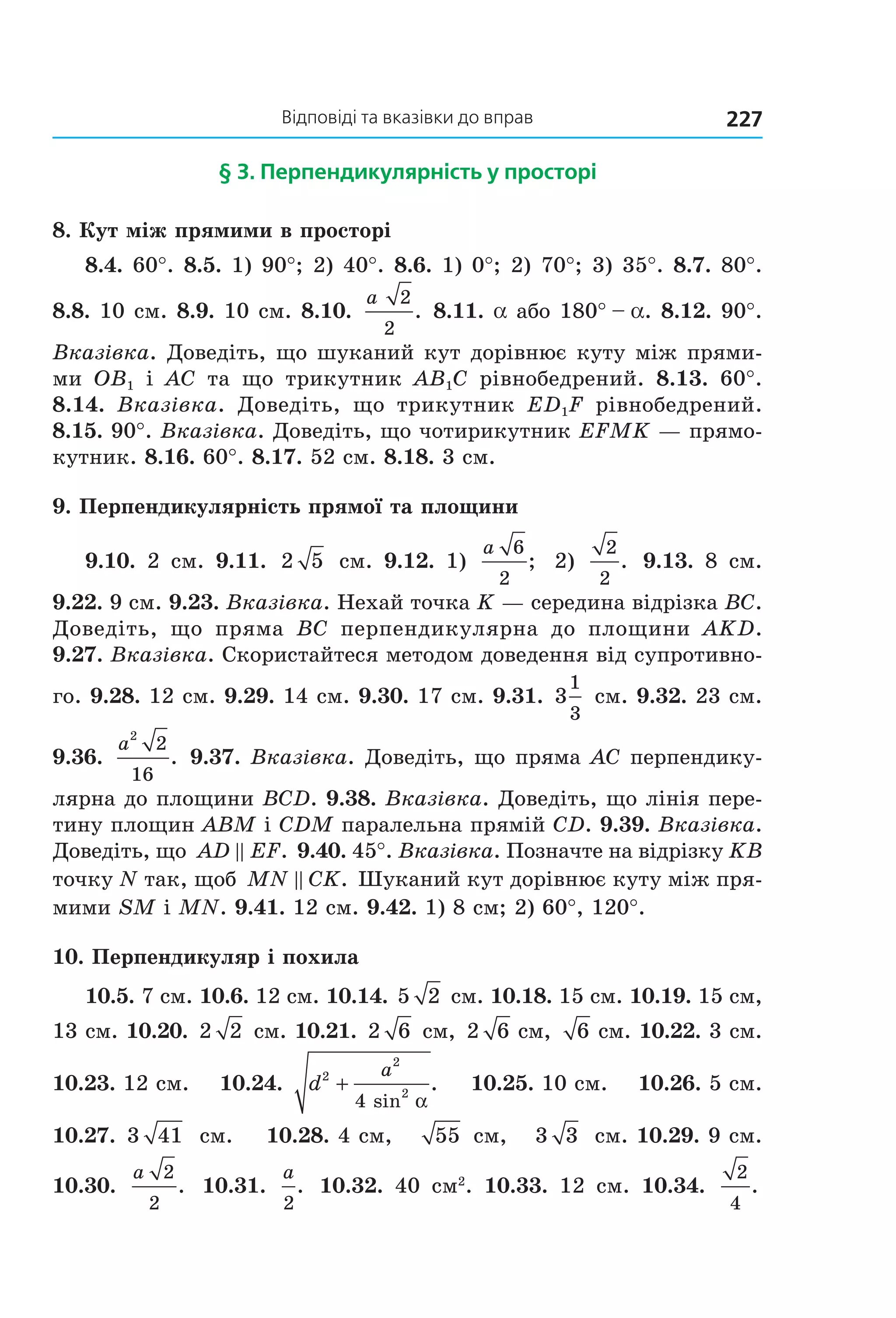 відповіді та вказівки до вправ 227
§ 3. перпендикулярність у просторі
8. Кут між прямими в просторі
8.4. 60°. 8.5. 1) 90°; 2) 40°. 8.6. 1) 0°; 2) 70°; 3) 35°. 8.7. 80°. 
8.8. 10 см. 8.9. 10 см. 8.10. 
a 2
2
. 8.11. a або 180° – a. 8.12. 90°. 
Вказівка. Доведіть, що шуканий кут дорівнює куту між прями­
ми  OB1  і  AC  та  що  трикутник  AB1C  рівнобедрений.  8.13.  60°. 
8.14.  Вказівка.  Доведіть,  що  трикутник  ED1F  рівнобедрений. 
8.15. 90°. Вказівка. Доведіть, що чотирикутник EFMK — прямо­
кутник. 8.16. 60°. 8.17. 52 см. 8.18. 3 см.
9. Перпендикулярність прямої та площини
9.10.  2  см.  9.11.  2 5   см.  9.12.  1) 
a 6
2
;   2) 
2
2
.   9.13.  8  см. 
9.22. 9 см. 9.23. Вказівка. Нехай точка K — середина відрізка BC. 
Доведіть,  що  пряма  BC  перпендикулярна  до  площини  AKD. 
9.27. Вказівка. Скористайтеся методом доведення від супротивно­
го. 9.28. 12 см. 9.29. 14 см. 9.30. 17 см. 9.31.  3
1
3
 см. 9.32. 23 см. 
9.36. 
a
2
2
16
. 9.37. Вказівка. Доведіть, що пряма AC перпендику­
лярна до площини BCD. 9.38. Вказівка. Доведіть, що лінія пере­
тину площин ABM і CDM паралельна прямій CD. 9.39. Вказівка. 
Доведіть, що  AD EF.  9.40. 45°. Вказівка. Позначте на відрізку KВ 
точку N так, щоб MN CK.  Шуканий кут дорівнює куту між пря­
мими SM і MN. 9.41. 12 см. 9.42. 1) 8 см; 2) 60°, 120°.
10. Перпендикуляр і похила
10.5. 7 см. 10.6. 12 см. 10.14. 5 2  см. 10.18. 15 см. 10.19. 15 см, 
13 см. 10.20.  2 2  см. 10.21.  2 6  см,  2 6  см,  6  см. 10.22. 3 см. 
10.23. 12 см.    10.24.  d
a2
2
2
4
+
sin
.
α
    10.25. 10 см.    10.26. 5 см. 
10.27.  3 41  см.    10.28. 4 см,    55  см,    3 3  см. 10.29. 9 см. 
10.30. 
a 2
2
.   10.31. 
a
2
.   10.32.  40  см2
.  10.33.  12  см.  10.34. 
2
4
.  
Право для безоплатного розміщення підручника в мережі Інтернет має
Міністерство освіти і науки України http://mon.gov.ua/ та Інститут модернізації змісту освіти https://imzo.gov.ua
 