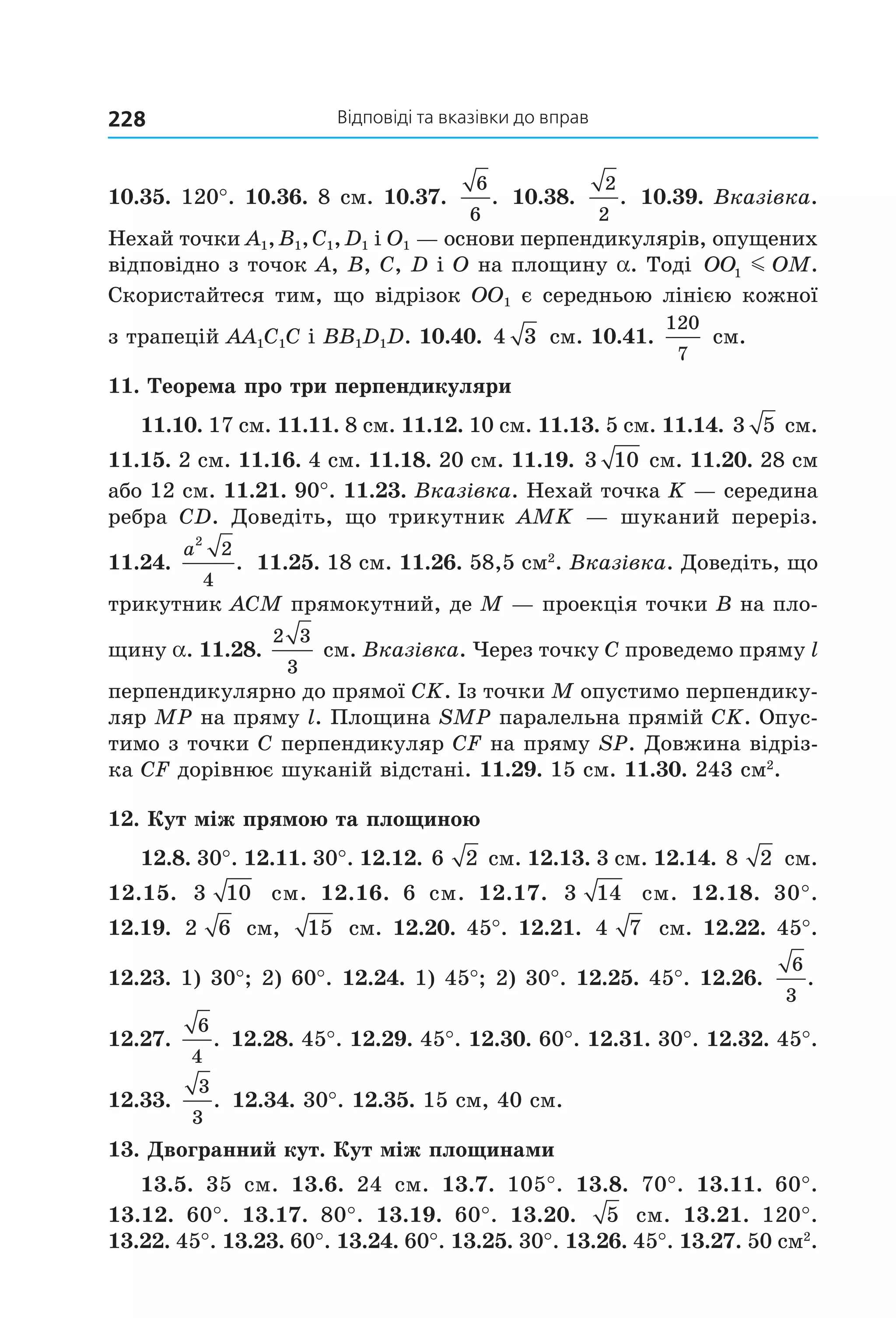відповіді та вказівки до вправ228
10.35. 120°. 10.36. 8 см. 10.37. 
6
6
.  10.38. 
2
2
.  10.39. Вказівка. 
Нехай точки A1, B1, C1, D1 і О1 — основи перпендикулярів, опущених 
відповідно з точок А, В, C, D і О на площину a. Тоді  OO OM1 m . 
Скористайтеся тим, що відрізок ОО1 є середньою лінією кожної 
з трапецій АА1С1С і ВВ1D1D. 10.40.  4 3  см. 10.41. 
120
7
 см.
11. Теорема про три перпендикуляри
11.10. 17 см. 11.11. 8 см. 11.12. 10 см. 11.13. 5 см. 11.14. 3 5  см. 
11.15. 2 см. 11.16. 4 см. 11.18. 20 см. 11.19. 3 10  см. 11.20. 28 см 
або 12 см. 11.21. 90°. 11.23. Вказівка. Нехай точка K — середина 
ребра  CD.  Доведіть,  що  трикутник AMK  —  шуканий  переріз. 
11.24. 
a
2
2
4
.  11.25. 18 см. 11.26. 58,5 см2
. Вказівка. Доведіть, що 
трикутник ACM прямокутний, де M — проекція точки B на пло­
щину a. 11.28. 
2 3
3
 см. Вказівка. Через точку C проведемо пряму l 
перпендикулярно до прямої СK. Із точки М опустимо перпендику­
ляр МР на пряму l. Площина SMP паралельна прямій СK. Опус­
тимо з точки C перпендикуляр CF на пряму SP. Довжина відріз­
ка CF дорівнює шуканій відстані. 11.29. 15 см. 11.30. 243 см2
.
12. Кут між прямою та площиною
12.8. 30°. 12.11. 30°. 12.12. 6 2  см. 12.13. 3 см. 12.14. 8 2  см. 
12.15.  3 10   см.  12.16.  6  см.  12.17.  3 14   см.  12.18.  30°. 
12.19.  2 6  см,  15  см. 12.20. 45°. 12.21.  4 7  см. 12.22. 45°. 
12.23. 1) 30°; 2) 60°. 12.24. 1) 45°; 2) 30°. 12.25. 45°. 12.26. 
6
3
.  
12.27. 
6
4
.  12.28. 45°. 12.29. 45°. 12.30. 60°. 12.31. 30°. 12.32. 45°. 
12.33. 
3
3
.  12.34. 30°. 12.35. 15 см, 40 см.
13. Двогранний кут. Кут між площинами
13.5.  35  см.  13.6.  24  см.  13.7.  105°.  13.8.  70°.  13.11.  60°. 
13.12.  60°.  13.17.  80°.  13.19.  60°.  13.20.  5   см.  13.21.  120°. 
13.22. 45°. 13.23. 60°. 13.24. 60°. 13.25. 30°. 13.26. 45°. 13.27. 50 см2
. 
Право для безоплатного розміщення підручника в мережі Інтернет має
Міністерство освіти і науки України http://mon.gov.ua/ та Інститут модернізації змісту освіти https://imzo.gov.ua
 
