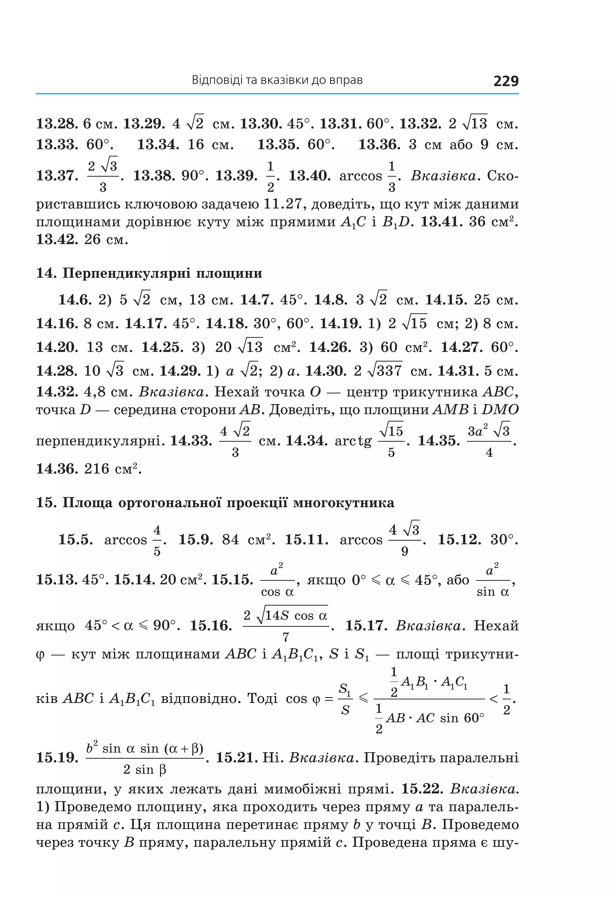 відповіді та вказівки до вправ 229
13.28. 6 см. 13.29. 4 2  см. 13.30. 45°. 13.31. 60°. 13.32. 2 13  см. 
13.33.  60°.      13.34.  16  см.      13.35.  60°.      13.36.  3  см  або  9  см. 
13.37. 
2 3
3
.  13.38. 90°. 13.39. 
1
2
. 13.40.  arccos .
1
3
 Вказівка. Ско­
риставшись ключовою задачею 11.27, доведіть, що кут між даними 
площинами дорівнює куту між прямими А1С і В1D. 13.41. 36 см2
. 
13.42. 26 см.
14. Перпендикулярні площини
14.6. 2)  5 2  см, 13 см. 14.7. 45°. 14.8.  3 2  см. 14.15. 25 см. 
14.16. 8 см. 14.17. 45°. 14.18. 30°, 60°. 14.19. 1) 2 15  см; 2) 8 см. 
14.20.  13  см.  14.25.  3)  20 13   см2
.  14.26.  3)  60  см2
.  14.27.  60°. 
14.28. 10 3  см. 14.29. 1) a 2; 2) a. 14.30. 2 337  см. 14.31. 5 см. 
14.32. 4,8 см. Вказівка. Нехай точка O — центр трикутника ABC, 
точка D — середина сторони AB. Доведіть, що площини AMB і DMO 
перпендикулярні. 14.33. 
4 2
3
 см. 14.34. arctg .
15
5
 14.35. 
3 3
4
2
a
. 
14.36. 216 см2
.
15. Площа ортогональної проекції многокутника
15.5.  arccos .
4
5
  15.9.  84  см2
.  15.11.  arccos .
4 3
9
  15.12.  30°. 
15.13. 45°. 15.14. 20 см2
. 15.15. 
a
2
cos
,
α
 якщо 0 45° °m mα , або 
a
2
sin
,
α
 
якщо  45 90° < °α m . 15.16. 
2 14
7
S cos
.
α
 15.17. Вказівка. Нехай 
j — кут між площинами АВС і A1B1C1, S і S1 — площі трикутни­
ків АВС і A1B1C1 відповідно. Тоді  cos .
sin
ϕ = <
°
S
S
A B A C
AB AC
1
1 1 1 1
1
2
1
2
60
1
2
m
æ
æ
 
15.19. 
b
2
2
sin sin ( )
sin
.
α α β
β
+
 15.21. Ні. Вказівка. Проведіть паралельні 
площини, у яких лежать дані мимобіжні прямі. 15.22. Вказівка. 
1) Проведемо площину, яка проходить через пряму a та паралель­
на прямій c. Ця площина перетинає пряму b у точці B. Проведемо 
через точку B пряму, паралельну прямій c. Проведена пряма є шу­
Право для безоплатного розміщення підручника в мережі Інтернет має
Міністерство освіти і науки України http://mon.gov.ua/ та Інститут модернізації змісту освіти https://imzo.gov.ua
 