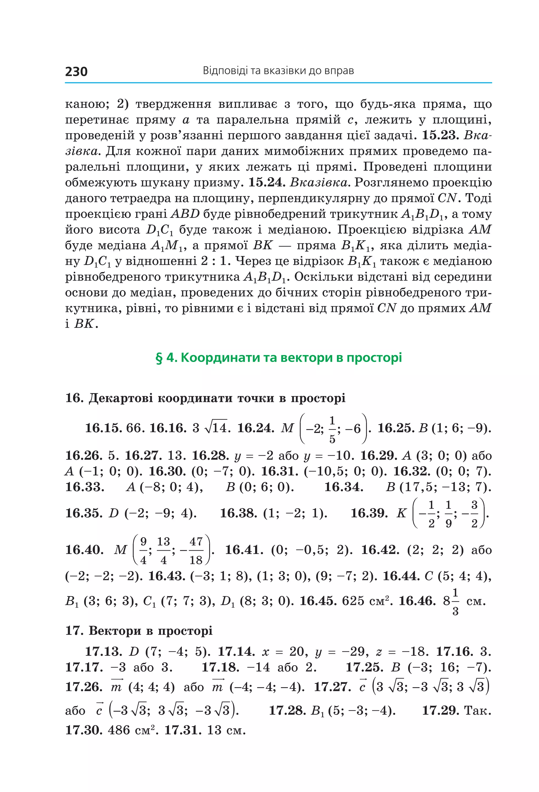 відповіді та вказівки до вправ230
каною;  2)  твердження  випливає  з  того,  що  будь­яка  пряма,  що 
перетинає пряму a та паралельна прямій c, лежить у площині, 
проведеній у розв’язанні першого завдання цієї задачі. 15.23. Вка-
зівка. Для кожної пари даних мимобіжних прямих проведемо па­
ралельні площини, у яких лежать ці прямі. Проведені площини 
обмежують шукану призму. 15.24. Вказівка. Розглянемо проекцію 
даного тетраедра на площину, перпендикулярну до прямої CN. Тоді 
проекцією грані ABD буде рівнобедрений трикутник A1B1D1, а тому 
його висота D1C1 буде також і медіаною. Проекцією відрізка AM 
буде медіана A1M1, а прямої BK — пряма B1K1, яка ділить медіа­
ну D1C1 у відношенні 2 : 1. Через це відрізок B1K1 також є медіаною 
рівнобедреного трикутника A1B1D1. Оскільки відстані від середини 
основи до медіан, проведених до бічних сторін рівнобедреного три­
кутника, рівні, то рівними є і відстані від прямої CN до прямих AM 
і BK.
§ 4. координати та вектори в просторі
16. Декартові координати точки в просторі
16.15. 66. 16.16. 3 14. 16.24. M − −



2 6
1
5
; ; . 16.25. В (1; 6; –9). 
16.26. 5. 16.27. 13. 16.28. y = –2 або y = –10. 16.29. A (3; 0; 0) або 
A (–1; 0; 0). 16.30. (0; –7; 0). 16.31. (–10,5; 0; 0). 16.32. (0; 0; 7). 
16.33.     A (–8; 0; 4),      B (0; 6; 0).        16.34.      B (17,5; –13; 7). 
16.35. D (–2; –9; 4).    16.38. (1; –2; 1).    16.39.  K − −




1
2
1
9
3
2
; ; .  
16.40.  M
9
4
13
4
47
18
; ; .−



   16.41.  (0;  –0,5;  2).  16.42.  (2;  2;  2)  або 
(–2; –2; –2). 16.43. (–3; 1; 8), (1; 3; 0), (9; –7; 2). 16.44. C (5; 4; 4), 
B1 (3; 6; 3), C1 (7; 7; 3), D1 (8; 3; 0). 16.45. 625 см2
. 16.46.  8
1
3
 см.
17. Вектори в просторі
17.13. D (7; –4; 5). 17.14. x = 20, y = –29, z = –18. 17.16. 3. 
17.17.  –3  або  3.        17.18.  –14  або  2.        17.25.  B  (–3;  16;  –7). 
17.26.  m ( ; ; )4 4 4  або  m ( ; ; ).− − −4 4 4  17.27.  c 3 3 3 3 3 3; ;−( ) 
або  c − −( )3 3 3 3 3 3; ; .       17.28. B1 (5; –3; –4).      17.29. Так. 
17.30. 486 см2
. 17.31. 13 см.
Право для безоплатного розміщення підручника в мережі Інтернет має
Міністерство освіти і науки України http://mon.gov.ua/ та Інститут модернізації змісту освіти https://imzo.gov.ua
 
