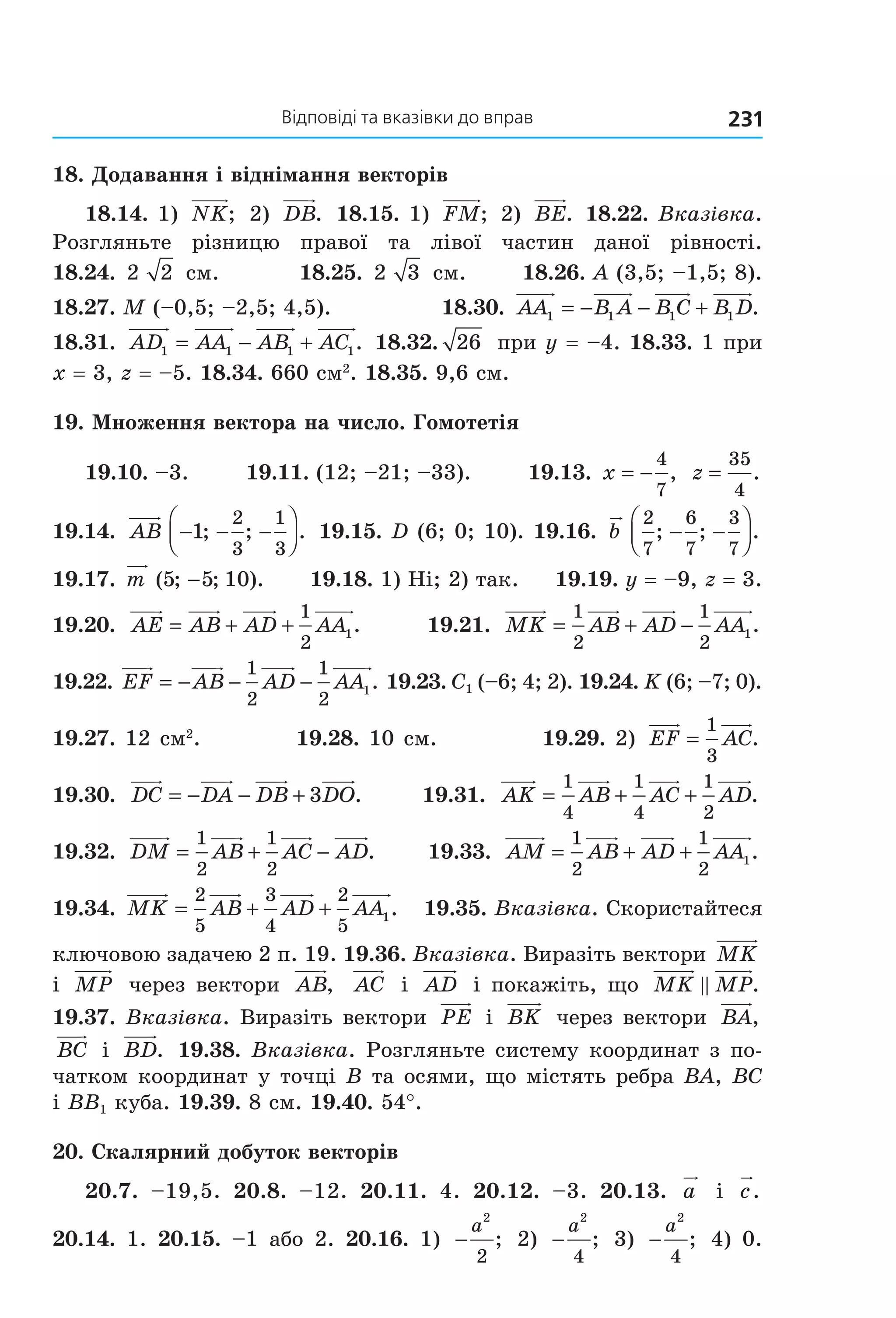 відповіді та вказівки до вправ 231
18. Додавання і віднімання векторів
18.14. 1)  NK;  2)  DB.  18.15. 1)  FM; 2)  BE. 18.22. Вказівка. 
Розгляньте  різницю  правої  та  лівої  частин  даної  рівності.  
18.24.  2 2  см.          18.25.  2 3  см.       18.26. A (3,5; –1,5; 8). 
18.27. M (–0,5; –2,5; 4,5).               18.30.  AA B A B C B D1 1 1 1= − − + . 
18.31.  AD AA AB AC1 1 1 1= − + .  18.32. 26  при y = –4. 18.33. 1 при 
x = 3, z = –5. 18.34. 660 см2
. 18.35. 9,6 см.
19. Множення вектора на число. Гомотетія
19.10. –3.        19.11. (12; –21; –33).        19.13. x = −
4
7
,  z =
35
4
. 
19.14.  AB − − −



1
2
3
1
3
; ; .  19.15. D (6; 0; 10). 19.16.  b
2
7
6
7
3
7
; ; .− −



  
19.17. m ( ; ; ).5 5 10−       19.18. 1) Ні; 2) так.     19.19. y = –9, z = 3. 
19.20.  AE AB AD AA= + +
1
2
1.      19.21.  MK AB AD AA= + −
1
2
1
2
1. 
19.22. EF AB AD AA= − − −
1
2
1
2
1. 19.23. C1 (–6; 4; 2). 19.24. K (6; –7; 0). 
19.27. 12 см2
.          19.28. 10 см.           19.29. 2)  EF AC=
1
3
.  
19.30.  DC DA DB DO= − − + 3 .           19.31.  AK AB AC AD= + +
1
4
1
4
1
2
.  
19.32.  DM AB AC AD= + −
1
2
1
2
.     19.33.  AM AB AD AA= + +
1
2
1
2
1.  
19.34.  MK AB AD AA= + +
2
5
3
4
2
5
1.    19.35. Вказівка. Скористайтеся 
ключовою задачею 2 п. 19. 19.36. Вказівка. Виразіть вектори MK  
і  MP  через вектори  AB,   AC  і  AD  і покажіть, що  MK MP. 
19.37. Вказівка. Виразіть вектори  PE  і  BK  через вектори  BA, 
BC  і  BD.  19.38. Вказівка. Розгляньте систему координат з по­
чатком координат у точці B та осями, що містять ребра BA, BC 
і BB1 куба. 19.39. 8 см. 19.40. 54°.
20. Скалярний добуток векторів
20.7.  –19,5.  20.8.  –12.  20.11.  4.  20.12.  –3.  20.13.  a   і  c. 
20.14.  1.  20.15.  –1  або  2.  20.16.  1)  −
a
2
2
;   2)  −
a
2
4
;   3)  −
a
2
4
;   4)  0. 
Право для безоплатного розміщення підручника в мережі Інтернет має
Міністерство освіти і науки України http://mon.gov.ua/ та Інститут модернізації змісту освіти https://imzo.gov.ua
 