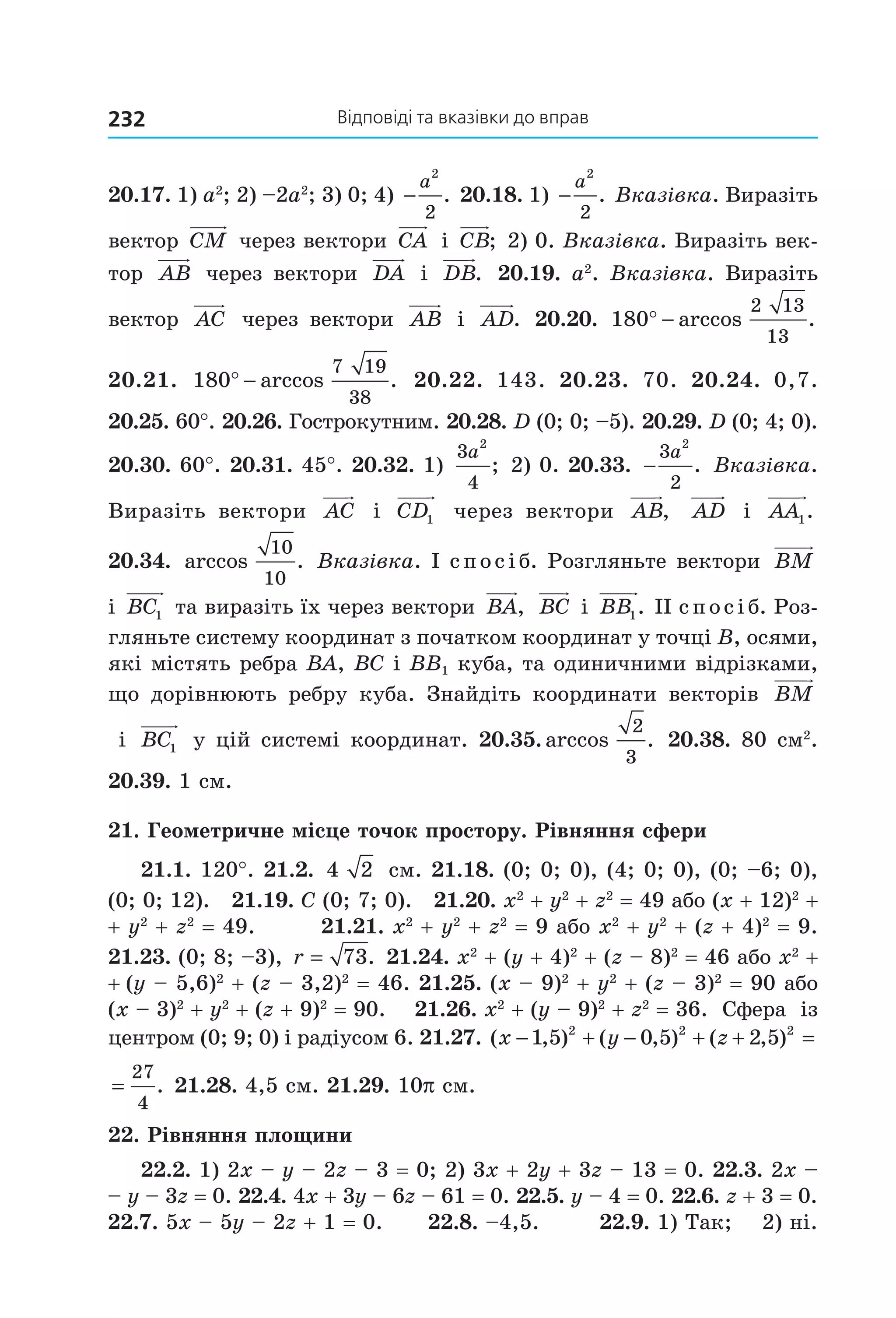 відповіді та вказівки до вправ232
20.17. 1) a2
; 2) –2a2
; 3) 0; 4) −
a
2
2
.  20.18. 1) −
a
2
2
.  Вказівка. Виразіть 
вектор  CM  через вектори  CA  і  CB;  2) 0. Вказівка. Виразіть век­
тор  AB  через вектори  DA  і  DB.  20.19. a2
. Вказівка. Виразіть 
вектор  AC   через  вектори  AB   і  AD.  20.20.  180
2 13
13
° − arccos . 
20.21.  180
7 19
38
° − arccos .   20.22.  143.  20.23.  70.  20.24.  0,7. 
20.25. 60°. 20.26. Гострокутним. 20.28. D (0; 0; –5). 20.29. D (0; 4; 0). 
20.30. 60°. 20.31. 45°. 20.32. 1) 
3
4
2
a
; 2) 0. 20.33.  −
3
2
2
a
.  Вказівка. 
Виразіть  вектори  AC   і  CD1   через  вектори  AB,   AD   і  AA1.  
20.34.  arccos .
10
10
 Вказівка. І спосіб. Розгляньте вектори  BM  
і  BC1  та виразіть їх через вектори  BA,  BC  і  BB1. ІІ спосіб. Роз­
гляньте систему координат з початком координат у точці B, осями, 
які містять ребра BA, BC і BB1 куба, та одиничними відрізками, 
що  дорівнюють  ребру  куба.  Знайдіть  координати  векторів  BM
 і  BC1  у цій системі координат. 20.35. arccos .
2
3
 20.38. 80 см2
. 
20.39. 1 см.
21. Геометричне місце точок простору. Рівняння сфери
21.1. 120°. 21.2.  4 2  см. 21.18. (0; 0; 0), (4; 0; 0), (0; –6; 0), 
(0; 0; 12).   21.19. C (0; 7; 0).   21.20. x2
 + y2
 + z2
 = 49 або (x + 12)2
 +
+ y2
 + z2
 = 49.        21.21. x2
 + y2
 + z2
 = 9 або x2
 + y2
 + (z + 4)2
 = 9. 
21.23. (0; 8; –3), r = 73.  21.24. x2
 + (y + 4)2
 + (z – 8)2
 = 46 або x2
 + 
+ (y – 5,6)2
 + (z – 3,2)2
 = 46. 21.25. (x – 9)2
 + y2
 + (z – 3)2
 = 90 або 
(x – 3)2
 + y2
 + (z + 9)2
 = 90.    21.26. x2
 + (y – 9)2
 + z2
 = 36.  Сфера  із 
центром (0; 9; 0) і радіусом 6. 21.27. ( , ) ( , ) ( , )x y z− + − + + =1 5 0 5 2 52 2 2
  
=
27
4
. 21.28. 4,5 см. 21.29. 10p см. 
22. Рівняння площини
22.2. 1) 2x – y – 2z – 3 = 0; 2) 3x + 2y + 3z – 13 = 0. 22.3. 2x –
– y – 3z = 0. 22.4. 4x + 3y – 6z – 61 = 0. 22.5. y – 4 = 0. 22.6. z + 3 = 0. 
22.7. 5x – 5y – 2z + 1 = 0.      22.8. –4,5.        22.9. 1) Так;    2) ні. 
Право для безоплатного розміщення підручника в мережі Інтернет має
Міністерство освіти і науки України http://mon.gov.ua/ та Інститут модернізації змісту освіти https://imzo.gov.ua
 