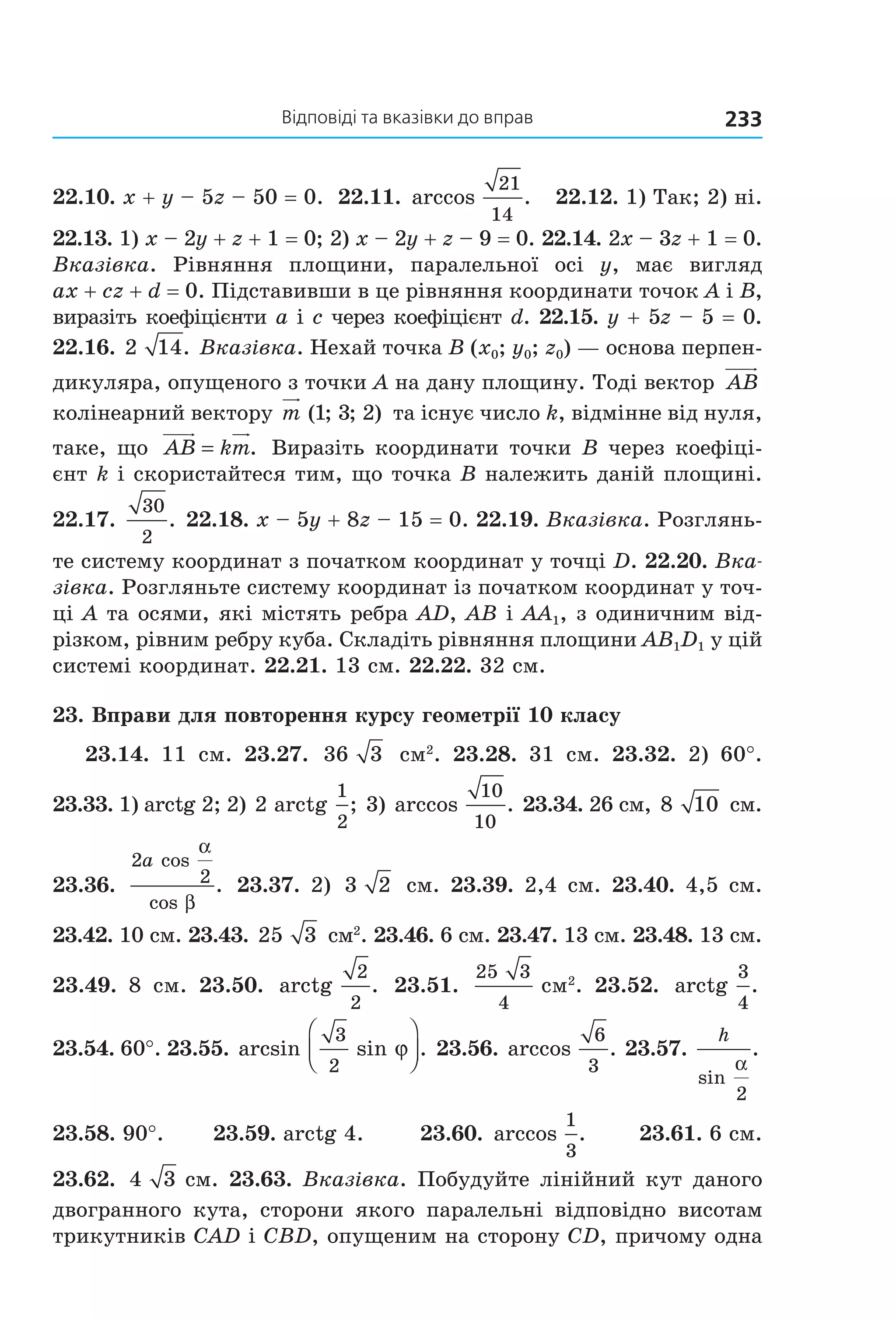 відповіді та вказівки до вправ 233
22.10. x + y – 5z – 50 = 0.  22.11. arccos .
21
14
   22.12. 1) Так; 2) ні. 
22.13. 1) x – 2y + z + 1 = 0; 2) x – 2y + z – 9 = 0. 22.14. 2x – 3z + 1 = 0. 
Вказівка.  Рівняння  площини,  паралельної  осі  y,  має  вигляд 
ax + cz + d = 0. Підставивши в це рівняння координати точок A і B, 
виразіть коефіцієнти a і c через коефіцієнт d. 22.15. y + 5z – 5 = 0. 
22.16. 2 14. Вказівка. Нехай точка B (x0; y0; z0) — основа перпен­
дикуляра, опущеного з точки A на дану площину. Тоді вектор  AB  
колінеарний вектору m ( ; ; )1 3 2  та існує число k, відмінне від нуля, 
таке, що  AB km= .  Виразіть координати точки B через коефіці­
єнт k і скористайтеся тим, що точка B належить даній площині. 
22.17. 
30
2
. 22.18. x – 5y + 8z – 15 = 0. 22.19. Вказівка. Розглянь­
те систему координат з початком координат у точці D. 22.20. Вка-
зівка. Розгляньте систему координат із початком координат у точ­
ці A та осями, які містять ребра AD, AB і AA1, з одиничним від­
різком, рівним ребру куба. Складіть рівняння площини AB1D1 у цій 
системі координат. 22.21. 13 см. 22.22. 32 см.
23. Вправи для повторення курсу геометрії 10 класу
23.14.  11  см.  23.27.  36 3   см2
.  23.28.  31  см.  23.32.  2)  60°. 
23.33. 1) arctg 2; 2) 2
1
2
arctg ; 3) arccos .
10
10
 23.34. 26 см, 8 10  см. 
23.36. 
2
2
a cos
cos
.
α
β
 23.37. 2)  3 2  см. 23.39. 2,4 см. 23.40. 4,5 см. 
23.42. 10 см. 23.43. 25 3  см2
. 23.46. 6 см. 23.47. 13 см. 23.48. 13 см. 
23.49.  8  см.  23.50.  arctg .
2
2
  23.51. 
25 3
4
 см2
.  23.52.  arctg .
3
4
 
23.54. 60°. 23.55. arcsin sin .
3
2
ϕ



  23.56. arccos .
6
3
 23.57. 
h
sin
.
α
2
 
23.58. 90°.       23.59. arctg 4.        23.60. arccos .
1
3
       23.61. 6 см. 
23.62.  4 3  см. 23.63. Вказівка. Побудуйте лінійний кут даного 
двогранного  кута,  сторони  якого  паралельні  відповідно  висотам 
трикутників CAD і CBD, опущеним на сторону CD, причому одна 
Право для безоплатного розміщення підручника в мережі Інтернет має
Міністерство освіти і науки України http://mon.gov.ua/ та Інститут модернізації змісту освіти https://imzo.gov.ua
 