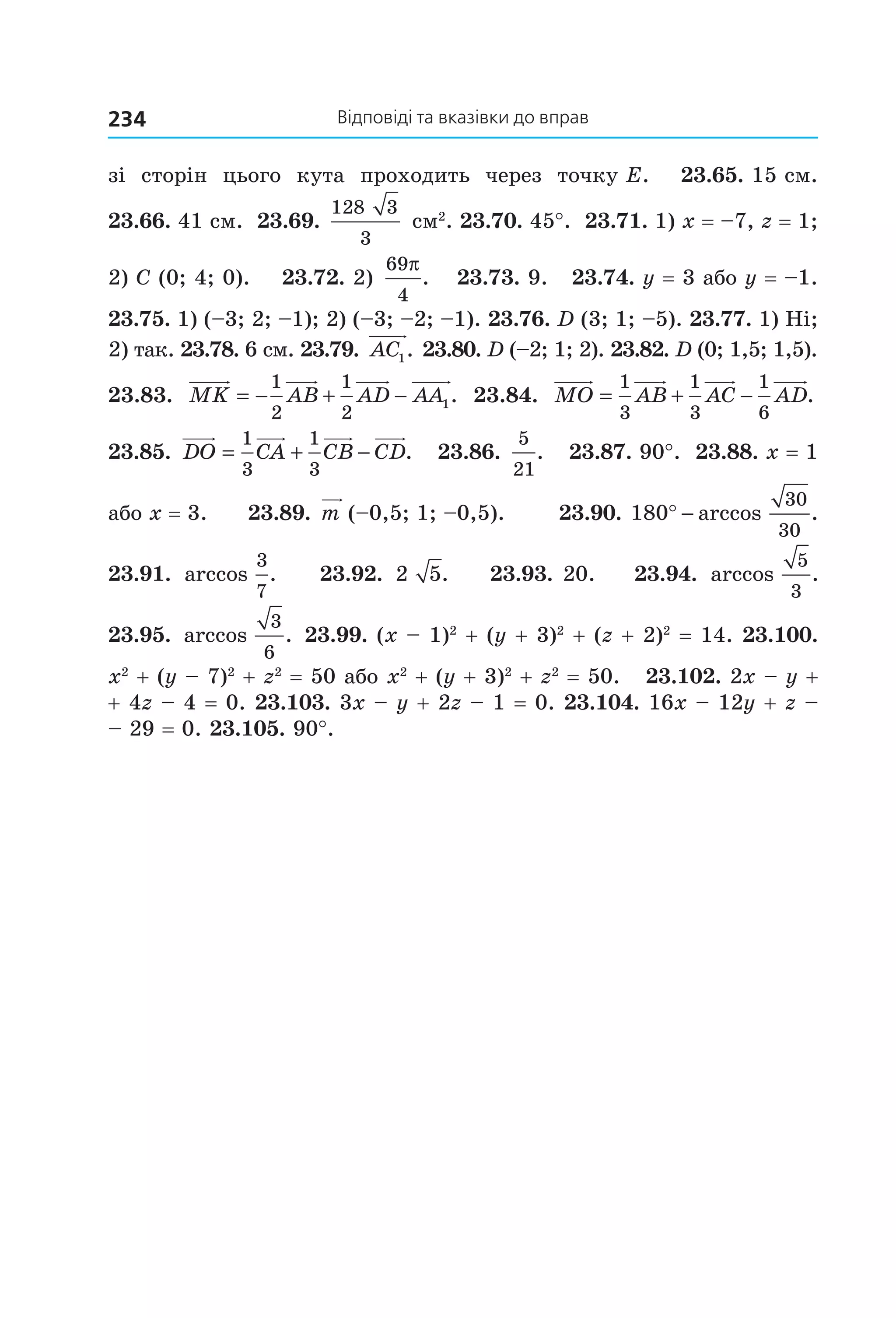 відповіді та вказівки до вправ234
зі  сторін  цього  кута  проходить  через  точку E.    23.65. 15 см. 
23.66. 41 см.  23.69. 
128 3
3
 см2
. 23.70. 45°.  23.71. 1) x = –7, z = 1; 
2) C (0; 4; 0).    23.72. 2) 
69
4
π
.    23.73. 9.   23.74. y = 3 або y = –1. 
23.75. 1) (–3; 2; –1); 2) (–3; –2; –1). 23.76. D (3; 1; –5). 23.77. 1) Ні; 
2) так. 23.78. 6 см. 23.79.  AC1. 23.80. D (–2; 1; 2). 23.82. D (0; 1,5; 1,5). 
23.83.  MK AB AD AA= − + −
1
2
1
2
1.   23.84.  MO AB AC AD= + −
1
3
1
3
1
6
.  
23.85.  DO CA CB CD= + −
1
3
1
3
.   23.86. 
5
21
.   23.87. 90°.  23.88. x = 1 
або x = 3.      23.89. m (–0,5; 1; –0,5).        23.90. 180
30
30
° − arccos . 
23.91.  arccos .
3
7
    23.92.  2 5.    23.93. 20.    23.94.  arccos .
5
3
 
23.95.  arccos .
3
6
 23.99. (x – 1)2
 + (y + 3)2
 + (z + 2)2
 = 14. 23.100. 
x2
 + (y – 7)2
 + z2
 = 50 або x2
 + (y + 3)2
 + z2
 = 50.   23.102. 2x – y + 
+ 4z – 4 = 0. 23.103. 3x – y + 2z – 1 = 0. 23.104. 16x – 12y + z – 
– 29 = 0. 23.105. 90°.
Право для безоплатного розміщення підручника в мережі Інтернет має
Міністерство освіти і науки України http://mon.gov.ua/ та Інститут модернізації змісту освіти https://imzo.gov.ua
 
