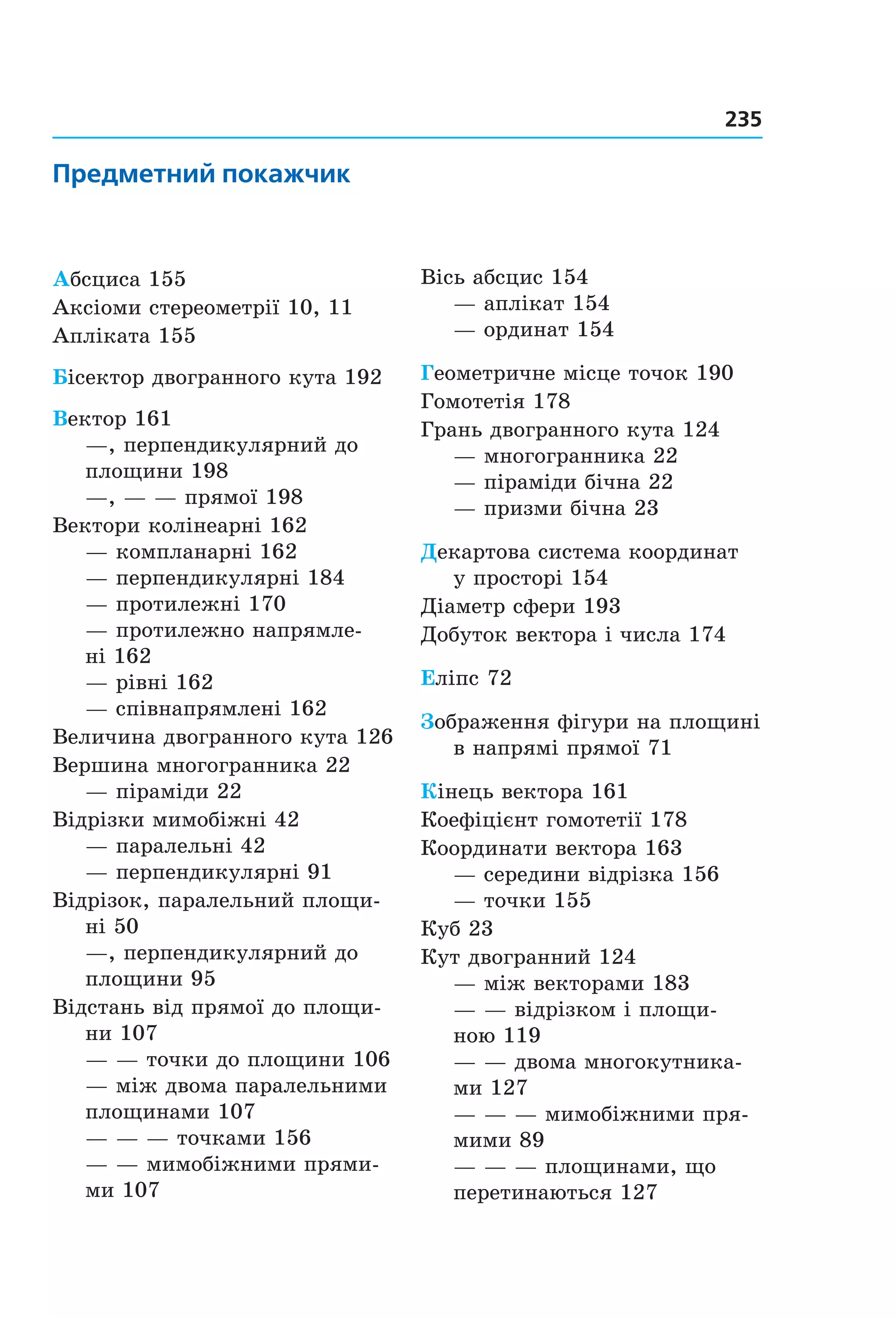 235
Предметний покажчик
Абсциса 155
Аксіоми стереометрії 10, 11
Апліката 155
Бісектор двогранного кута 192
Вектор 161
—, перпендикулярний до
площини 198
—, — — прямої 198
Вектори колінеарні 162
— компланарні 162
— перпендикулярні 184
— протилежні 170
— протилежно напрямле-
ні 162
— рівні 162
— співнапрямлені 162
Величина двогранного кута 126
Вершина многогранника 22
— піраміди 22
Відрізки мимобіжні 42
— паралельні 42
— перпендикулярні 91
Відрізок, паралельний площи-
ні 50
—, перпендикулярний до
площини 95
Відстань від прямої до площи-
ни 107
— — точки до площини 106
— між двома паралельними
площинами 107
— — — точками 156
— — мимобіжними прями-
ми 107
Вісь абсцис 154
— аплікат 154
— ординат 154
Геометричне місце точок 190
Гомотетія 178
Грань двогранного кута 124
— многогранника 22
— піраміди бічна 22
— призми бічна 23
Декартова система координат
у просторі 154
Діаметр сфери 193
Добуток вектора і числа 174
Еліпс 72
Зображення фігури на площині
в напрямі прямої 71
Кінець вектора 161
Коефіцієнт гомотетії 178
Координати вектора 163
— середини відрізка 156
— точки 155
Куб 23
Кут двогранний 124
— між векторами 183
— — відрізком і площи-
ною 119
— — двома многокутника-
ми 127
— — — мимобіжними пря-
мими 89
— — — площинами, що
перетинаються 127
Право для безоплатного розміщення підручника в мережі Інтернет має
Міністерство освіти і науки України http://mon.gov.ua/ та Інститут модернізації змісту освіти https://imzo.gov.ua
 