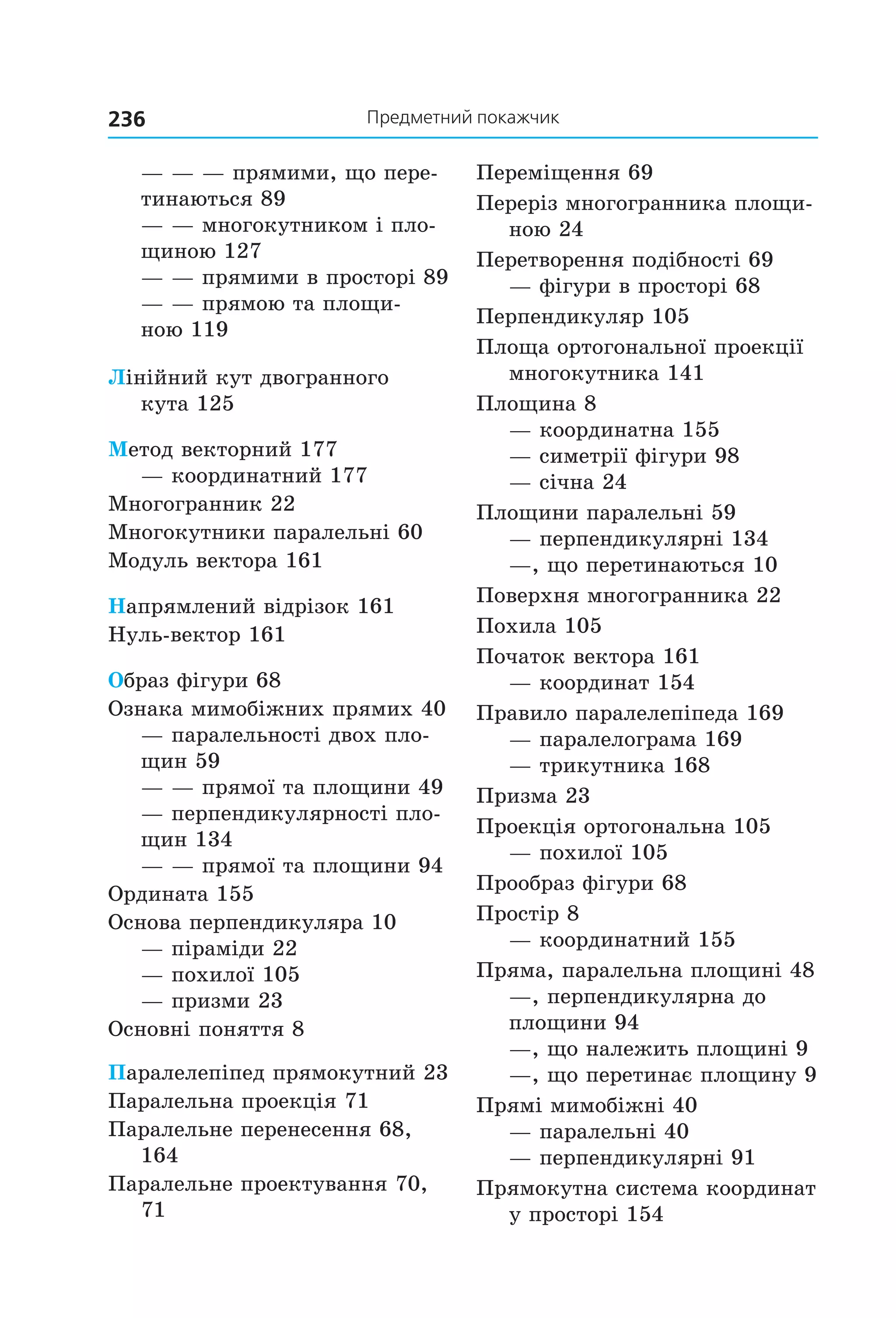 236 Предметний покажчик
— — — прямими, що пере-
тинаються 89
— — многокутником і пло-
щиною 127
— — прямими в просторі 89
— — прямою та площи-
ною 119
Лінійний кут двогранного
кута 125
Метод векторний 177
— координатний 177
Многогранник 22
Многокутники паралельні 60
Модуль вектора 161
Напрямлений відрізок 161
Нуль-вектор 161
Образ фігури 68
Ознака мимобіжних прямих 40
— паралельності двох пло-
щин 59
— — прямої та площини 49
— перпендикулярності пло-
щин 134
— — прямої та площини 94
Ордината 155
Основа перпендикуляра 10
— піраміди 22
— похилої 105
— призми 23
Основні поняття 8
Паралелепіпед прямокутний 23
Паралельна проекція 71
Паралельне перенесення 68,
164
Паралельне проектування 70,
71
Переміщення 69
Переріз многогранника площи-
ною 24
Перетворення подібності 69
— фігури в просторі 68
Перпендикуляр 105
Площа ортогональної проекції
многокутника 141
Площина 8
— координатна 155
— симетрії фігури 98
— січна 24
Площини паралельні 59
— перпендикулярні 134
—, що перетинаються 10
Поверхня многогранника 22
Похила 105
Початок вектора 161
— координат 154
Правило паралелепіпеда 169
— паралелограма 169
— трикутника 168
Призма 23
Проекція ортогональна 105
— похилої 105
Прообраз фігури 68
Простір 8
— координатний 155
Пряма, паралельна площині 48
—, перпендикулярна до
площини 94
—, що належить площині 9
—, що перетинає площину 9
Прямі мимобіжні 40
— паралельні 40
— перпендикулярні 91
Прямокутна система координат
у просторі 154
Право для безоплатного розміщення підручника в мережі Інтернет має
Міністерство освіти і науки України http://mon.gov.ua/ та Інститут модернізації змісту освіти https://imzo.gov.ua
 