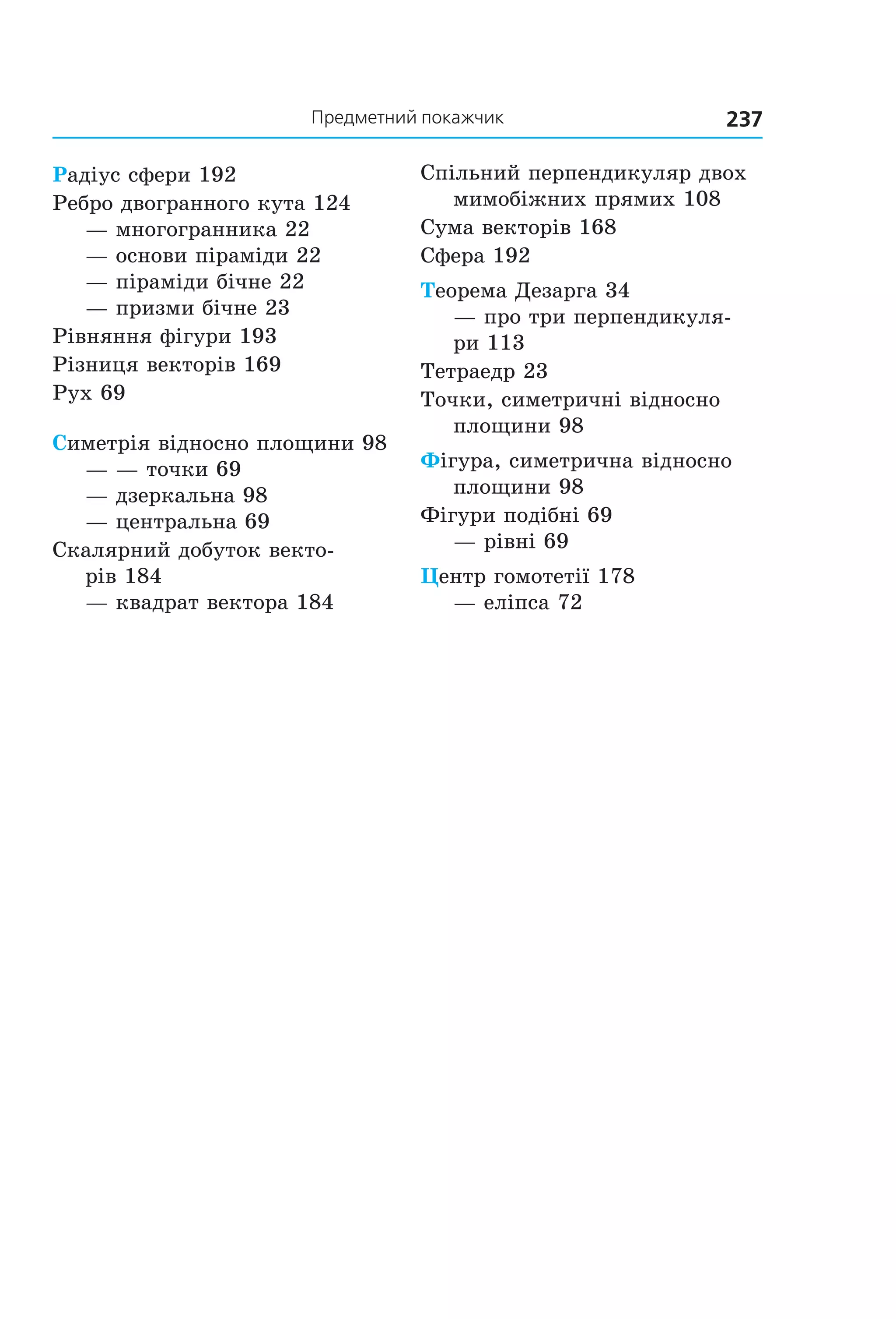 237Предметний покажчик
Радіус сфери 192
Ребро двогранного кута 124
— многогранника 22
— основи піраміди 22
— піраміди бічне 22
— призми бічне 23
Рівняння фігури 193
Різниця векторів 169
Рух 69
Симетрія відносно площини 98
— — точки 69
— дзеркальна 98
— центральна 69
Скалярний добуток векто-
рів 184
— квадрат вектора 184
Спільний перпендикуляр двох
мимобіжних прямих 108
Сума векторів 168
Сфера 192
Теорема Дезарга 34
— про три перпендикуля-
ри 113
Тетраедр 23
Точки, симетричні відносно
площини 98
Фігура, симетрична відносно
площини 98
Фігури подібні 69
— рівні 69
Центр гомотетії 178
— еліпса 72
Право для безоплатного розміщення підручника в мережі Інтернет має
Міністерство освіти і науки України http://mon.gov.ua/ та Інститут модернізації змісту освіти https://imzo.gov.ua
 