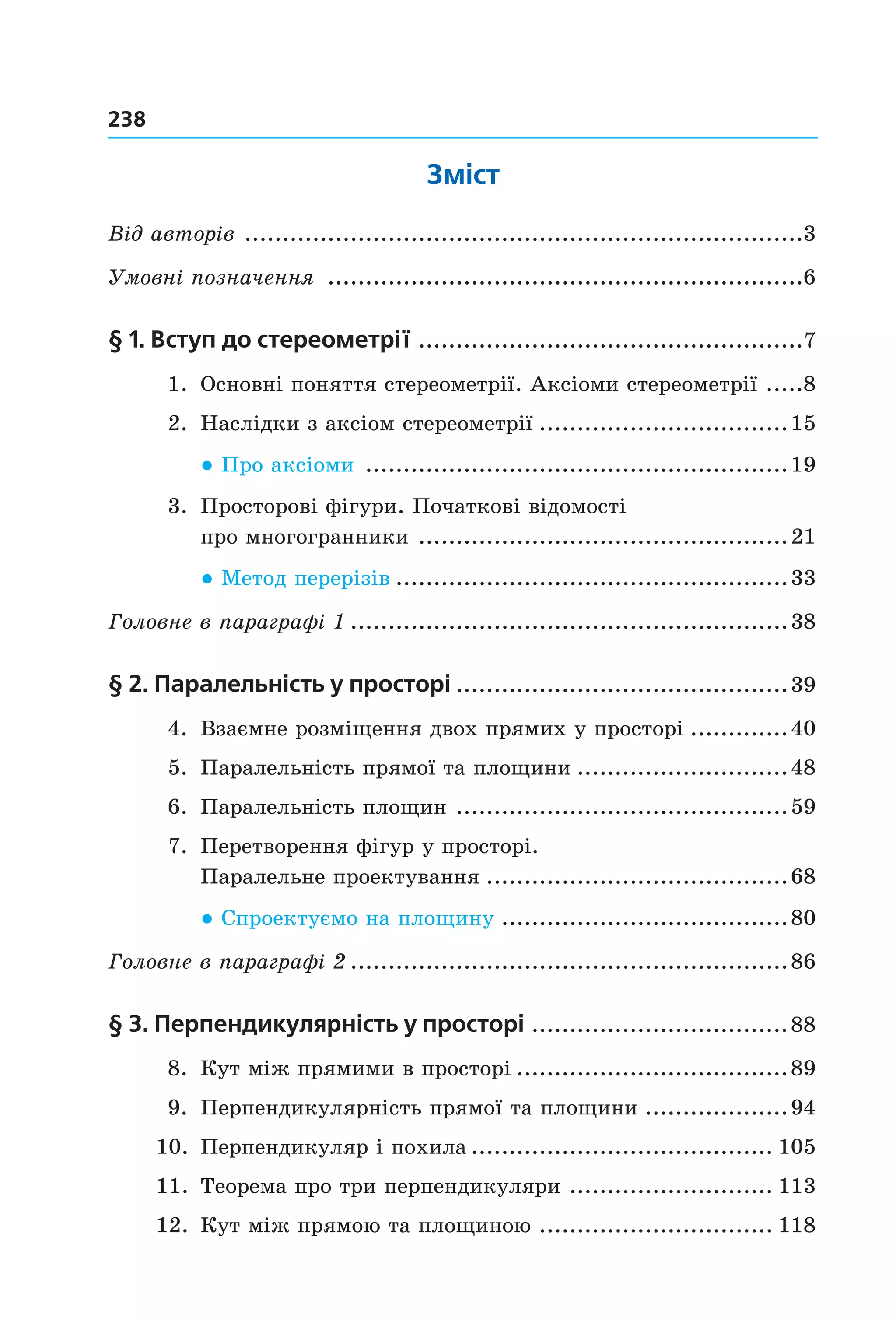238
Зміст
Від авторів  ..........................................................................3
Умовні позначення  ...............................................................6
§ 1. Вступ до стереометрії ...................................................7
  1.  Основні поняття стереометрії. Аксіоми стереометрії  .....8
  2.  Наслідки з аксіом стереометрії .................................15
● Про аксіоми   ........................................................19
  3.  Просторові фігури. Початкові відомості  
про многогранники  .................................................21
● Метод перерізів  ....................................................33
Головне в параграфі 1 ..........................................................38
§ 2. паралельність у просторі ............................................39
  4.  Взаємне розміщення двох прямих у просторі .............40
  5.  Паралельність прямої та площини ............................48
  6.  Паралельність площин  ............................................59
  7.  Перетворення фігур у просторі.  
Паралельне проектування ........................................68
● Спроектуємо на площину   ......................................80
Головне в параграфі 2 ..........................................................86
§ 3. перпендикулярність у просторі ..................................88
  8.  Кут між прямими в просторі ....................................89
  9.  Перпендикулярність прямої та площини ...................94
10.  Перпендикуляр і похила ........................................ 105
11.  Теорема про три перпендикуляри  ........................... 113
12.  Кут між прямою та площиною  ............................... 118
Право для безоплатного розміщення підручника в мережі Інтернет має
Міністерство освіти і науки України http://mon.gov.ua/ та Інститут модернізації змісту освіти https://imzo.gov.ua
 