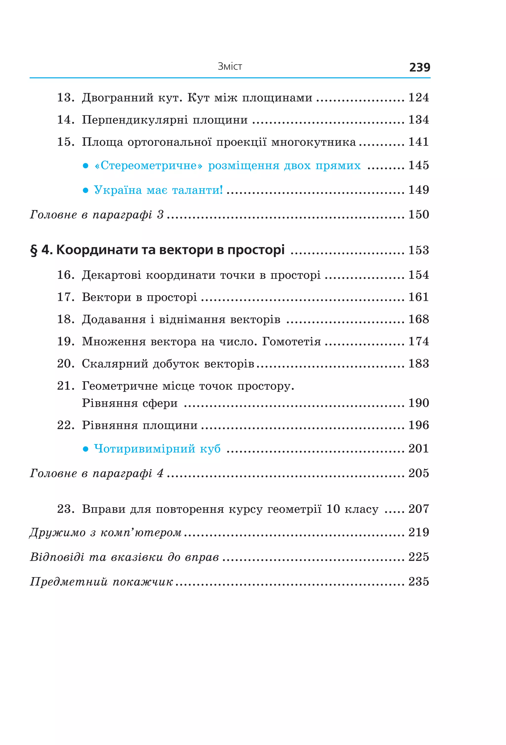239Зміст
13.  Двогранний кут. Кут між площинами ..................... 124
14.  Перпендикулярні площини .................................... 134
15.  Площа ортогональної проекції многокутника ........... 141
● «Стереометричне» розміщення двох прямих   ......... 145
● Україна має таланти!  .......................................... 149
Головне в параграфі 3 ........................................................ 150
§ 4. координати та вектори в просторі  ........................... 153
16.  Декартові координати точки в просторі ................... 154
17.  Вектори в просторі ................................................ 161
18.  Додавання і віднімання векторів  ............................ 168
19.  Множення вектора на число. Гомотетія ................... 174
20.  Скалярний добуток векторів ................................... 183
21.  Геометричне місце точок простору.  
Рівняння сфери  .................................................... 190
22.  Рівняння площини ................................................ 196
● Чотиривимірний куб   .......................................... 201
Головне в параграфі 4 ........................................................ 205
23.  Вправи для повторення курсу геометрії 10 класу  ..... 207
Дружимо з комп’ютером .................................................... 219
Відповіді та вказівки до вправ ........................................... 225
Предметний покажчик ...................................................... 235
Право для безоплатного розміщення підручника в мережі Інтернет має
Міністерство освіти і науки України http://mon.gov.ua/ та Інститут модернізації змісту освіти https://imzo.gov.ua
 