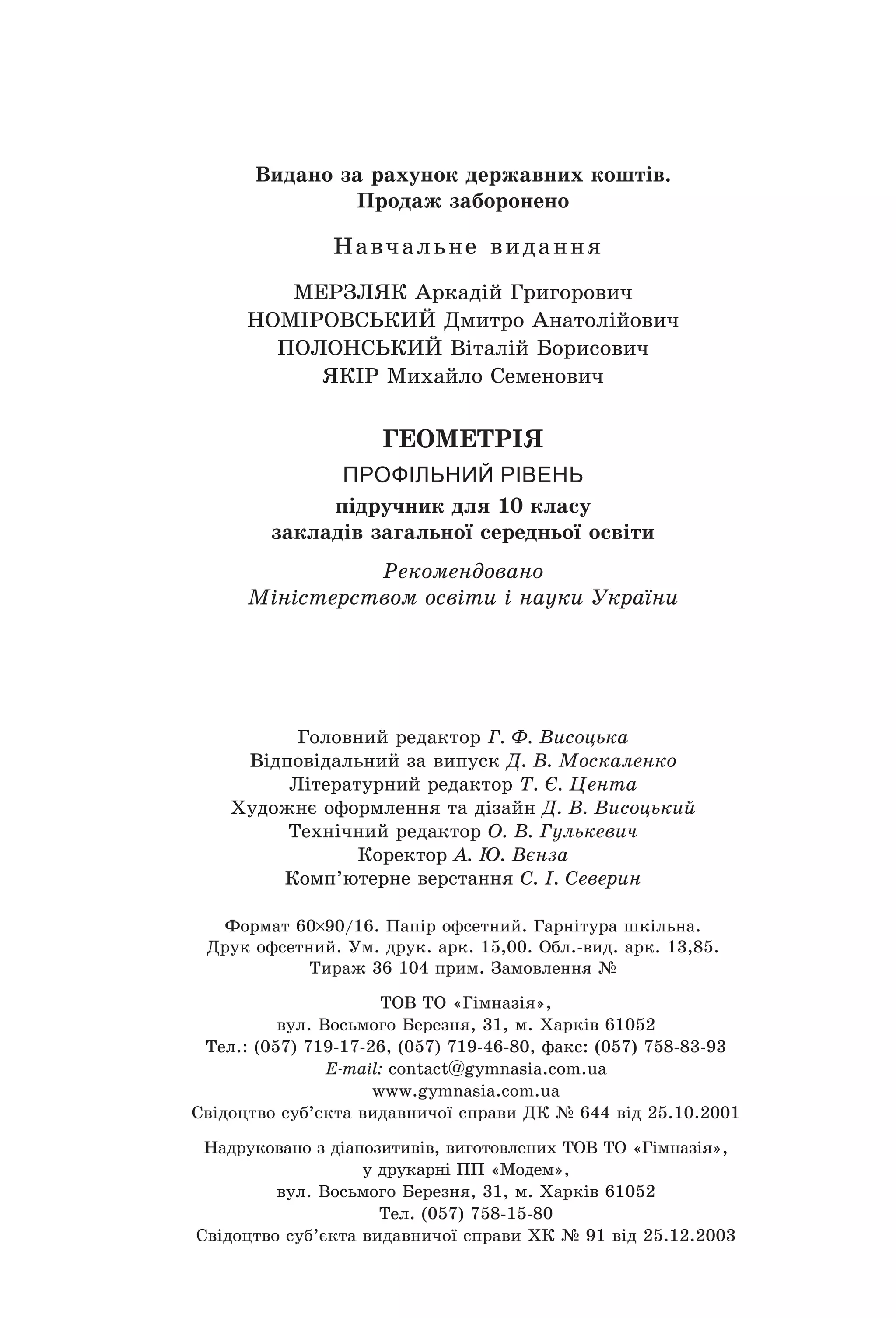 Видано за рахунок державних коштів.
Продаж заборонено
Навчальне видання
МЕРЗЛЯК Аркадій Григорович
НОМІРОВСьКиЙ Дмитро Анатолійович
ПОЛОНСьКиЙ Віталій Борисович
ЯКІР Михайло Семенович
 
ГЕОМЕТРІЯ
профільний рівень
підручник для 10 класу
закладів загальної середньої освіти
Рекомендовано
Міністерством освіти і науки України
Головний редактор Г. Ф. Висоцька
Відповідальний за випуск Д. В. Москаленко
Літературний редактор Т. Є. Цента
Художнє оформлення та дізайн Д. В. Висоцький
Технічний редактор О. В. Гулькевич
Коректор А. Ю. Вєнза
Комп’ютерне верстання C. І. Северин
Формат 60 90/16. Папір офсетний. Гарнітура шкільна.
Друк офсетний. Ум. друк. арк. 15,00. Обл.­вид. арк. 13,85. 
Тираж 36 104 прим. Замовлення №
ТОВ ТО «Гімназія», 
вул. Восьмого Березня, 31, м. Харків 61052
Тел.: (057) 719­17­26, (057) 719­46­80, факс: (057) 758­83­93
E-mail: contаct@gymnasia.com.ua
www.gymnasia.com.ua
Свідоцтво суб’єкта видавничої справи ДК № 644 від 25.10.2001
Надруковано з діапозитивів, виготовлених ТОВ ТО «Гімназія», 
у друкарні ПП «Модем»,
вул. Восьмого Березня, 31, м. Харків 61052
Тел. (057) 758­15­80
Свідоцтво суб’єкта видавничої справи ХК № 91 від 25.12.2003
Право для безоплатного розміщення підручника в мережі Інтернет має
Міністерство освіти і науки України http://mon.gov.ua/ та Інститут модернізації змісту освіти https://imzo.gov.ua
 