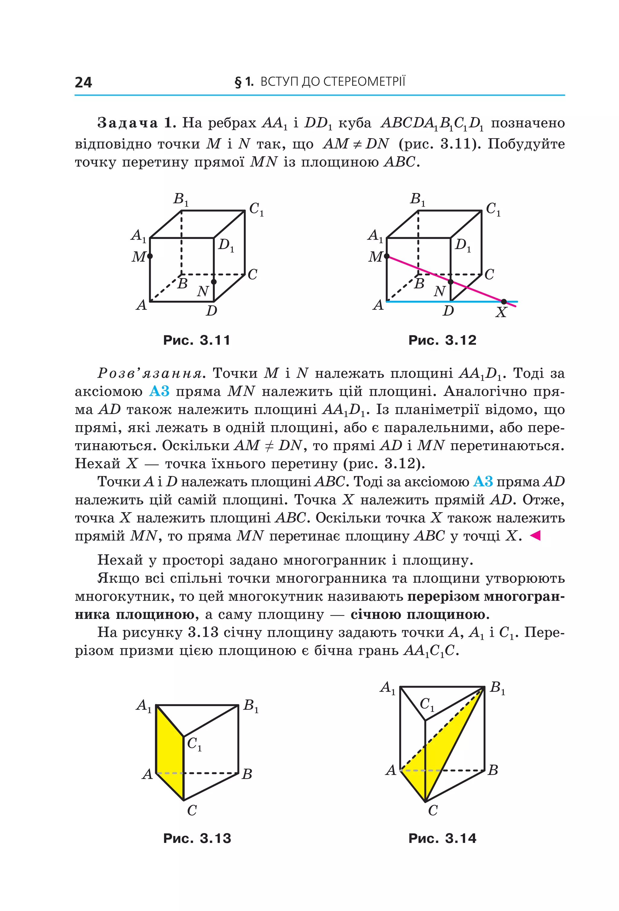 § 1. ВСтУП ДО СтереОМетрії24
Задача 1. На ребрах AA1 і DD1 куба ABCDA B C D1 1 1 1 позначено
відповідно точки M і N так, що AM DN≠ (рис. 3.11). Побудуйте
точку перетину прямої MN із площиною ABC.
B
A
C
D
N
M
A1
B1
C1
D1
B
A
C
D
N
M
X
A1
B1
C1
D1
Рис. 3.11 Рис. 3.12
Розв’язання. Точки M і N належать площині AA1D1. Тоді за
аксіомою А3 пряма MN належить цій площині. Аналогічно пря-
ма AD також належить площині AA1D1. Із планіметрії відомо, що
прямі, які лежать в одній площині, або є паралельними, або пере-
тинаються. Оскільки AM ≠ DN, то прямі AD і MN перетинаються.
Нехай X — точка їхнього перетину (рис. 3.12).
Точки A і D належать площині ABC. Тоді за аксіомою А3 пряма AD
належить цій самій площині. Точка X належить прямій AD. Отже,
точка X належить площині ABC. Оскільки точка X також належить
прямій MN, то пряма MN перетинає площину ABC у точці X. ◄
Нехай у просторі задано многогранник і площину.
Якщо всі спільні точки многогранника та площини утворюють
многокутник, то цей многокутник називають перерізом многогран-
ника площиною, а саму площину — січною площиною.
На рисунку 3.13 січну площину задають точки A, A1 і C1. Пере-
різом призми цією площиною є бічна грань AA1C1C.
B1A1
C1
A
C
B
B1A1
C1
A
C
B
Рис. 3.13 Рис. 3.14
Право для безоплатного розміщення підручника в мережі Інтернет має
Міністерство освіти і науки України http://mon.gov.ua/ та Інститут модернізації змісту освіти https://imzo.gov.ua
 