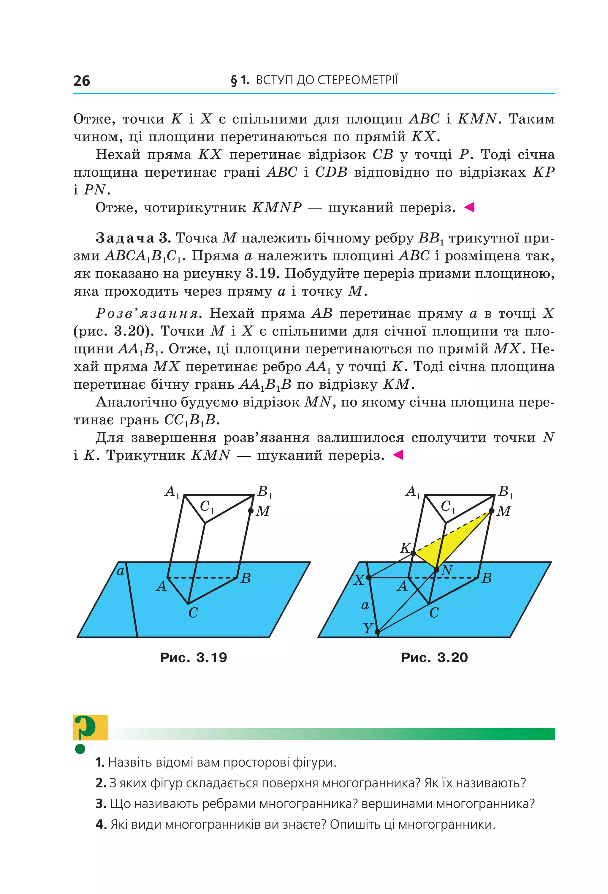 § 1. ВСтУП ДО СтереОМетрії26
Отже, точки K і X є спільними для площин ABC і KMN. Таким
чином, ці площини перетинаються по прямій KX.
Нехай пряма KX перетинає відрізок CB у точці P. Тоді січна
площина перетинає грані ABC і CDB відповідно по відрізках KP
і PN.
Отже, чотирикутник KMNP — шуканий переріз. ◄
Задача 3. Точка M належить бічному ребру BB1 трикутної при-
зми ABCA1B1C1. Пряма a належить площині ABC і розміщена так,
як показано на рисунку 3.19. Побудуйте переріз призми площиною,
яка проходить через пряму a і точку M.
Розв’язання. Нехай пряма AB перетинає пряму a в точці X
(рис. 3.20). Точки M і X є спільними для січної площини та пло-
щини AA1B1. Отже, ці площини перетинаються по прямій MX. Не-
хай пряма MX перетинає ребро AA1 у точці K. Тоді січна площина
перетинає бічну грань AA1B1B по відрізку KM.
Аналогічно будуємо відрізок MN, по якому січна площина пере-
тинає грань CC1B1B.
Для завершення розв’язання залишилося сполучити точки N
і K. Трикутник KMN — шуканий переріз. ◄
A
C
B
M
a
B1
C1
A1
A
C
B
M
K
N
X
Y
a
B1
C1
A1
Рис. 3.19 Рис. 3.20
?1. Назвіть відомі вам просторові фігури.
2. З яких фігур складається поверхня многогранника? Як їх називають?
3. Що називають ребрами многогранника? вершинами многогранника?
4. Які види многогранників ви знаєте? Опишіть ці многогранники.
Право для безоплатного розміщення підручника в мережі Інтернет має
Міністерство освіти і науки України http://mon.gov.ua/ та Інститут модернізації змісту освіти https://imzo.gov.ua
 