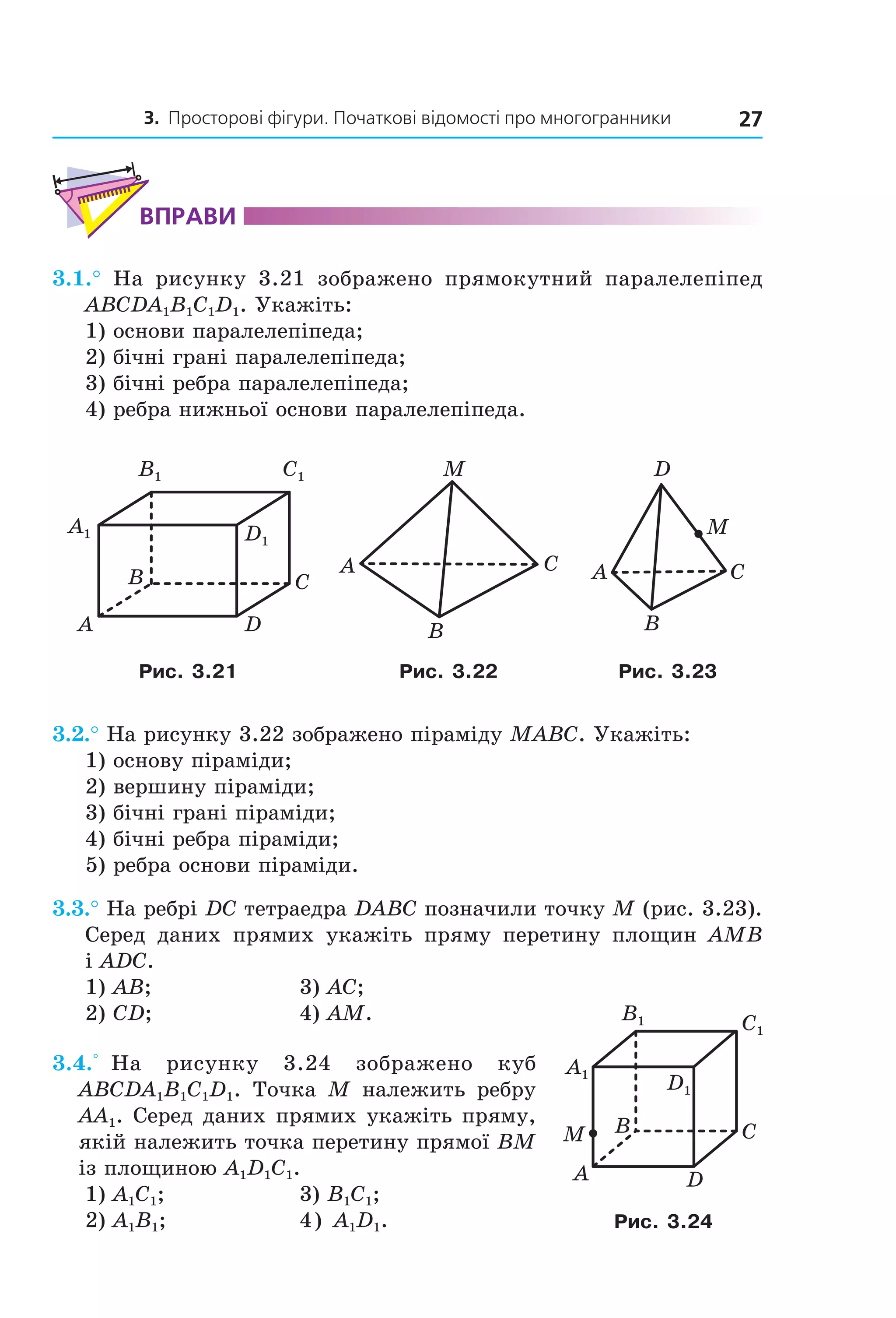 3. Просторові фігури. Початкові відомості про многогранники 27
ВпраВи
3.1.° На рисунку 3.21 зображено прямокутний паралелепіпед
ABCDA1B1C1D1. Укажіть:
1) основи паралелепіпеда;
2) бічні грані паралелепіпеда;
3) бічні ребра паралелепіпеда;
4) ребра нижньої основи паралелепіпеда.
B1 C1
A1 D1
B
A
C
D
A C
B
M
A C
B
D
M
Рис. 3.21 Рис. 3.22 Рис. 3.23
3.2.° На рисунку 3.22 зображено піраміду MABC. Укажіть:
1) основу піраміди;
2) вершину піраміди;
3) бічні грані піраміди;
4) бічні ребра піраміди;
5) ребра основи піраміди.
3.3.° На ребрі DC тетраедра DABC позначили точку M (рис. 3.23).
Серед даних прямих укажіть пряму перетину площин AMB
і ADC.
1) AB; 3) AC;
2) CD; 4) AM.
3.4.° На рисунку 3.24 зображено куб
ABCDA1B1C1D1. Точка M належить ребру
AA1. Серед даних прямих укажіть пряму,
якій належить точка перетину прямої BM
із площиною A1D1C1.
1) A1C1; 3) B1C1;
2) A1B1; 4) A1D1.
B
A
C
D
M
C1
D1
B1
A1
Рис. 3.24
Право для безоплатного розміщення підручника в мережі Інтернет має
Міністерство освіти і науки України http://mon.gov.ua/ та Інститут модернізації змісту освіти https://imzo.gov.ua
 