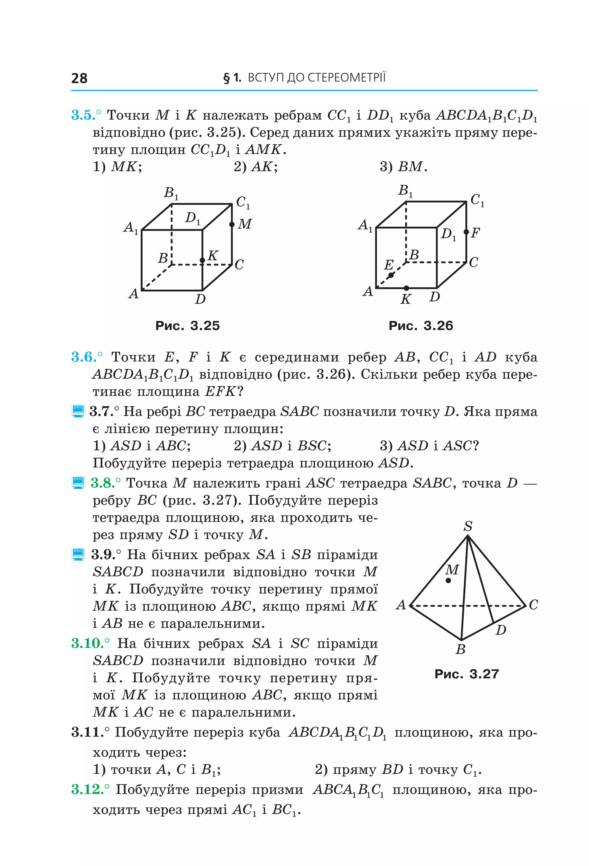 § 1. ВСтУП ДО СтереОМетрії28
3.5.° Точки M і K належать ребрам CC1 і DD1 куба ABCDA1B1C1D1
відповідно (рис. 3.25). Серед даних прямих укажіть пряму пере-
тину площин CC1D1 і AMK.
1) MK; 2) AK; 3) BM.
B
A
C
D
M
K
A1
B1
C1
D1
B
A
C
D
F
E
K
A1
B1
C1
D1
Рис. 3.25 Рис. 3.26
3.6.° Точки E, F і K є серединами ребер AB, CC1 і AD куба
ABCDA1B1C1D1 відповідно (рис. 3.26). Скільки ребер куба пере-
тинає площина EFK?
 3.7.° На ребрі BC тетраедра SABC позначили точку D. Яка пряма
є лінією перетину площин:
1) ASD і ABC; 2) ASD і BSC; 3) ASD і ASC?
Побудуйте переріз тетраедра площиною ASD.
 3.8.° Точка M належить грані ASC тетраедра SABC, точка D —
ребру ВС (рис. 3.27). Побудуйте переріз
тетраедра площиною, яка проходить че-
рез пряму SD і точку M.
 3.9.° На бічних ребрах SA і SB піраміди
SABCD позначили відповідно точки M
і K. Побудуйте точку перетину прямої
MK із площиною ABC, якщо прямі MK
і AB не є паралельними.
3.10.° На бічних ребрах SA і SC піраміди
SABCD позначили відповідно точки M
і K. Побудуйте точку перетину пря-
мої MK із площиною ABC, якщо прямі
MK і AC не є паралельними.
3.11.° Побудуйте переріз куба ABCDA B C D1 1 1 1 площиною, яка про-
ходить через:
1) точки A, C і B1; 2) пряму BD і точку C1.
3.12.° Побудуйте переріз призми ABCA B C1 1 1 площиною, яка про-
ходить через прямі AC1 і BC1.
A C
B
M
D
S
Рис. 3.27
Право для безоплатного розміщення підручника в мережі Інтернет має
Міністерство освіти і науки України http://mon.gov.ua/ та Інститут модернізації змісту освіти https://imzo.gov.ua
 