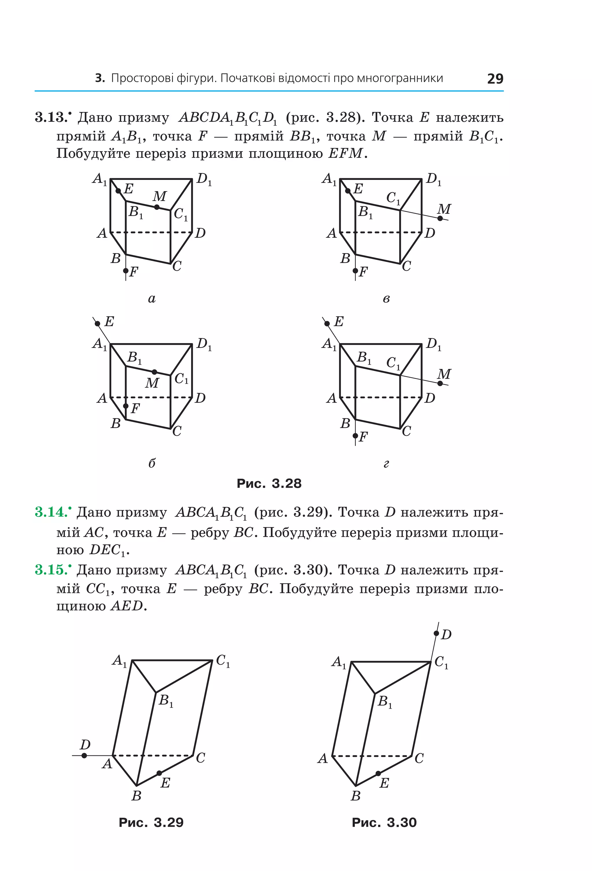 3. Просторові фігури. Початкові відомості про многогранники 29
3.13.•
Дано призму ABCDA B C D1 1 1 1 (рис. 3.28). Точка E належить
прямій A1B1, точка F — прямій BB1, точка M — прямій B1C1.
Побудуйте переріз призми площиною EFM.
F
A
B
D
C
M
E
B1 C1
A1 D1
F
A
B
D
C
M
E
B1
C1
A1 D1
а в
F
A
B
D
C
M
E
B1
C1
A1 D1
F
A
B
D
C
M
E
B1 C1
A1 D1
б г
Рис. 3.28
3.14.•
Дано призму ABCA B C1 1 1 (рис. 3.29). Точка D належить пря-
мій AC, точка E — ребру BC. Побудуйте переріз призми площи-
ною DEC1.
3.15.•
Дано призму ABCA B C1 1 1 (рис. 3.30). Точка D належить пря-
мій CC1, точка E — ребру BC. Побудуйте переріз призми пло-
щиною AED.
B1
C1A1
A C
B
E
D
B1
C1A1
A C
B
E
D
Рис. 3.29 Рис. 3.30
Право для безоплатного розміщення підручника в мережі Інтернет має
Міністерство освіти і науки України http://mon.gov.ua/ та Інститут модернізації змісту освіти https://imzo.gov.ua
 