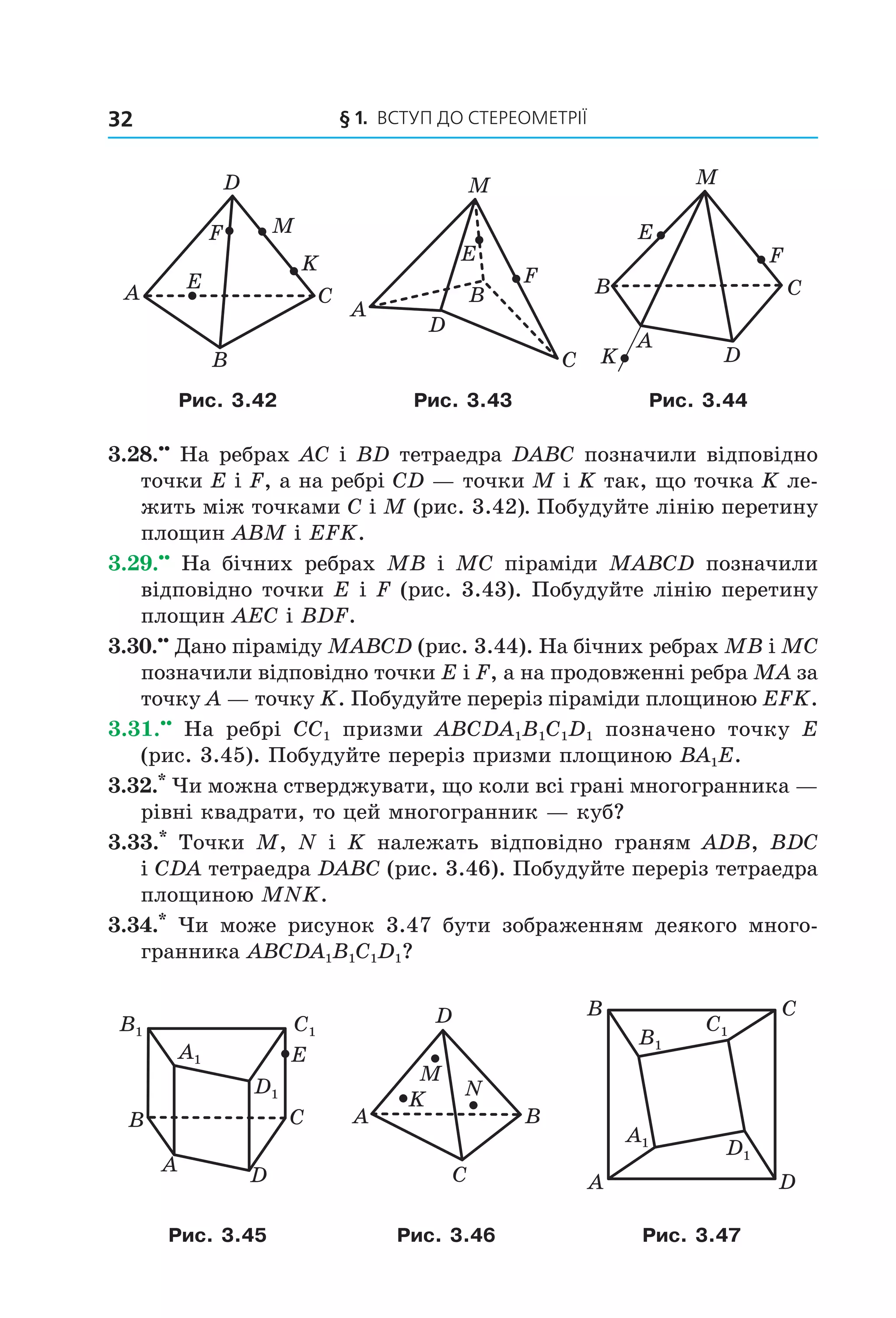 § 1.  Вступ до стереометрії32
E
F
K
M
A C
B
D
B
C
A
M
F
D
E
A
CB
M
K D
E
F
Рис. 3.42 Рис. 3.43 Рис. 3.44
3.28.••
 На ребрах AC і BD тетраедра DABC позначили відповідно 
точки E і F, а на ребрі CD — точки M і K так, що точка K ле-
жить між точками C і М (рис. 3.42). Побудуйте лінію перетину 
площин ABM і EFK.
3.29.••
  На  бічних  ребрах  MB  і  MC  піраміди  MABCD  позначили 
відповідно точки E і F (рис. 3.43). Побудуйте лінію перетину 
площин AEC і BDF.
3.30.••
 Дано піраміду MABCD (рис. 3.44). На бічних ребрах MB і MC 
позначили відповідно точки E і F, а на продовженні ребра MA за 
точку A — точку K. Побудуйте переріз піраміди площиною EFK.
3.31.••
  На  ребрі  CC1  призми  ABCDA1B1C1D1  позначено  точку  E 
(рис. 3.45). Побудуйте переріз призми площиною BA1E. 
3.32.*
 Чи можна стверджувати, що коли всі грані многогранника — 
рівні квадрати, то цей многогранник — куб?
3.33.*
  Точки  M,  N  і  K  належать  відповідно  граням  ADB,  BDC 
і CDA тетраедра DABC (рис. 3.46). Побудуйте переріз тетраедра 
площиною MNK.
3.34.*
  Чи  може  рисунок  3.47  бути  зображенням  деякого  много-
гранника ABCDA1B1C1D1?
A
B
D
C
E
B1 C1
A1
D1
A
C
B
D
K N
M
A
C
D
B
B1
C1
A1
D1
Рис. 3.45 Рис. 3.46 Рис. 3.47
Право для безоплатного розміщення підручника в мережі Інтернет має
Міністерство освіти і науки України http://mon.gov.ua/ та Інститут модернізації змісту освіти https://imzo.gov.ua
 