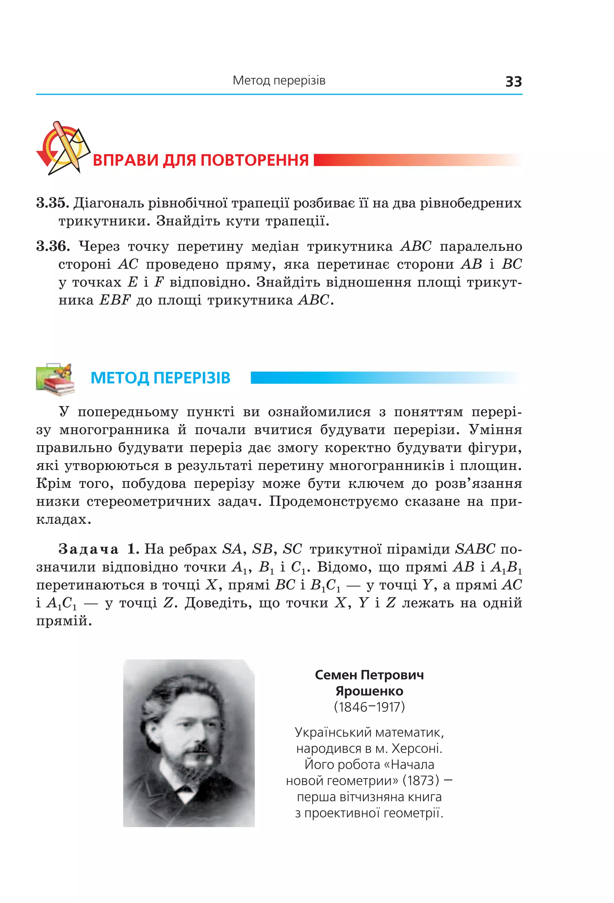 33Метод перерізів
ВпраВи дЛя поВторення
3.35. Діагональ рівнобічної трапеції розбиває її на два рівнобедрених
трикутники. Знайдіть кути трапеції.
3.36. Через точку перетину медіан трикутника ABC паралельно
стороні AC проведено пряму, яка перетинає сторони AB і BC
у точках E і F відповідно. Знайдіть відношення площі трикут-
ника EBF до площі трикутника ABC.
метод перерізіВ
У попередньому пункті ви ознайомилися з поняттям перері-
зу многогранника й почали вчитися будувати перерізи. Уміння
правильно будувати переріз дає змогу коректно будувати фігури,
які утворюються в результаті перетину многогранників і площин.
Крім того, побудова перерізу може бути ключем до розв’язання
низки стереометричних задач. Продемонструємо сказане на при-
кладах.
Задача 1. На ребрах SA, SB, SC трикутної піраміди SABC по-
значили відповідно точки A1, B1 і C1. Відомо, що прямі AB і A1B1
перетинаються в точці X, прямі BC і B1C1 — у точці Y, а прямі AC
і A1C1 — у точці Z. Доведіть, що точки X, Y і Z лежать на одній
прямій.
семен петрович
ярошенко
(1846–1917)
Український математик,
народився в м. Херсоні.
Його робота «Начала
новой геометрии» (1873) —
перша вітчизняна книга
з проективної геометрії.
Право для безоплатного розміщення підручника в мережі Інтернет має
Міністерство освіти і науки України http://mon.gov.ua/ та Інститут модернізації змісту освіти https://imzo.gov.ua
 