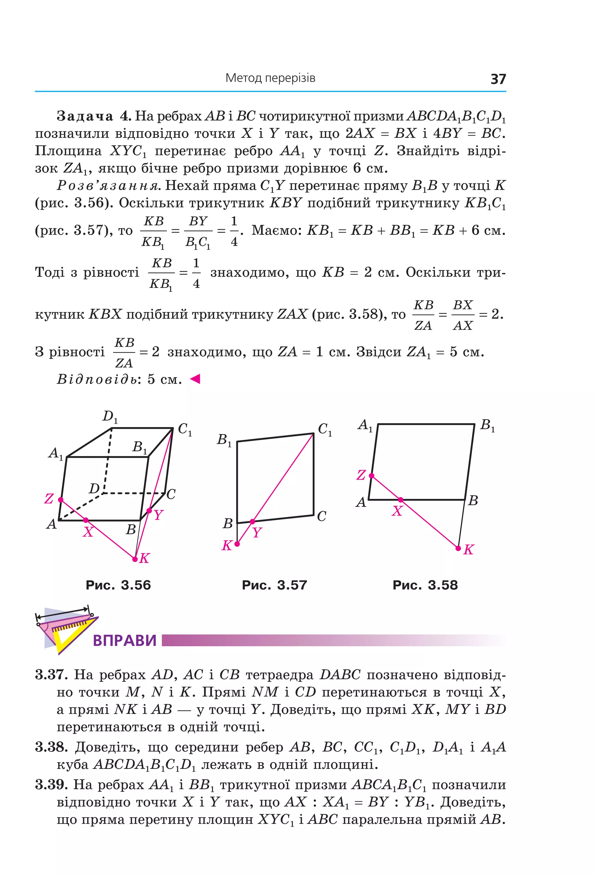 37Метод перерізів
Задача 4. На ребрах AB і BC чотирикутної призми ABCDA1B1C1D1
позначили відповідно точки X і Y так, що 2AX = BX і 4BY = BC.
Площина XYC1 перетинає ребро AA1 у точці Z. Знайдіть відрі-
зок ZA1, якщо бічне ребро призми дорівнює 6 см.
Розв’язання. Нехай пряма C1Y перетинає пряму B1B у точці K
(рис. 3.56). Оскільки трикутник KBY подібний трикутнику KB1C1
(рис. 3.57), то
KB
KB
BY
B C1 1 1
1
4
= = . Маємо: KB1 = KB + BB1 = KB + 6 см.
Тоді з рівності
KB
KB1
1
4
= знаходимо, що KB = 2 см. Оскільки три-
кутник KBX подібний трикутнику ZAX (рис. 3.58), то
KB
ZA
BX
AX
= = 2.
З рівності
KB
ZA
= 2 знаходимо, що ZA = 1 см. Звідси ZA1 = 5 см.
Відповідь: 5 см. ◄
BA
CD
X
Y
K
Z
A1
B1
C1
D1
B1
C1
B C
K
Y
B1A1
BA
X
Z
K
Рис. 3.56 Рис. 3.57 Рис. 3.58
ВпраВи
3.37. На ребрах AD, AC і CB тетраедра DABC позначено відповід-
но точки M, N і K. Прямі NM і CD перетинаються в точці X,
а прямі NK і AB — у точці Y. Доведіть, що прямі XK, MY і BD
перетинаються в одній точці.
3.38. Доведіть, що середини ребер AB, BC, CC1, C1D1, D1A1 і A1A
куба ABCDA1B1C1D1 лежать в одній площині.
3.39. На ребрах AA1 і BB1 трикутної призми ABCA1B1C1 позначили
відповідно точки X і Y так, що AX : XA1 = BY : YB1. Доведіть,
що пряма перетину площин XYC1 і ABC паралельна прямій AB.
Право для безоплатного розміщення підручника в мережі Інтернет має
Міністерство освіти і науки України http://mon.gov.ua/ та Інститут модернізації змісту освіти https://imzo.gov.ua
 