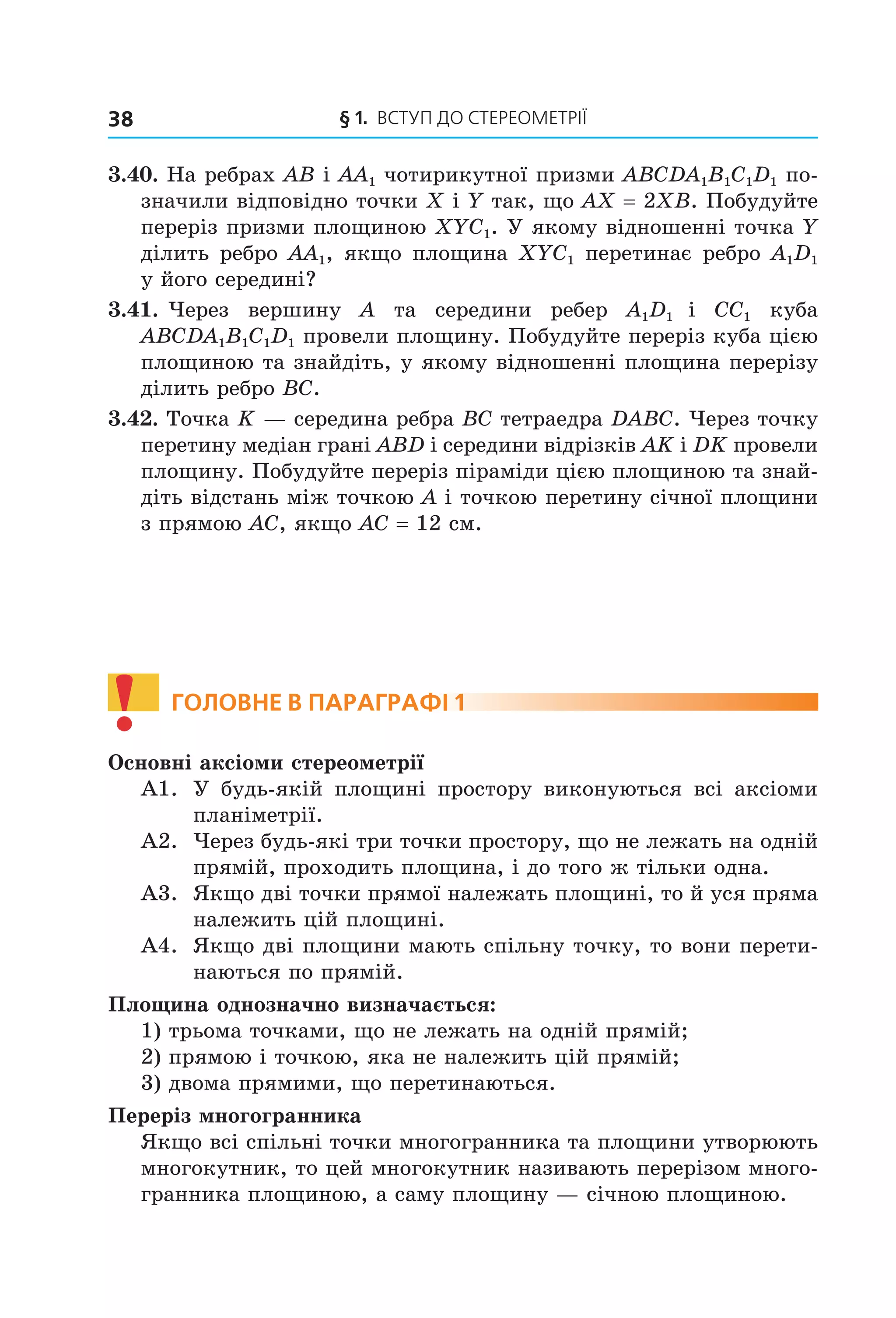 § 1. ВСтУП ДО СтереОМетрії38
3.40. На ребрах AB і AA1 чотирикутної призми ABCDA1B1C1D1 по-
значили відповідно точки X і Y так, що AX = 2XB. Побудуйте
переріз призми площиною XYC1. У якому відношенні точка Y
ділить ребро AA1, якщо площина XYC1 перетинає ребро A1D1
у його середині?
3.41. Через вершину A та середини ребер A1D1 і CC1 куба
ABCDA1B1C1D1 провели площину. Побудуйте переріз куба цією
площиною та знайдіть, у якому відношенні площина перерізу
ділить ребро BC.
3.42. Точка K — середина ребра BC тетраедра DABC. Через точку
перетину медіан грані ABD і середини відрізків AK і DK провели
площину. Побудуйте переріз піраміди цією площиною та знай-
діть відстань між точкою A і точкою перетину січної площини
з прямою AC, якщо AC = 12 см.
! ГоЛоВне В параГрафі 1
Основні аксіоми стереометрії
А1. У будь-якій площині простору виконуються всі аксіоми
планіметрії.
А2. Через будь-які три точки простору, що не лежать на одній
прямій, проходить площина, і до того ж тільки одна.
А3. Якщо дві точки прямої належать площині, то й уся пряма
належить цій площині.
А4. Якщо дві площини мають спільну точку, то вони перети-
наються по прямій.
Площина однозначно визначається:
1) трьома точками, що не лежать на одній прямій;
2) прямою і точкою, яка не належить цій прямій;
3) двома прямими, що перетинаються.
Переріз многогранника
Якщо всі спільні точки многогранника та площини утворюють
многокутник, то цей многокутник називають перерізом много-
гранника площиною, а саму площину — січною площиною.
Право для безоплатного розміщення підручника в мережі Інтернет має
Міністерство освіти і науки України http://mon.gov.ua/ та Інститут модернізації змісту освіти https://imzo.gov.ua
 