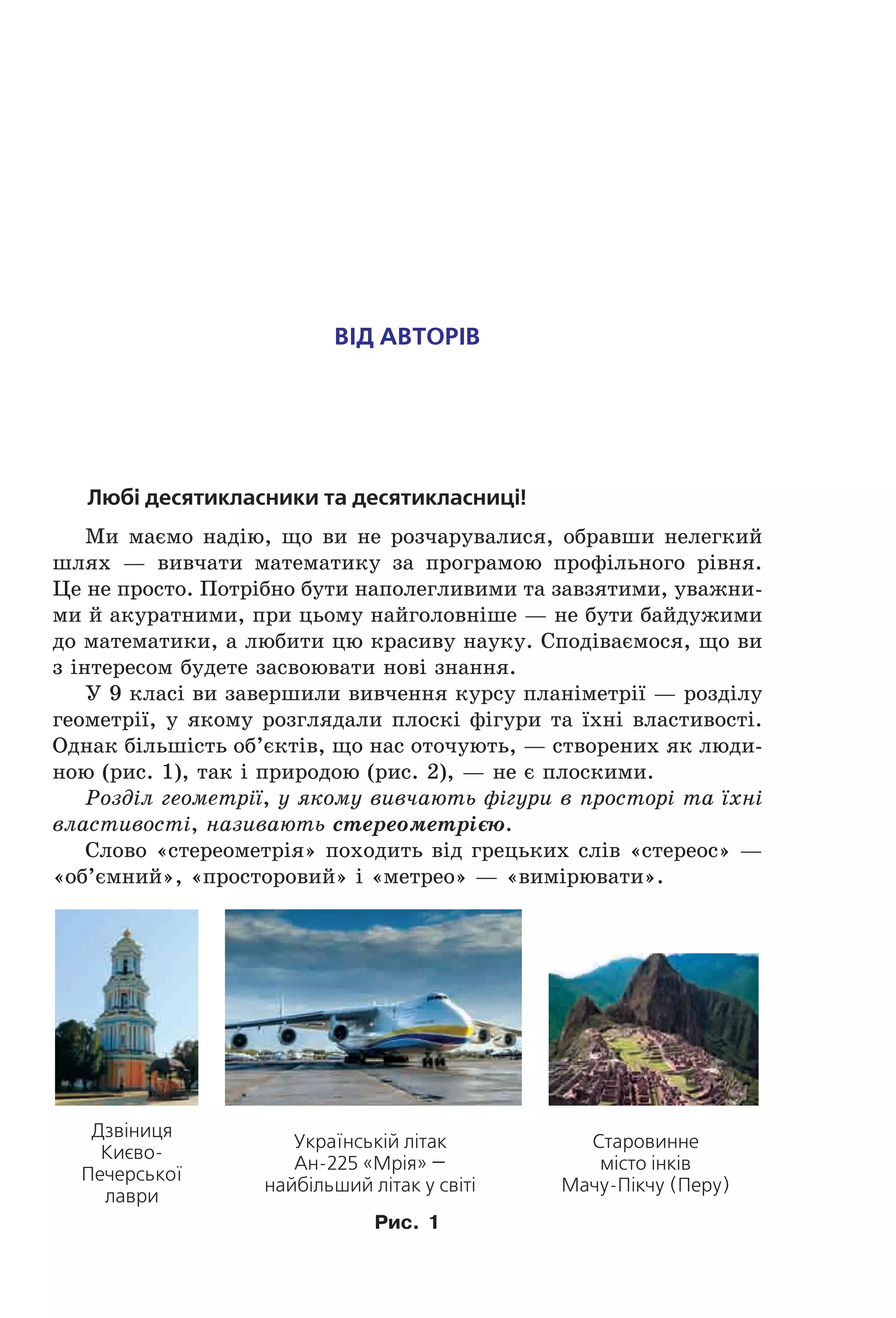 Від аВторіВ
Любі десятикласники та десятикласниці!
Ми маємо надію, що ви не розчарувалися, обравши нелегкий
шлях — вивчати математику за програмою профільного рівня.
Це не просто. Потрібно бути наполегливими та завзятими, уважни-
ми й акуратними, при цьому найголовніше — не бути байдужими
до математики, а любити цю красиву науку. Сподіваємося, що ви
з інтересом будете засвоювати нові знання.
У 9 класі ви завершили вивчення курсу планіметрії — розділу
геометрії, у якому розглядали плоскі фігури та їхні властивості.
Однак більшість об’єктів, що нас оточують, — створених як люди-
ною (рис. 1), так і природою (рис. 2), — не є плоскими.
Розділ геометрії, у якому вивчають фігури в просторі та їхні
властивості, називають стереометрією.
Слово «стереометрія» походить від грецьких слів «стереос» —
«об’ємний», «просторовий» і «метрео» — «вимірювати».
Дзвіниця
Києво-
Печерської
лаври
Українській літак
Ан-225 «Мрія» —
найбільший літак у світі
Старовинне
місто інків
Мачу-Пікчу (Перу)
Рис. 1
Право для безоплатного розміщення підручника в мережі Інтернет має
Міністерство освіти і науки України http://mon.gov.ua/ та Інститут модернізації змісту освіти https://imzo.gov.ua
 