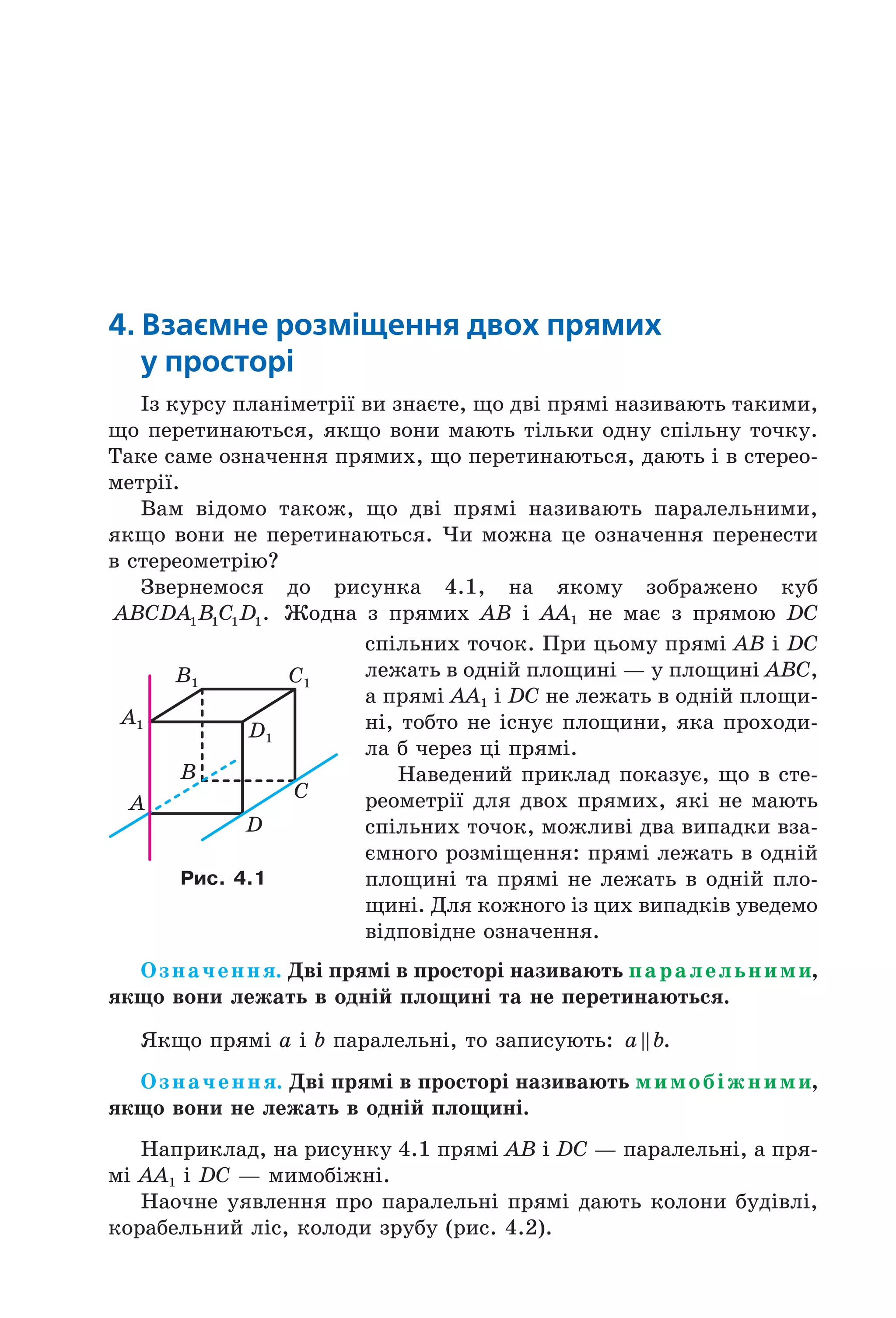 4. Взаємне розміщення двох прямих
у просторі
Із курсу планіметрії ви знаєте, що дві прямі називають такими,
що перетинаються, якщо вони мають тільки одну спільну точку.
Таке саме означення прямих, що перетинаються, дають і в стерео-
метрії.
Вам відомо також, що дві прямі називають паралельними,
якщо вони не перетинаються. Чи можна це означення перенести
в стереометрію?
Звернемося до рисунка 4.1, на якому зображено куб
ABCDA B C D1 1 1 1. Жодна з прямих AB і AA1 не має з прямою DC
спільних точок. При цьому прямі AB і DC
лежать в одній площині — у площині ABC,
а прямі AA1 і DC не лежать в одній площи-
ні, тобто не існує площини, яка проходи-
ла б через ці прямі.
Наведений приклад показує, що в сте-
реометрії для двох прямих, які не мають
спільних точок, можливі два випадки вза-
ємного розміщення: прямі лежать в одній
площині та прямі не лежать в одній пло-
щині. Для кожного із цих випадків уведемо
відповідне означення.
Означення. Дві прямі в просторі називають паралельними,
якщо вони лежать в одній площині та не перетинаються.
Якщо прямі a і b паралельні, то записують: a b.
Означення. Дві прямі в просторі називають мимобіжними,
якщо вони не лежать в одній площині.
Наприклад, на рисунку 4.1 прямі AB і DC — паралельні, а пря-
мі AA1 і DC — мимобіжні.
Наочне уявлення про паралельні прямі дають колони будівлі,
корабельний ліс, колоди зрубу (рис. 4.2).
A1
B1 C1
D1
B
A
C
D
Рис. 4.1
Право для безоплатного розміщення підручника в мережі Інтернет має
Міністерство освіти і науки України http://mon.gov.ua/ та Інститут модернізації змісту освіти https://imzo.gov.ua
 