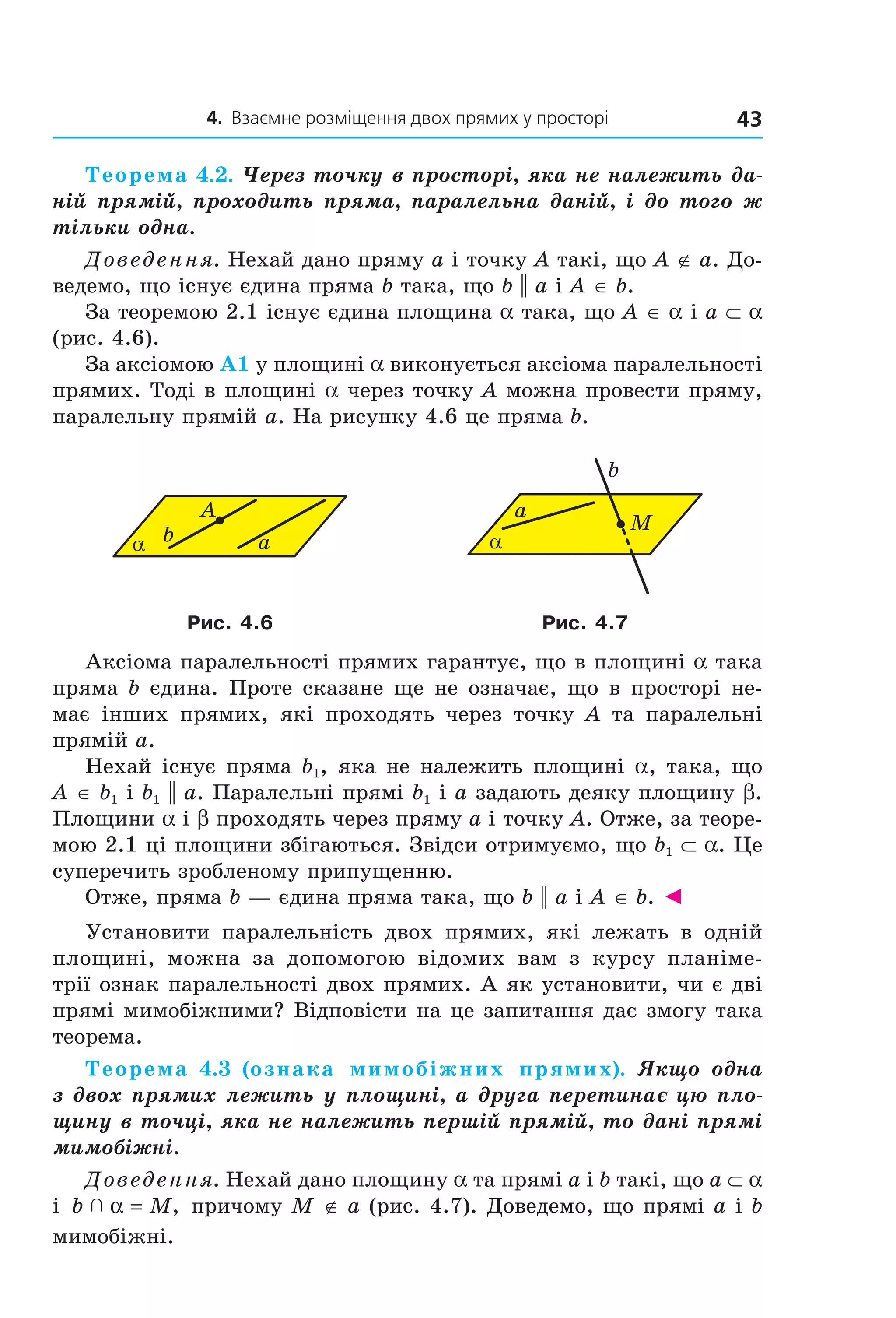 4. Взаємне розміщення двох прямих у просторі 43
Теорема 4.2. Через точку в просторі, яка не належить да-
ній прямій, проходить пряма, паралельна даній, і до того ж
тільки одна.
Доведення. Нехай дано пряму a і точку A такі, що A ∉ a. До-
ведемо, що існує єдина пряма b така, що b || a і A ∈ b.
За теоремою 2.1 існує єдина площина a така, що A ∈ a і a ⊂ a
(рис. 4.6).
За аксіомою А1 у площині a виконується аксіома паралельності
прямих. Тоді в площині a через точку A можна провести пряму,
паралельну прямій a. На рисунку 4.6 це пряма b.
b a
A
α α
M
b
a
Рис. 4.6 Рис. 4.7
Аксіома паралельності прямих гарантує, що в площині a така
пряма b єдина. Проте сказане ще не означає, що в просторі не-
має інших прямих, які проходять через точку A та паралельні
прямій a.
Нехай існує пряма b1, яка не належить площині a, така, що
A ∈ b1 і b1 || a. Паралельні прямі b1 і a задають деяку площину b.
Площини a і b проходять через пряму a і точку A. Отже, за теоре-
мою 2.1 ці площини збігаються. Звідси отримуємо, що b1 ⊂ a. Це
суперечить зробленому припущенню.
Отже, пряма b — єдина пряма така, що b || a і A ∈ b. ◄
Установити паралельність двох прямих, які лежать в одній
площині, можна за допомогою відомих вам з курсу планіме-
трії ознак паралельності двох прямих. А як установити, чи є дві
прямі мимобіжними? Відповісти на це запитання дає змогу така
теорема.
Теорема 4.3 (ознака мимобіжних прямих). Якщо одна
з двох прямих лежить у площині, а друга перетинає цю пло-
щину в точці, яка не належить першій прямій, то дані прямі
мимобіжні.
Доведення. Нехай дано площину a та прямі a і b такі, що a ⊂ a
і b M  α = , причому M ∉ a (рис. 4.7). Доведемо, що прямі a і b
мимобіжні.
Право для безоплатного розміщення підручника в мережі Інтернет має
Міністерство освіти і науки України http://mon.gov.ua/ та Інститут модернізації змісту освіти https://imzo.gov.ua
 