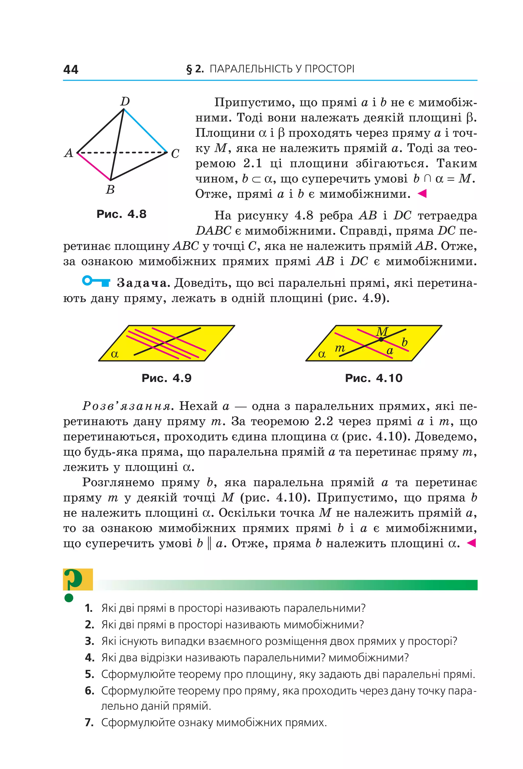 § 2. ПАрАлельНіСть У ПрОСтОрі44
Припустимо, що прямі a і b не є мимобіж-
ними. Тоді вони належать деякій площині b.
Площини a і b проходять через пряму a і точ-
ку M, яка не належить прямій a. Тоді за тео-
ремою 2.1 ці площини збігаються. Таким
чином, b ⊂ a, що суперечить умові b M  α = .
Отже, прямі a і b є мимобіжними. ◄
На рисунку 4.8 ребра AB і DC тетраедра
DABC є мимобіжними. Справді, пряма DC пе-
ретинає площину ABC у точці C, яка не належить прямій AB. Отже,
за ознакою мимобіжних прямих прямі AB і DC є мимобіжними.
Задача. Доведіть, що всі паралельні прямі, які перетина-
ють дану пряму, лежать в одній площині (рис. 4.9).
α α a
bm
M
Рис. 4.9 Рис. 4.10
Розв’язання. Нехай a — одна з паралельних прямих, які пе-
ретинають дану пряму m. За теоремою 2.2 через прямі a і m, що
перетинаються, проходить єдина площина a (рис. 4.10). Доведемо,
що будь-яка пряма, що паралельна прямій a та перетинає пряму m,
лежить у площині a.
Розглянемо пряму b, яка паралельна прямій a та перетинає
пряму m у деякій точці M (рис. 4.10). Припустимо, що пряма b
не належить площині a. Оскільки точка M не належить прямій a,
то за ознакою мимобіжних прямих прямі b і a є мимобіжними,
що суперечить умові b || a. Отже, пряма b належить площині a. ◄
?1. Які дві прямі в просторі називають паралельними?
2. Які дві прямі в просторі називають мимобіжними?
3. Які існують випадки взаємного розміщення двох прямих у просторі?
4. Які два відрізки називають паралельними? мимобіжними?
5. Сформулюйте теорему про площину, яку задають дві паралельні прямі.
6. Сформулюйте теорему про пряму, яка проходить через дану точку пара-
лельно даній прямій.
7. Сформулюйте ознаку мимобіжних прямих.
A C
B
D
Рис. 4.8
Право для безоплатного розміщення підручника в мережі Інтернет має
Міністерство освіти і науки України http://mon.gov.ua/ та Інститут модернізації змісту освіти https://imzo.gov.ua
 