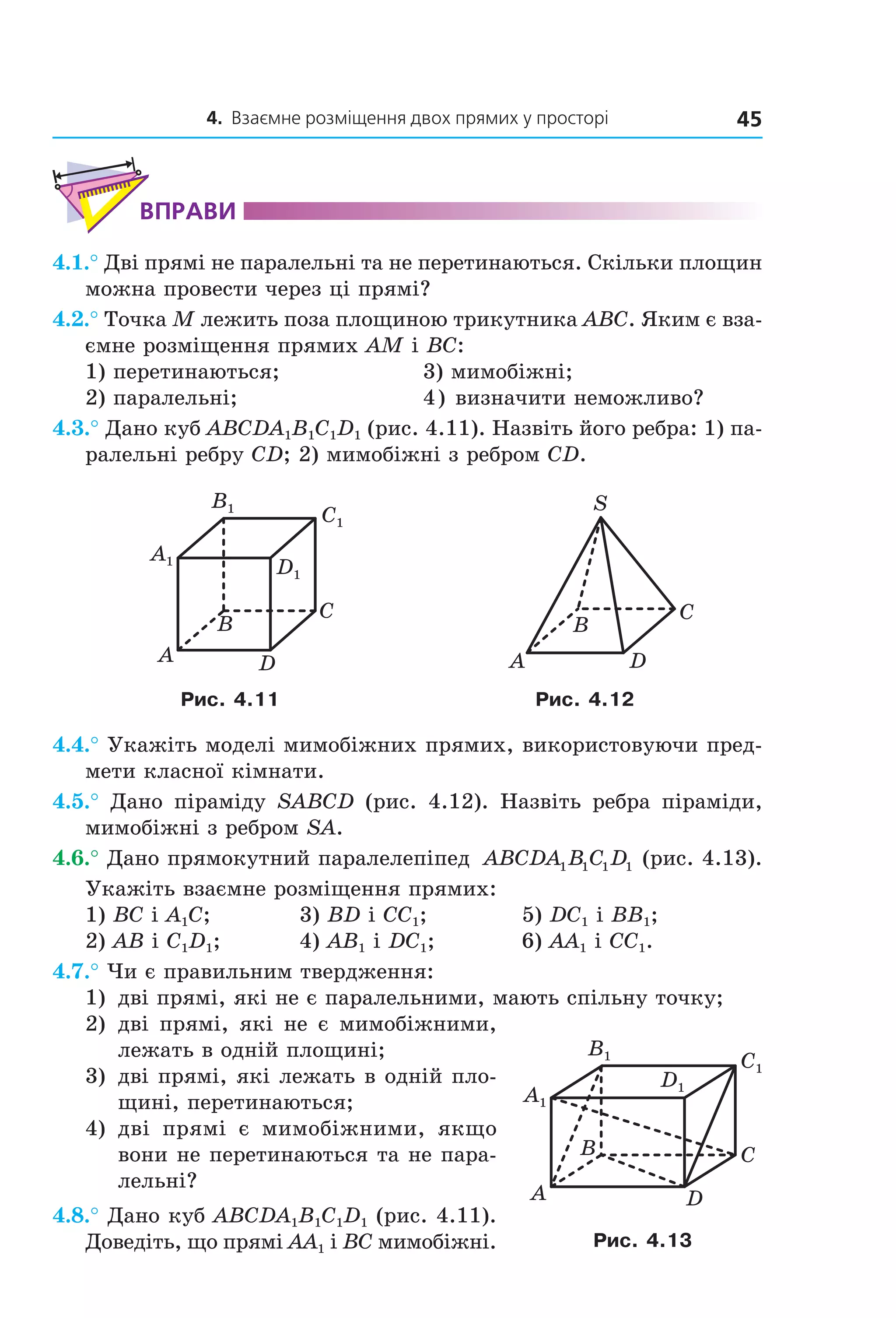 4. Взаємне розміщення двох прямих у просторі 45
ВпраВи
4.1.° Дві прямі не паралельні та не перетинаються. Скільки площин
можна провести через ці прямі?
4.2.° Точка M лежить поза площиною трикутника ABC. Яким є вза-
ємне розміщення прямих AM і BC:
1) перетинаються; 3) мимобіжні;
2) паралельні; 4) визначити неможливо?
4.3.° Дано куб ABCDA1B1C1D1 (рис. 4.11). Назвіть його ребра: 1) па-
ралельні ребру CD; 2) мимобіжні з ребром CD.
B
A
C
D
A1
B1
C1
D1
A
C
B
S
D
Рис. 4.11 Рис. 4.12
4.4.° Укажіть моделі мимобіжних прямих, використовуючи пред-
мети класної кімнати.
4.5.° Дано піраміду SABCD (рис. 4.12). Назвіть ребра піраміди,
мимобіжні з ребром SA.
4.6.° Дано прямокутний паралелепіпед ABCDA B C D1 1 1 1 (рис. 4.13).
Укажіть взаємне розміщення прямих:
1) BC і A1C; 3) BD і CC1; 5) DC1 і BB1;
2) AB і C1D1; 4) АB1 і DC1; 6) AA1 і CC1.
4.7.° Чи є правильним твердження:
1) дві прямі, які не є паралельними, мають спільну точку;
2) дві прямі, які не є мимобіжними,
лежать в одній площині;
3) дві прямі, які лежать в одній пло-
щині, перетинаються;
4) дві прямі є мимобіжними, якщо
вони не перетинаються та не пара-
лельні?
4.8.° Дано куб ABCDA1B1C1D1 (рис. 4.11).
Доведіть, що прямі AA1 і BC мимобіжні.
B
A
C
D
A1
B1
C1
D1
Рис. 4.13
Право для безоплатного розміщення підручника в мережі Інтернет має
Міністерство освіти і науки України http://mon.gov.ua/ та Інститут модернізації змісту освіти https://imzo.gov.ua
 