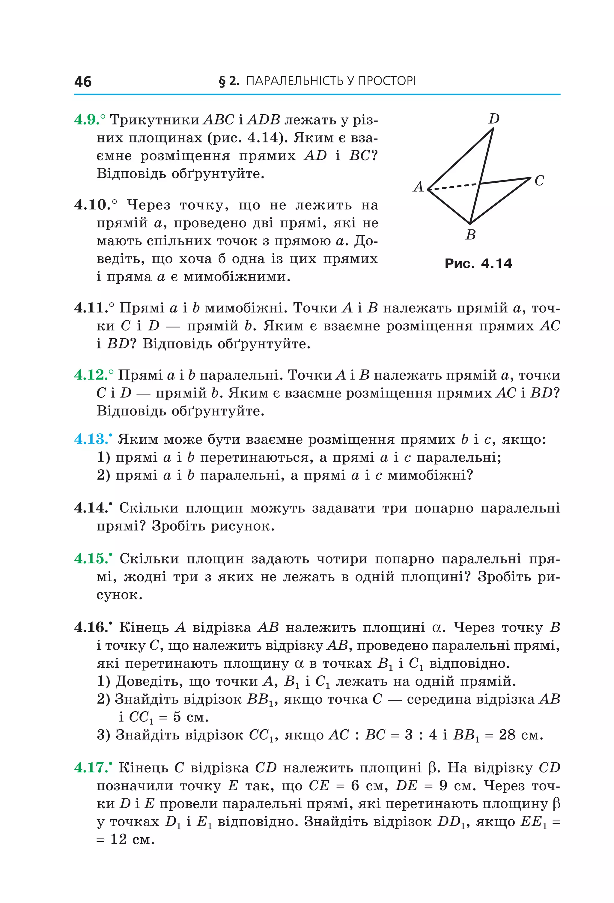 § 2. ПАрАлельНіСть У ПрОСтОрі46
4.9.° Трикутники ABC і ADB лежать у різ-
них площинах (рис. 4.14). Яким є вза-
ємне розміщення прямих AD і BC?
Відповідь обґрунтуйте.
4.10.° Через точку, що не лежить на
прямій a, проведено дві прямі, які не
мають спільних точок з прямою a. До-
ведіть, що хоча б одна із цих прямих
і пряма a є мимобіжними.
4.11.° Прямі a і b мимобіжні. Точки A і B належать прямій a, точ-
ки C і D — прямій b. Яким є взаємне розміщення прямих AC
і BD? Відповідь обґрунтуйте.
4.12.° Прямі a і b паралельні. Точки A і B належать прямій a, точки
C і D — прямій b. Яким є взаємне розміщення прямих AC і BD?
Відповідь обґрунтуйте.
4.13.•
Яким може бути взаємне розміщення прямих b і c, якщо:
1) прямі a і b перетинаються, а прямі a і c паралельні;
2) прямі a і b паралельні, а прямі a і c мимобіжні?
4.14.•
Скільки площин можуть задавати три попарно паралельні
прямі? Зробіть рисунок.
4.15.•
Скільки площин задають чотири попарно паралельні пря-
мі, жодні три з яких не лежать в одній площині? Зробіть ри-
сунок.
4.16.•
Кінець A відрізка AB належить площині a. Через точку B
і точку C, що належить відрізку AB, проведено паралельні прямі,
які перетинають площину a в точках B1 і C1 відповідно.
1) Доведіть, що точки A, B1 і C1 лежать на одній прямій.
2) Знайдіть відрізок BB1, якщо точка C — середина відрізка AB
і CC1 = 5 см.
3) Знайдіть відрізок CC1, якщо AC : BC = 3 : 4 і BB1 = 28 см.
4.17.•
Кінець C відрізка CD належить площині b. На відрізку CD
позначили точку E так, що CE = 6 см, DE = 9 см. Через точ-
ки D і E провели паралельні прямі, які перетинають площину b
у точках D1 і E1 відповідно. Знайдіть відрізок DD1, якщо EE1 =
= 12 см.
A C
B
D
Рис. 4.14
Право для безоплатного розміщення підручника в мережі Інтернет має
Міністерство освіти і науки України http://mon.gov.ua/ та Інститут модернізації змісту освіти https://imzo.gov.ua
 