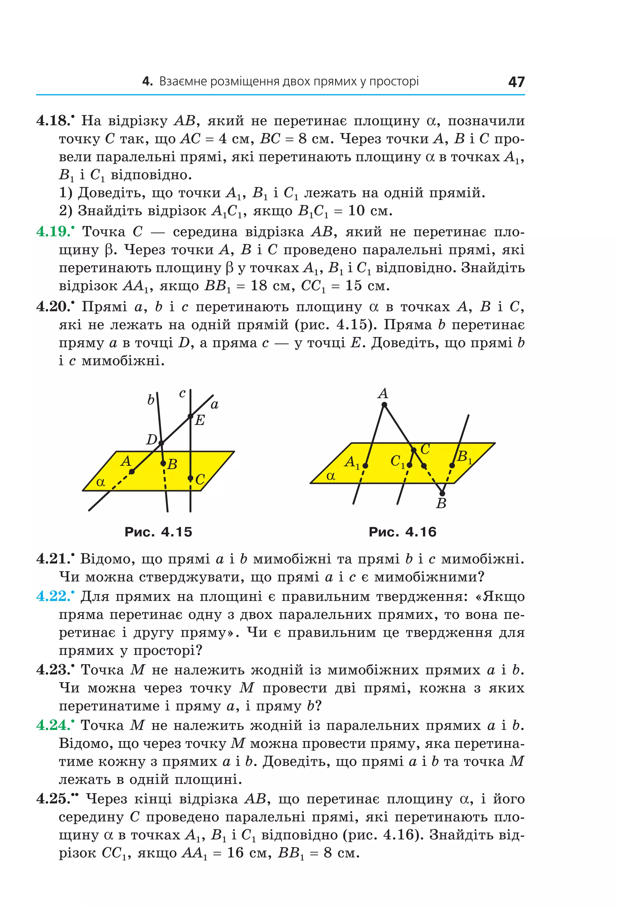 4. Взаємне розміщення двох прямих у просторі 47
4.18.•
На відрізку AB, який не перетинає площину a, позначили
точку C так, що AC = 4 см, BC = 8 см. Через точки A, B і C про-
вели паралельні прямі, які перетинають площину a в точках A1,
B1 і C1 відповідно.
1) Доведіть, що точки A1, B1 і C1 лежать на одній прямій.
2) Знайдіть відрізок A1C1, якщо B1C1 = 10 см.
4.19.•
Точка C — середина відрізка AB, який не перетинає пло-
щину b. Через точки A, B і C проведено паралельні прямі, які
перетинають площину b у точках A1, B1 і C1 відповідно. Знайдіть
відрізок AA1, якщо BB1 = 18 см, CC1 = 15 см.
4.20.•
Прямі a, b і c перетинають площину a в точках A, B і C,
які не лежать на одній прямій (рис. 4.15). Пряма b перетинає
пряму a в точці D, а пряма c — у точці E. Доведіть, що прямі b
і c мимобіжні.
α
A
b a
c
D
E
B
C α
A
C
B
B1C1A1
Рис. 4.15 Рис. 4.16
4.21.•
Відомо, що прямі a і b мимобіжні та прямі b і c мимобіжні.
Чи можна стверджувати, що прямі a і c є мимобіжними?
4.22.•
Для прямих на площині є правильним твердження: «Якщо
пряма перетинає одну з двох паралельних прямих, то вона пе-
ретинає і другу пряму». Чи є правильним це твердження для
прямих у просторі?
4.23.•
Точка M не належить жодній із мимобіжних прямих a і b.
Чи можна через точку M провести дві прямі, кожна з яких
перетинатиме і пряму a, і пряму b?
4.24.•
Точка M не належить жодній із паралельних прямих a і b.
Відомо, що через точку M можна провести пряму, яка перетина-
тиме кожну з прямих a і b. Доведіть, що прямі a і b та точка M
лежать в одній площині.
4.25.••
Через кінці відрізка AB, що перетинає площину a, і його
середину C проведено паралельні прямі, які перетинають пло-
щину a в точках A1, B1 і C1 відповідно (рис. 4.16). Знайдіть від-
різок CC1, якщо AA1 = 16 см, BB1 = 8 см.
Право для безоплатного розміщення підручника в мережі Інтернет має
Міністерство освіти і науки України http://mon.gov.ua/ та Інститут модернізації змісту освіти https://imzo.gov.ua
 