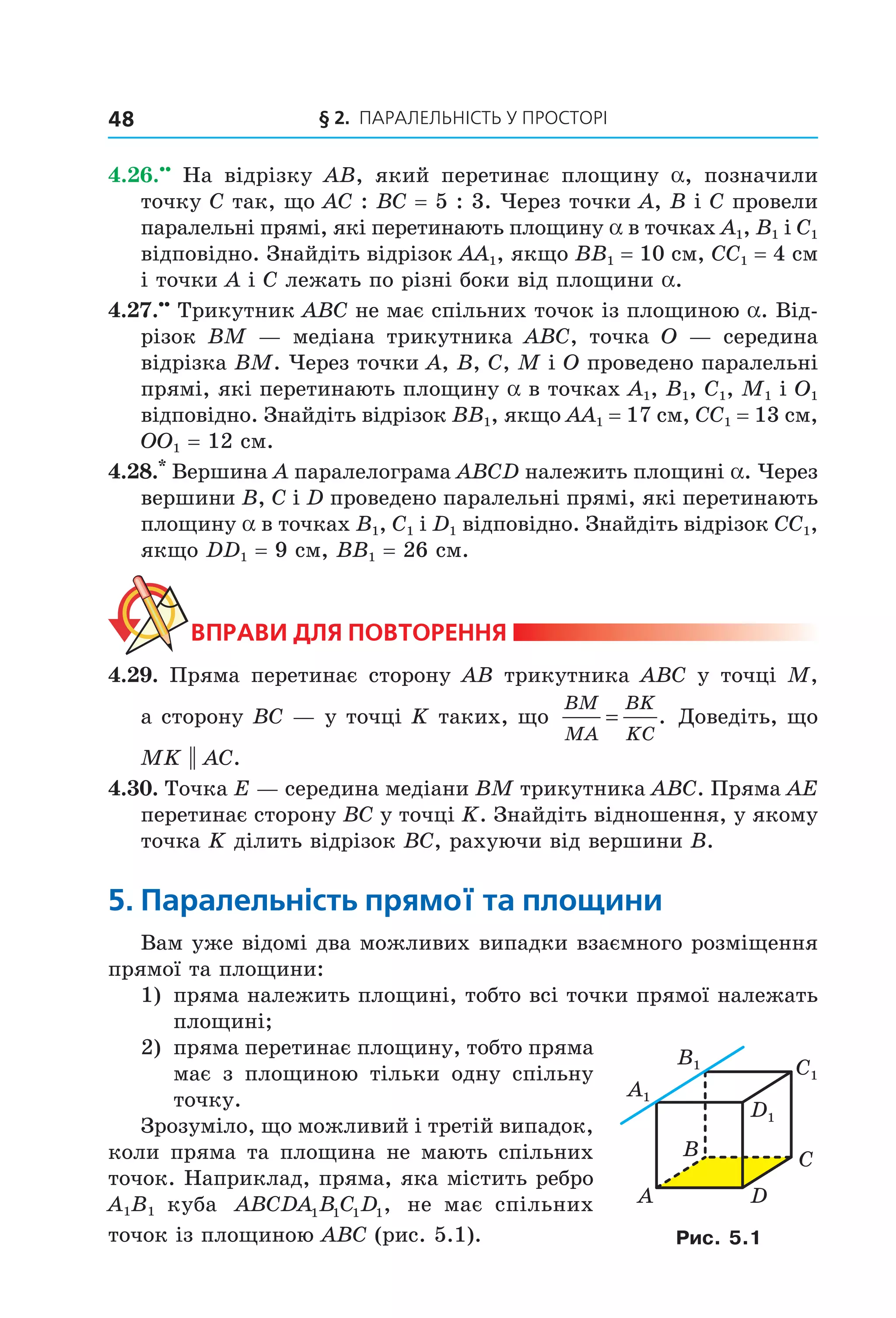 § 2. ПАрАлельНіСть У ПрОСтОрі48
4.26.••
На відрізку AB, який перетинає площину a, позначили
точку C так, що AC : BC = 5 : 3. Через точки A, B і C провели
паралельні прямі, які перетинають площину a в точках A1, B1 і C1
відповідно. Знайдіть відрізок AA1, якщо BB1 = 10 см, CC1 = 4 см
і точки А і C лежать по різні боки від площини a.
4.27.••
Трикутник ABC не має спільних точок із площиною a. Від-
різок BM — медіана трикутника ABC, точка O — середина
відрізка BM. Через точки A, B, C, M і O проведено паралельні
прямі, які перетинають площину a в точках A1, B1, C1, M1 і O1
відповідно. Знайдіть відрізок BB1, якщо AA1 = 17 см, CC1 = 13 см,
OO1 = 12 см.
4.28.*
Вершина A паралелограма ABCD належить площині a. Через
вершини B, C і D проведено паралельні прямі, які перетинають
площину a в точках B1, C1 і D1 відповідно. Знайдіть відрізок CC1,
якщо DD1 = 9 см, BB1 = 26 см.
ВпраВи дЛя поВторення
4.29. Пряма перетинає сторону AB трикутника ABC у точці M,
а сторону BC — у точці K таких, що
BM
MA
BK
KC
= . Доведіть, що
MK || AC.
4.30. Точка E — середина медіани BM трикутника ABC. Пряма AE
перетинає сторону BC у точці K. Знайдіть відношення, у якому
точка K ділить відрізок BC, рахуючи від вершини B.
5. паралельність прямої та площини
Вам уже відомі два можливих випадки взаємного розміщення
прямої та площини:
1) пряма належить площині, тобто всі точки прямої належать
площині;
2) пряма перетинає площину, тобто пряма
має з площиною тільки одну спільну
точку.
Зрозуміло, що можливий і третій випадок,
коли пряма та площина не мають спільних
точок. Наприклад, пряма, яка містить ребро
A1B1 куба ABCDA B C D1 1 1 1, не має спільних
точок із площиною ABC (рис. 5.1).
A1
B1 C1
D1
B
A
C
D
Рис. 5.1
Право для безоплатного розміщення підручника в мережі Інтернет має
Міністерство освіти і науки України http://mon.gov.ua/ та Інститут модернізації змісту освіти https://imzo.gov.ua
 