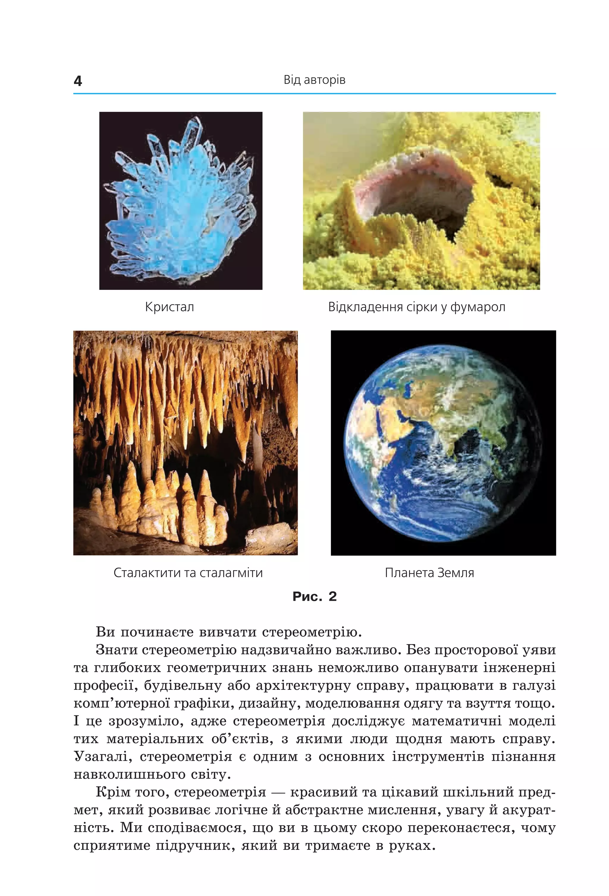 Від авторів4
Кристал Відкладення сірки у фумарол
Сталактити та сталагміти Планета Земля
Рис. 2
Ви починаєте вивчати стереометрію.
Знати стереометрію надзвичайно важливо. Без просторової уяви
та глибоких геометричних знань неможливо опанувати інженерні
професії, будівельну або архітектурну справу, працювати в галузі
комп’ютерної графіки, дизайну, моделювання одягу та взуття тощо.
І це зрозуміло, адже стереометрія досліджує математичні моделі
тих матеріальних об’єктів, з якими люди щодня мають справу.
Узагалі, стереометрія є одним з основних інструментів пізнання
навколишнього світу.
Крім того, стереометрія — красивий та цікавий шкільний пред-
мет, який розвиває логічне й абстрактне мислення, увагу й акурат-
ність. Ми сподіваємося, що ви в цьому скоро переконаєтеся, чому
сприятиме підручник, який ви тримаєте в руках.
Право для безоплатного розміщення підручника в мережі Інтернет має
Міністерство освіти і науки України http://mon.gov.ua/ та Інститут модернізації змісту освіти https://imzo.gov.ua
 
