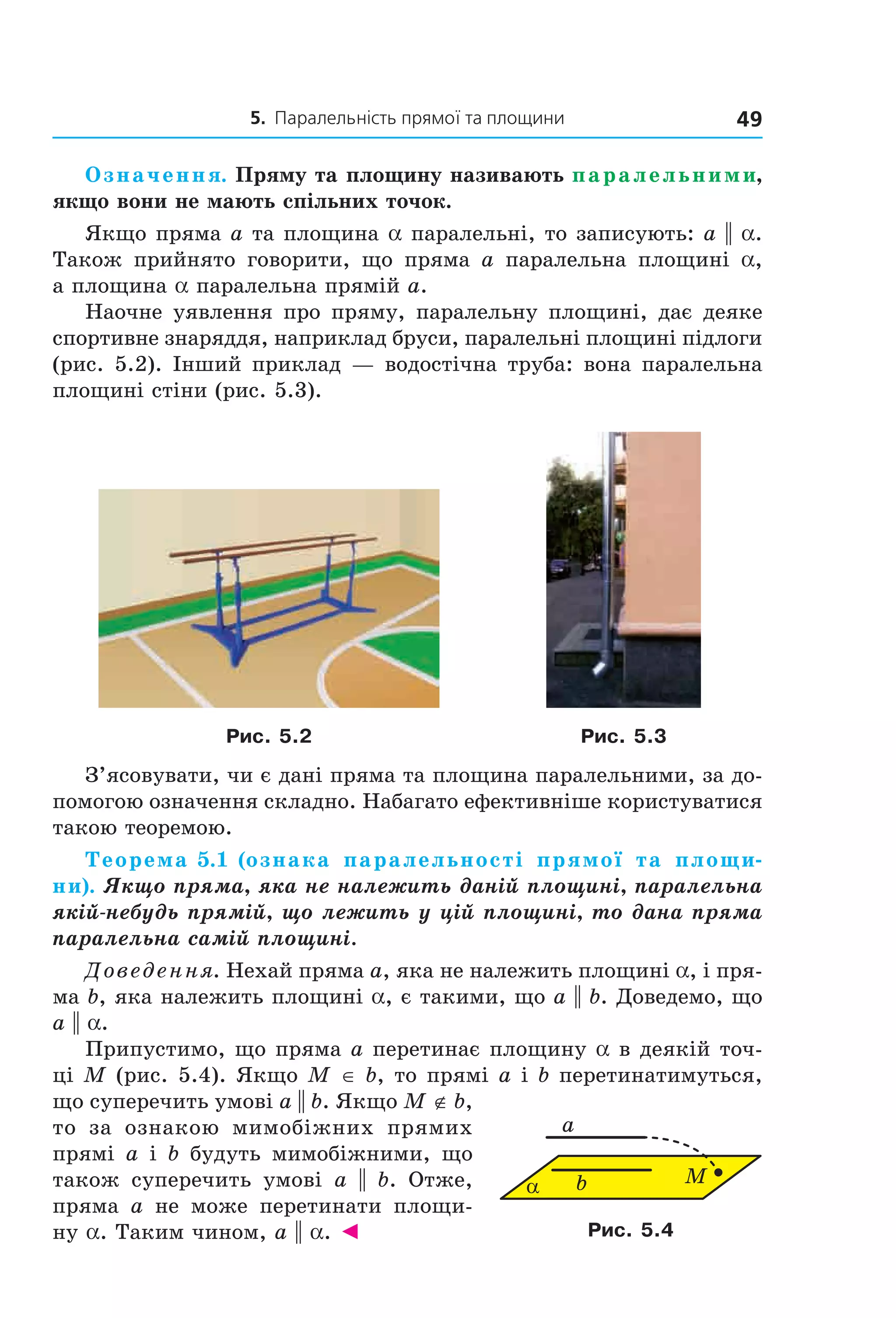 5. Паралельність прямої та площини 49
Означення. Пряму та площину називають паралельними,
якщо вони не мають спільних точок.
Якщо пряма a та площина a паралельні, то записують: a || a.
Також прийнято говорити, що пряма a паралельна площині a,
а площина a паралельна прямій a.
Наочне уявлення про пряму, паралельну площині, дає деяке
спортивне знаряддя, наприклад бруси, паралельні площині підлоги
(рис. 5.2). Інший приклад — водостічна труба: вона паралельна
площині стіни (рис. 5.3).
Рис. 5.2 Рис. 5.3
З’ясовувати, чи є дані пряма та площина паралельними, за до-
помогою означення складно. Набагато ефективніше користуватися
такою теоремою.
Теорема 5.1 (ознака паралельності прямої та площи-
ни). Якщо пряма, яка не належить даній площині, паралельна
якій-небудь прямій, що лежить у цій площині, то дана пряма
паралельна самій площині.
Доведення. Нехай пряма a, яка не належить площині a, і пря-
ма b, яка належить площині a, є такими, що a || b. Доведемо, що
a || a.
Припустимо, що пряма a перетинає площину a в деякій точ-
ці M (рис. 5.4). Якщо M ∈ b, то прямі a і b перетинатимуться,
що суперечить умові a || b. Якщо M ∉ b,
то за ознакою мимобіжних прямих
прямі a і b будуть мимобіжними, що
також суперечить умові a || b. Отже,
пряма a не може перетинати площи-
ну a. Таким чином, a || a. ◄
b
a
Mα
Рис. 5.4
Право для безоплатного розміщення підручника в мережі Інтернет має
Міністерство освіти і науки України http://mon.gov.ua/ та Інститут модернізації змісту освіти https://imzo.gov.ua
 