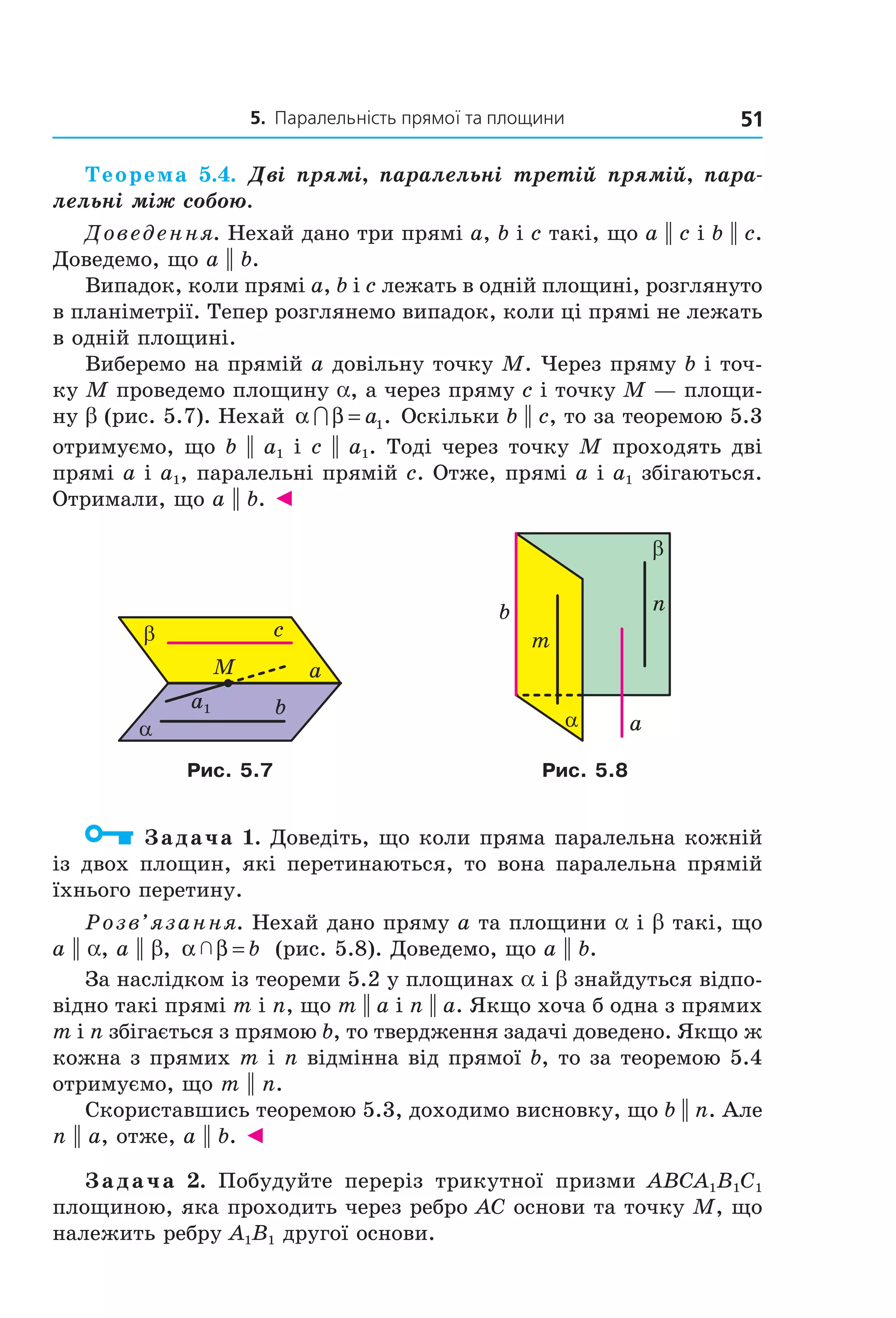 5. Паралельність прямої та площини 51
Теорема 5.4. Дві прямі, паралельні третій прямій, пара-
лельні між собою.
Доведення. Нехай дано три прямі a, b і c такі, що a || c і b || c.
Доведемо, що a || b.
Випадок, коли прямі a, b і c лежать в одній площині, розглянуто
в планіметрії. Тепер розглянемо випадок, коли ці прямі не лежать
в одній площині.
Виберемо на прямій a довільну точку M. Через пряму b і точ-
ку M проведемо площину a, а через пряму c і точку M — площи-
ну b (рис. 5.7). Нехай α β∩ = a1. Оскільки b || c, то за теоремою 5.3
отримуємо, що b || a1 і c || a1. Тоді через точку M проходять дві
прямі a і a1, паралельні прямій c. Отже, прямі a і a1 збігаються.
Отримали, що a || b. ◄
α
β c
b
aM
a1
m
b
α
n
β
a
Рис. 5.7 Рис. 5.8
Задача 1. Доведіть, що коли пряма паралельна кожній
із двох площин, які перетинаються, то вона паралельна прямій
їхнього перетину.
Розв’язання. Нехай дано пряму a та площини a і b такі, що
a || a, a || b, α β  = b (рис. 5.8). Доведемо, що a || b.
За наслідком із теореми 5.2 у площинах a і b знайдуться відпо-
відно такі прямі m і n, що m || a і n || a. Якщо хоча б одна з прямих
m і n збігається з прямою b, то твердження задачі доведено. Якщо ж
кожна з прямих m і n відмінна від прямої b, то за теоремою 5.4
отримуємо, що m || n.
Скориставшись теоремою 5.3, доходимо висновку, що b || n. Але
n || a, отже, a || b. ◄
Задача 2. Побудуйте переріз трикутної призми ABCA1B1C1
площиною, яка проходить через ребро AC основи та точку M, що
належить ребру A1B1 другої основи.
Право для безоплатного розміщення підручника в мережі Інтернет має
Міністерство освіти і науки України http://mon.gov.ua/ та Інститут модернізації змісту освіти https://imzo.gov.ua
 